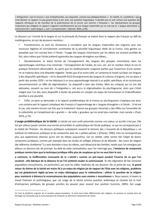 « bilinguisme » par le recours « aux orthophonistes, aux linguistes, comme aux pédopsychiatres ». En réalité, le « problème » que
croit déceler ce rapport n'a pas grand-chose à voir avec une question linguistique. Il semble que ce soit surtout une question de
rapports ethniques et de maintien de la prééminence de la norme vue comme « française » : les représentants du groupe
majoritaire qui rédigent ce rapport craignent manifestement qu'une langue maternelle qui ne soit pas la « langue dominante »,
autrement dit « notre langue », soit « surreprésentée » (Benisti, 2005, p.40).

Le discours sur l'unicité de la langue et sur la primauté du français se traduit dans le rapport des Français au défi du
multilinguisme, et ceci de plusieurs manières :
•
Premièrement, ce sont les résistances à considérer que les langues maternelles des migrants sont une
ressource légitime et normalement constitutive de la pluralité linguistique réelle de la France. Cela génère un
paradoxe que l'on connait bien à l'école : l'usage des langues minoritaires par les élèves est souvent prohibé de
fait, alors même que l'école prétend apprendre des langues étrangères aux élèves...
•
Deuxièmement, le statut formel de l'enseignement des langues des groupes minoritaires dans les
apprentissages contribue à les minoriser : l'enseignement de l'arabe, du turc, etc. est en nombre réduit et est en
pratique fortement déconsidéré. Au point que les établissements craignent parfois que l'ouverture d'une section
ne se traduise dans une étiquette négative. Tandis que d'un autre côté, on cantonne le travail sur/avec ces langues
à des dispositifs spécifiques – tel le dispositif ELCO (Enseignement des langues et cultures d'origine), mis en place à
partir des années 1970 – en les réduisant à un sous-apprentissage réservé à un public spécifique, et en accentuant
concomitamment un efet de stigmatisation. Ce dispositif a bien des limites. Mais les critiques qui lui ont été
adressées, souvent au nom de « l'intégration », ont accru la stigmatisation du plurilinguisme, alors que c'était
malgré tout l'un des rares dispositifs à tenter de prendre en compte cet enjeu de transmission et d'identification
positive à une pluralité.
•
Enfin, on peut se demander si le rapport problématique de la France au plurilinguisme n'explique pas pour
une certaine part le rapport compliqué des Français à l'apprentissage de « langues étrangères » à l'école... Si tel est
le cas, cela montre encore une fois que le traitement réservé aux groupes minorisés a des efets sur l'ensemble de
la collectivité, en l'empêchant de « grandir » - de cette « grandeur qui ne serait plus martiale, mais sociale » (Tuot,
2013, p.75).

L'usage problématique de la laïcité. La laïcité est sans arrêt présentée comme une valeur, ce qu'elle n'est pas. Elle
est par ailleurs posée comme une norme primordiale et systématique de l'école publique, ce qui ne correspond pas à
la réalité de l'histoire : les discours politiques surévaluent souvent le laïcisme des « hussards de la République », en
oubliant les tolérances pratiques et les compromis avec les « petites patries » (Chanet, 1996). Cela ne correspond pas
plus aux expériences diverses qu'en ont les élèves aujourd'hui. Car en réalité, cette norme fait l'objet de divers
compromis juridiques, comme par exemple dans les écoles et collèges d'Alsace et de Moselle : des cours de religion
(de référence chrétienne41) y sont données à tous les élèves, sauf désaccord des familles, tandis que l'on enseigne par
ailleurs un discours laïc de principe. Au-delà de cette contradiction, que l'on interroge peu, l'existence de compromis
pratique montre bien que la technique juridique offre plus de souplesse qu'on ne veut bien le voir.
a contrario, la réafrmation incessante de la « laïcité » comme un pré-requis produit l'inverse de ce que l'on
voudrait : elle fabrique de la distance là où l'on prétend souder la communauté. Et elle stigmatise de fait certaines
populations (musulmanes, en particulier), qui sont les cibles implicites de ces discours. De ce point de vue, le grand
retour du thème de la laïcité est moins lié à un enjeu de religion (et de rapport de l'Etat avec les religions, problème
qui est globalement réglé) qu'avec un enjeu idéologique pour le nationalisme : utiliser la question de la religion
pour maintenir à distance la reconnaissance des populations vues comme « musulmanes ». Nous savons, à travers le
travail historien et politologique, que cet usage de la laïcité comme question polémique et clivante est le fruit
d'entreprises politiques de groupes proches du pouvoir pour asseoir leur position (Lorcerie, 2005). Cet usage
41 C'est le problème singulier de la situation alsaco-mosellane : le droit local traite diféremment des religions, ne prenant en compte dans les
héritages du Concordat que la reconnaissance de certaines au détriment notamment de l'islam.

Rapport du groupe « Mobilités sociales »

Page 31/93

 