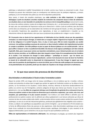 polémique a radicalement modifié l'interprétation de la laïcité, comme nous l'avons vu concernant le voile : d'une
limitation du pouvoir des institutions (avec en conséquence une tolérance pour les pratiques religieuses, y compris
publiques), à une normalisation des publics (au nom de la séparation public/privé).
Nous savons, à travers des enquêtes empiriques, que cete confusion a des effets importants : la crispation
idéologique à partir de situations concrètes empêche de rechercher des compromis locaux et donc de solutionner
ces situations dans un sens favorable à la production du commun et de la tranquillité publique (concernant le voile,
les menus des cantines scolaires, la place de la religion dans l'entreprise, etc.) ; un durcissement corrélatif des logiques
de rejet, avec une autorisation de l'expression raciste par le thème de la « laïcité » (cela est confirmé, dans des écoles
comme dans ses entreprises, par les observations des membres de notre groupe de travail) ; un refus, plus largement,
de reconnaître l'expérience des populations ainsi stigmatisées, et donc un empêchement à travailler sur les
mécanismes mêmes de stigmatisation, alors que ceux-ci produisent des problèmes de « religion » ou de « laïcité ».
›› L'incessante mise en doute de leur appartenance et l'altérisation de leur identité, vécues par des populations
renvoyées à un statut toujours-étranger, se traduit dans un soupçon répété à l'égard de leur loyauté, de leur fdélité
et de leur allégeance à la société française. Cela a ni plus ni moins pour effet de rendre impossible une société
commune. Une politique publique soucieuse de construire un Nous inclusif et solidaire doit impérativement prendre
en compte ce problème. Une telle politique ne peut se payer de discours globaux sur une société plurielle ; cela ne
peut sufre à restaurer un lien si usuellement discrédité. Des discours et des signaux symboliques sont bien entendu
impératifs. Mais, pour ne pas jouer comme une injonction contradictoire, ceux-ci doivent prendre sens et se traduire
dans les normes concrètes, sur les différents plans dans lesquels se joue l'enjeu d'un assouplissement des frontières
de la société. Il est nécessaire de changer le statut politique – symbolique et concret - que l'on donne aux
populations aujourd'hui cibles des discours stigmatisants ; comme il est nécessaire de cesser de durcir les frontières
en jouant de la nationalité contre la citoyenneté (et réciproquement). Il nous faut changer le rapport que nous
avons avec les questions de plurilinguisme ou encore de laïcité, pour en faire des outils pratiques de reconnaissance
et de potentialisation de la pluralité, plutôt que des objets de crispation et de clivage autorisant la maltraitance.

 Ce que nous savons des processus de discrimination
Discrimination et ethnicisation à l'école et dans l'orientation scolaire
Depuis les années 1970, une longue série de travaux scientifiques a mis en évidence que les « lunettes » ethnicoraciales sont présentes et actives dans le regard que portent les agents de l’institution scolaire sur les élèves et leurs
parents, sur les territoires et les situations. L'école altérise, minorise, ethnicise et discrimine tendanciellement les
publics vus comme issus de l'immigration, certaines catégories de façon plus intense que d'autres. Ce que l'on sait
globalement, c'est que les effets de ce jugement ethnique sont d'amplitude très générale (ils se retrouvent à tous les
niveaux du système scolaire et dans toutes les dimensions que la recherche a explorées) ; par contre, cela n'est, sauf
exception, pas systématique ni le plus souvent conscient. C'est d'ailleurs une réalité difcile à admettre pour les
professionnels du système scolaire, tant ils adhèrent par ailleurs globalement à une lecture antiraciste qui refuse de
nommer (et donc de rendre visible) cette réalité. La discrimination ethnico-raciale scolaire semble être souvent d'ordre
systémique, au sens où ce sont des mécanismes généraux, produisant plus globalement des inégalités socio-scolaires –
et donc, au départ, non spécifiques aux populations vues comme immigrées –, qui se traduisent en fin de compte sous
la forme de diférenciations fortes des parcours et des expériences. Cette discrimination systémique est par contre
tissée d'une multitude de micro-discriminations ethnico-raciales spécifiques (infra-légales, le plus souvent) et de
logiques d'ethnicisation, que la recherche a mis au jour et que l'on peut synthétiser comme suit.

Effets de représentations et traitements altérisants . Des stéréotypes et préjugés, qui existent plus largement

Rapport du groupe « Mobilités sociales »

Page 32/93

 