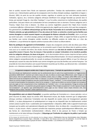 dans la société, trouvent dans l'école une expression particulière : l’analyse des représentations sociales tend à
montrer une « hiérarchisation opérée par les enseignants entre les élèves d’origine asiatique, maghrébine et tsigane »
(Durand, 1991), du point de vue des qualités morales, cognitives et scolaires qui leur sont attribuées (assiduité,
motivation, rigueurs, etc.). Certaines catégories ethniques bénéficient d'un préjugé favorable qui persiste dans le
temps, par exemple l'image du « bon élève “asiatique” » à qui l'on prête, notamment en mathématiques, des qualités
particulières. Cela peut induire une surévaluation de leurs compétences dans ce domaine. D'autres catégories sont à
l'inverse, l'objet d'une mise à distance : les élèves vus comme maghrébins peuvent être l’objet d’une moindre
« connivence afective » (Zimmermann, 1978) et de jugements plus négatifs que les autres, de la part des enseignants.
Plus généralement, le référent ethnocentrique qui fait de l’école l’incarnation de la normalité culturelle fait écho à
l’histoire coloniale, qui agit probablement à l'insu des acteurs de l'école. La recherche a montré que les familles vues
comme étrangères se voient souvent imputer un présupposé de distance culturelle et d'incivilité, selon un principe
qui serait à peu près : « à culture sauvage, pratique de sauvagerie » (Payet, 1992). Le rapport de l’école au quartier et
aux familles vues comme étrangères semble transférer les difcultés scolaires de civilité dans un « choc des
civilisations », ce qui ethnicise les rapports scolaires et pousse celle-ci à durcir sa clôture externe.

Dans les pratiques de jugement et d'orientation . L’origine des enseignants comme celle des élèves peut influer
sur les attentes et les jugements professoraux, sur les pronostics quant à l’avenir des élèves dans le système scolaire,
mais aussi sur la notation elle-même. Des études récentes attestent que des biais de notation et d’orientation sont
aujourd'hui encore à l'oeuvre. Pour les mesurer, il faut prendre en compte l'articulation et les transferts possibles
entre les catégories ethniques, de classe et de genre : car la discrimination ethnico-raciale s'exprime de façon parfois
indirecte, souvent combinée avec d'autres logiques de diférenciation/hiérarchisation. On mesure statistiquement qu'à
même catégorie socioprofessionnelle, les conseils et pratiques d'orientation peuvent diférer, et que l'on refuse par
exemple plus souvent les vœux des familles vues comme immigrées que ceux des familles vues comme françaises. Cet
ensemble de micro-discriminations sont souvent fortement ressenties par les élèves, qui dénoncent des « orientations
forcées » et « itinéraires contrariés » (Santelli et alii, 2006).
Un jugement enseignant variable selon l'origine et le genre perçu : l'exemple des appréciations sur bulletins
Des micro-études par établissement conduites avec les professionnels dans le cadre d'une expérimentation sur l'agglomération
grenobloise (2009-2012)42, montrent qu'à même niveau de note, les élèves se voient jugés diféremment, selon l'origine et le
genre perçus. Dans les appréciations portées sur les bulletins scolaire, dans un collège, « le lexique utilisé difère selon que les
élèves sont vus par les enseignants comme "filles" ou "garçons", ou comme "d'origine européenne" ou "non-européenne". (...) les
élèves vus comme d'origine européenne sont plus souvent félicités ("bravo", "excellent"...), et les conseils donnés sont plus ciblés
et visent le travail (préparer les évaluations, mieux lire les consignes...). Tandis que les élèves vus comme d'origine non-européens
sont plus jugés sur leur comportement et leur mobilisation (se "contrôler", etc.). » A note équivalente, l'image de sérieux des
élèves difère nettement : « la polarité la plus grande oppose la catégorie "filles d'origine européennes" et celle "garçons d'origine
non-européenne" : ces derniers sont systématiquement moins jugés sur leur "sérieux" (écart moyen d'environ 11%, mais
atteignant 25% au niveau "Très bien" [notes supérieures à 15]. »

Des populations avec un statut d'exception . La question spécifique de l’orientation en « classes spéciales » est un
point récurrent du débat, depuis les années 1970. Récemment encore, des études montrent que la catégorisation
ethnique contribue à déterminer l'orientation vers des dispositifs de soutien et/ou de l'enseignement spécialisé
(SEGPA...). La place physiquement et symboliquement en marge de ces dispositifs dans les établissements conduit
certains auteurs à parler d'une « scolarisation par la stigmatisation » (Vayssière, 2004). Celle-ci apparaît d'autant plus
marquée que les publics sont spécialement étiquetés par l'institution. Ainsi, les élèves dits « nouvellement arrivés en
France », et plus encore « Roms » peuvent connaître des trajectoires presque systématiquement diférenciées, avec
des formes de « discrimination institutionnalisée » (Dhume, 2012) et des parcours de l'école à l'emploi qui
maintiennent un tel statut ethnique d'exception. L'étiquetage par l'institution de catégories de publics à part semble
42 Ces travaux de recherche-action ont été présentés lors du colloque national « Mobilisations face aux discriminations dans l'éducation.
Savoirs d'expériences et pouvoir d'agir » (Grenoble, 13 mars 2013). Ces travaux sont en cours de publication ; ils ont fait l'objet de
fiches synthétiques communiquées au groupe de travail « Mobilités sociales », qui constituent ici la source citée.

Rapport du groupe « Mobilités sociales »

Page 33/93

 
