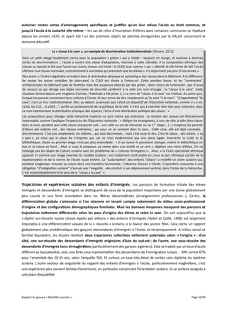 autoriser toutes sortes d'aménagements spécifques et justifer qu'on leur refuse l'accès au droit commun, et
jusqu'à l'accès à la scolarité elle-même – les cas de refus d'inscription d'élèves dans certaines communes se répétant
depuis les années 1970, et ayant été l'un des premiers objets de plaintes enregistrées par la HALDE concernant le
domaine éducatif.
La « classe à la cave », un exemple de discrimination institutionnalisée (Dhume, 2012)
Dans un petit village localement connu pour la population « gitane » qui y réside – toujours en marge, et soumise à diverses
sortes de discriminations -, l'école a ouvert une classe d'adaptation, réservée à cette clientèle. A la composition ethnique des
classes se rajoute le fait que l’accès aux autres classes est limité : la CLAD joue comme « sas » sélectif, et elle limite de fait l'accès
ultérieur aux classes normales, contrairement à aux textes qui prévoient que les élèves « n'y séjournent pas plus d'une année ».
Plus avant, « l’ordre inégalitaire se traduit dans la distribution physique et symbolique des classes dans le bâtiment. A la diférence
de toutes les autres installées de plain-pied, la CLAD est située à l’entre-sol. Cette position basse, et les "contraintes"
architecturales du bâtiment (pas de fenêtres mais des soupiraux obturés par des grilles ; donc moins de luminosité ; pas d’issue
de secours ce qui déroge aux règles normales de sécurité) confèrent à la salle son nom d’usage : la "classe à la cave". Cette
situation durant depuis une vingtaine d’année, l’habitude a été prise. (…) Le nom de "classe à la cave" est institué. Au point que,
lorsque les parents emmènent leurs enfants à l’école, ils leur arrive de dire simplement qu’ils vont "à la cave". "[L’appellation] “la
cave”, c’est un truc institutionnalisé. Moi, au départ, je pensais que c’était un dispositif de l’Education nationale, comme il y a les
CLAD, les CLIS… la CAVE…", confie un professionnel de la politique de la ville. Il n’est pas à chercher bien loin pour entendre, dans
ce nom représentant la distribution physique des espaces, l’écho d’une distribution politique des places. »
Les propositions pour changer cette hiérarchie implicite ne sont même pas entendue : la rotation des classes est littéralement
impensable, comme l'explique l'Inspectrice de l'Education nationale : « Obliger les enseignants, à tour de rôle, à aller faire classe
dans la cave, pendant que cete classe occuperait euh… une salle au rez-de-chaussée ou au 1 er étage… (...) Imaginez les parents
d’élèves des enfants ord… des classes ordinaires… qui pour un an seraient dans la cave… Cete cave, elle est déjà connotée…
discriminatoire. C’est pas simplement, les enfants… qui sont discriminés… mais c’est aussi le lieu. C’est la classe… des Gitans. » La
« cave », ce n’est pas la place de n’importe qui, car ce n’est évidemment pas une place égale. Intervertir la CLAD et la
bibliothèque, située au premier étage n'est pas plus entendable : « Si au moins ils pouvaient changer, metre la bibliothèque en
bas et la classe en haut... Mais si vous le proposez, ça rentre dans une oreille et ça sort », déplore une mère d’élève. On ne
mélange pas les objets de Culture scolaire avec les problèmes de « cultures étrangères »... Ainsi, « la CLAD spécialisée ethnique
apparaît ici comme une image inversée du modèle scolaire ; son traitement rend visible en creux la part ethnique cachée de la
représentation et de la norme de l'école toute entière. La "scolarisation" des enfants "Gitans" a modifié un ordre scolaire qui,
pendant longtemps, trouvait sa raison dans une frontière horizontale : l'absence d'accès à l'école. L’injonction croissante à une
obligation "d’intégration scolaire" n’annule pas l’inégalité ; elle conduit à son déplacement vertical, dans l’ordre de la hiérarchie.
C’est vraisemblablement là le sens de la "classe à la cave" ».

Trajectoires et expériences scolaires des enfants d'immigrés . Les parcours de formation initiale des élèves
immigrés et descendants d’immigrés se distinguent de ceux de la population majoritaire par une durée globalement
plus courte et une forte orientation dans les filières déconsidérées (enseignement professionnel...). Certes, la
différenciation globale s'amenuise si l'on raisonne en tenant compte notamment du milieu socio-professionnel
d'origine et des confgurations démographiques familiales. Mais les données moyennes masquent des parcours et
trajectoires netement différenciés selon les pays d’origine des élèves et selon le sexe. On sait aujourd'hui que la
« légère sur-réussite toutes choses égales par ailleurs » des enfants d'immigrés (Vallet et Caille, 1996) est largement
imputable à une diférenciation sexuée de la « réussite » scolaire, à la faveur des jeunes filles. Cela cache un rapport
globalement plus problématique des garçons descendants d'immigrés à l'école, et réciproquement. A milieu social et
familial équivalent, les études révèlent deux trajectoires collectives netement polarisées selon « l'origine » : d'un
côté, une sur-réussite des descendants d’immigrés originaires d’Asie du sud-est ; de l'autre, une sous-réussite des
descendants d’immigrés turcs et maghrébins (particulièrement des garçons algériens). Cela se traduit par un taux d'accès
diférent au baccalauréat, avec une forte sous-représentation des descendants de l'immigration turque : 39% contre 67%
pour l'ensemble des 20-35 ans, selon l'enquête TéO. Et surtout un taux très élevé de sorties sans diplôme du système
scolaire. L'autre vecteur de singularité du rapport des enfants d'immigrés à l'école, particulièrement maghrébins, c'est
une expérience plus souvent teintée d’amertume, en particulier concernant l’orientation scolaire. Ils se sentent assignés à
une place disqualifiée.

Rapport du groupe « Mobilités sociales »

Page 34/93

 