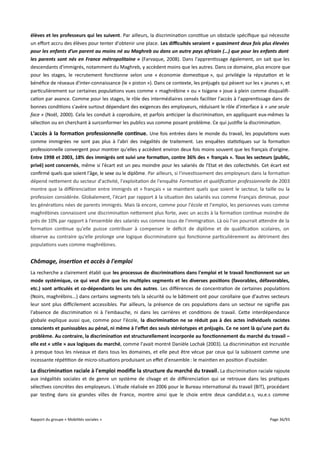élèves et les professeurs qui les suivent. Par ailleurs, la discrimination constitue un obstacle spécifique qui nécessite
un efort accru des élèves pour tenter d'obtenir une place. Les difcultés seraient « quasiment deux fois plus élevées
pour les enfants d’un parent au moins né au Maghreb ou dans un autre pays africain (…) que pour les enfants dont
les parents sont nés en France métropolitaine » (Farvaque, 2008). Dans l'apprentissage également, on sait que les
descendants d'immigrés, notamment du Maghreb, y accèdent moins que les autres. Dans ce domaine, plus encore que
pour les stages, le recrutement fonctionne selon une « économie domestique », qui privilégie la réputation et le
bénéfice de réseaux d'inter-connaissance (le « piston »). Dans ce contexte, les préjugés qui pèsent sur les « jeunes », et
particulièrement sur certaines populations vues comme « maghrébine » ou « tsigane » joue à plein comme disqualification par avance. Comme pour les stages, le rôle des intermédiaires censés faciliter l'accès à l'apprentissage dans de
bonnes conditions s'avère surtout dépendant des exigences des employeurs, réduisant le rôle d'interface à « une seule
face » (Noël, 2000). Cela les conduit à coproduire, et parfois anticiper la discrimination, en appliquant eux-mêmes la
sélection ou en cherchant à surconformer les publics vus comme posant problème. Ce qui justifie la discrimination.

L'accès à la formation professionnelle continue. Une fois entrées dans le monde du travail, les populations vues
comme immigrées ne sont pas plus à l'abri des inégalités de traitement. Les enquêtes statistiques sur la formation
professionnelle convergent pour montrer qu'elles y accèdent environ deux fois moins souvent que les français d'origine.
Entre 1998 et 2003, 18% des immigrés ont suivi une formation, contre 36% des « français ». Tous les secteurs (public,
privé) sont concernés, même si l'écart est un peu moindre pour les salariés de l'Etat et des collectivités. Cet écart est
confirmé quels que soient l'âge, le sexe ou le diplôme. Par ailleurs, si l'investissement des employeurs dans la formation
dépend nettement du secteur d'activité, l'exploitation de l'enquête Formation et qualifcation professionnelle de 2003
montre que la diférenciation entre immigrés et « français » se maintient quels que soient le secteur, la taille ou la
profession considérée. Globalement, l'écart par rapport à la situation des salariés vus comme Français diminue, pour
les générations nées de parents immigrés. Mais là encore, comme pour l'école et l'emploi, les personnes vues comme
maghrébines connaissent une discrimination nettement plus forte, avec un accès à la formation continue moindre de
près de 10% par rapport à l'ensemble des salariés vus comme issus de l'immigration. Là où l'on pourrait attendre de la
formation continue qu'elle puisse contribuer à compenser le déficit de diplôme et de qualification scolaires, on
observe au contraire qu'elle prolonge une logique discriminatoire qui fonctionne particulièrement au détriment des
populations vues comme maghrébines.

Chômage, insertion et accès à l'emploi
La recherche a clairement établi que les processus de discriminations dans l'emploi et le travail fonctionnent sur un
mode systémique, ce qui veut dire que les multiples segments et les diverses positions (favorables, défavorables,
etc.) sont articulés et co-dépendants les uns des autres. Les diférences de concentration de certaines populations
(Noirs, maghrébins...) dans certains segments tels la sécurité ou le bâtiment ont pour corollaire que d'autres secteurs
leur sont plus difcilement accessibles. Par ailleurs, la présence de ces populations dans un secteur ne signifie pas
l'absence de discrimination ni à l'embauche, ni dans les carrières et conditions de travail. Cette interdépendance
globale explique aussi que, comme pour l'école, la discrimination ne se réduit pas à des actes individuels racistes
conscients et punissables au pénal, ni même à l'effet des seuls stéréotypes et préjugés. Ce ne sont là qu'une part du
problème. Au contraire, la discrimination est structurellement incorporée au fonctionnement du marché du travail –
elle est « utile » aux logiques du marché, comme l'avait montré Danièle Lochak (2003). La discrimination est incrustée
à presque tous les niveaux et dans tous les domaines, et elle peut être vécue par ceux qui la subissent comme une
incessante répétition de micro-situations produisant un efet d'ensemble : le maintien en position d'outsider.

La discrimination raciale à l'emploi modife la structure du marché du travail . La discrimination raciale rajoute
aux inégalités sociales et de genre un système de clivage et de diférenciation qui se retrouve dans les pratiques
sélectives concrètes des employeurs. L'étude réalisée en 2006 pour le Bureau international du travail (BIT), procédant
par testing dans six grandes villes de France, montre ainsi que le choix entre deux candidat.e.s, vu.e.s comme

Rapport du groupe « Mobilités sociales »

Page 36/93

 