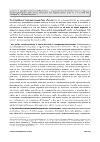 les hommes de la population majoritaire ou les fils d’immigrés. Le temps passé en inactivité est nettement plus fréquent pour les
filles d’immigrés maghrébins (20 %) alors que le temps passé dans des périodes d’emploi de plus d’un an est plus faible (67 %
contre 80 % pour la population majoritaire). »

Une inégalité dans l'accès aux mesures d'aide à l'emploi . Une fois au chômage, il semble que les jeunes gens
vus comme issus de l'immigration accèdent moins que les autres aux mesures d'aide à l'emploi, et à l'intérieur de
celles-ci à certaines plus qu'à d'autres. Une exploitation de l'enquête du CEREQ sur le devenir des jeunes sortants de
l'enseignement au niveau VI et V en 1989 montrait à cette époque que les jeunes vus comme maghrébins se
retrouvaient plus souvent, de même que les flles en général, dans des dispositifs orientés vers l'emploi public (TUC,
CES, SIVP), tandis que les jeunes gens originaires des pays européens sont davantage positionnés sur des contrats de
qualification, dans le secteur privé. Plus récemment, il a été montré que les « Emplois jeunes » ont profité notamment
aux jeunes femmes descendantes d'immigrés nord-africains, mais que du coup, leur expérience professionnelle se
concentre là encore davantage dans le secteur public.

Y a-t-il un lien entre la tension sur le marché du travail et l'ampleur des discriminations ? Cette question est
souvent l'objet d'une croyance, et c'est un argument fréquent de déni de la discrimination : l'idée que celle-ci pourrait
se solder dans la baisse du chômage, et donc qu'au fond on peut traiter le problème seulement par les politiques
classiques de l'emploi. Objectivement, on sait peu de choses sur cette question, et les rares travaux dont nous
disposons montrent des efets contrastés. D'un côté, le taux de chômage des immigrés varie grosso modo de manière
parallèle à celui des autres. L'observation des périodes dites de reprise économique, à la fin des années 1990, a
montré par ailleurs que la discrimination ne diminue pas – si tant est qu'on puisse la mesurer. Il a aussi été constaté
empiriquement que l'existence de marchés déficitaires de main d'oeuvre n'empêche pas que le recrutement de
salariés ou de stagiaires et/ou que le traitement des personnes embauchées soient discriminatoires – dans des
secteurs comme le bâtiment, les métiers de bouche, la restauration, pour ce qui a été observé dans les stages. On sait
aussi que dans l'apprentissage, il arrive que les entreprises familiales ou artisanales qui envisagent de former un
apprenti dans la perspective de « passer la main » ne trouvent pas de candidat conforme à leurs souhaits, parce
qu'elles discriminent ceux jugés non conformes aux stéréotypes du métier ou à leur image d'un digne repreneur. Se
grefe alors, à la dimension propre du travail, un enjeu de transmission patrimoniale qui peut faire ressortir des
logiques racistes usuellement cantonnées à la sphère des alliances matrimoniales.
D'un autre côté, de rares travaux récents, menés dans des secteurs d'activité spécifiques comme la grande distribution,
laissent au contraire entendre que, lorsque le degré de concurrence entre entreprises s’intensifie, la discrimination à
l’encontre des candidats vus comme maghrébins peut diminuer (ce qui accréditerait une théorie selon laquelle la
discrimination traduit d'abord les préférences des employeurs). Par contre, la discrimination de genre (qui, dans ce
secteur, se fait plutôt à la faveur des femmes) est accentuée par l'accroissement de la concurrence - ce que l'auteure
explique par la moindre exigence globale des femmes en matière de conditions de travail. A tout le moins, ce
fonctionnement inversé laisse entendre que la discrimination a des ressorts multiples, que celles, ethnico-raciale et de
genre ne fonctionnent pas nécessairement à l'identique 46, et donc que le lien entre discriminations et pression du
marché du travail n'est en rien mécanique. Enfin, un tel lien n'est pas univoque : rappelons qu'historiquement les
salariés « immigrés » de l'industrie ont été les premiers à subir les licenciements lors de la crise du secteur.

La discrimination intervient aux différentes étapes du recrutement , mais elle s'avère particulièrement massive
dans les phases antérieures à l'entretien, puisque « près des neuf dixièmes de la discrimination globale est enregistrée
avant même que les employeurs ne se soient donné la peine de recevoir les deux testeurs en entrevue » (Cediey et alii,
46 La tentation de hiérarchiser les critères en testant lesquels sont les plus discriminants, ne nous apprend pas grand-chose et reste somme toute
assez vain, pour des raisons méthodologiques. Outre que cela peut conduire, dans la traduction pratique, à une hiérarchisation des luttes (origine vs
religion vs genre vs classe sociale, etc.), cela nous empêche de voir au contraire combien ces motifs sont articulés voire imbriqués. On ne saurait,
donc, dans une stratégie d'action publique, chercher à dissocier ni à hiérarchiser cet enjeu ; tout invite, au contraire, à avoir une lecture attentive à
la pluralité des configurations discriminatoires.

Rapport du groupe « Mobilités sociales »

Page 39/93

 