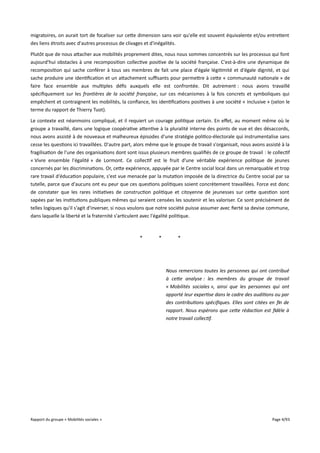 migratoires, on aurait tort de focaliser sur cette dimension sans voir qu'elle est souvent équivalente et/ou entretient
des liens étroits avec d'autres processus de clivages et d'inégalités.
Plutôt que de nous attacher aux mobilités proprement dites, nous nous sommes concentrés sur les processus qui font
aujourd'hui obstacles à une recomposition collective positive de la société française. C'est-à-dire une dynamique de
recomposition qui sache conférer à tous ses membres de fait une place d'égale légitimité et d'égale dignité, et qui
sache produire une identification et un attachement sufsants pour permettre à cette « communauté nationale » de
faire face ensemble aux multiples défis auxquels elle est confrontée. Dit autrement : nous avons travaillé
spécifiquement sur les frontières de la société française, sur ces mécanismes à la fois concrets et symboliques qui
empêchent et contraignent les mobilités, la confiance, les identifications positives à une société « inclusive » (selon le
terme du rapport de Thierry Tuot).
Le contexte est néanmoins compliqué, et il requiert un courage politique certain. En efet, au moment même où le
groupe a travaillé, dans une logique coopérative attentive à la pluralité interne des points de vue et des désaccords,
nous avons assisté à de nouveaux et malheureux épisodes d'une stratégie politico-électorale qui instrumentalise sans
cesse les questions ici travaillées. D'autre part, alors même que le groupe de travail s'organisait, nous avons assisté à la
fragilisation de l'une des organisations dont sont issus plusieurs membres qualifiés de ce groupe de travail : le collectif
« Vivre ensemble l'égalité » de Lormont. Ce collectif est le fruit d’une véritable expérience politique de jeunes
concernés par les discriminations. Or, cette expérience, appuyée par le Centre social local dans un remarquable et trop
rare travail d'éducation populaire, s'est vue menacée par la mutation imposée de la directrice du Centre social par sa
tutelle, parce que d'aucuns ont eu peur que ces questions politiques soient concrètement travaillées. Force est donc
de constater que les rares initiatives de construction politique et citoyenne de jeunesses sur cette question sont
sapées par les institutions publiques mêmes qui seraient censées les soutenir et les valoriser. Ce sont précisément de
telles logiques qu'il s'agit d'inverser, si nous voulons que notre société puisse assumer avec fierté sa devise commune,
dans laquelle la liberté et la fraternité s'articulent avec l'égalité politique.

*

*

*

Nous remercions toutes les personnes qui ont contribué
à cete analyse : les membres du groupe de travail
« Mobilités sociales », ainsi que les personnes qui ont
apporté leur expertise dans le cadre des auditions ou par
des contributions spécifques. Elles sont citées en fn de
rapport. Nous espérons que cete rédaction est fdèle à
notre travail collectif.

Rapport du groupe « Mobilités sociales »

Page 4/93

 