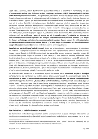 2007, p.3)47. A contrario, l'étude du BIT montre que sur l'ensemble de la procédure de recrutement, très peu
d'employeurs ont au fnal traité également les deux candidat.e.s (seulement 10 à 15 % des employeurs), quel que
soit le domaine professionnel concerné... Plus globalement, à travers les diverses enquêtes par testing connues (à des
fins scientifiques comme à usage de politique d'entreprise), ainsi qu'avec les analyses globales dont nous disposons sur
le marché du travail, il apparaît que la discrimination est structurante des modes de recrutement, quasiment que quel
que soit le secteur d'activité : informatique, grande distribution, industries, hôtellerie-restauration, services aux
particuliers, tourisme, transports, administrations, bâtiment et travaux publics, santé, action sociale, etc. Cela ne
signifie pas que la discrimination s'organise de la même manière et selon les mêmes logiques opératoires dans tous les
secteurs. On sait au contraire que chaque secteur et/ou micro-système, parfois au sein d'un même établissement ou
d'un même groupe, investit ses propres logiques et justifications dans la discrimination. Mais cela montre par contre
clairement qu'il ne semble pas y avoir de secteur qui soit « protégé ». Ceci, n'en déplaise aux discours sur
l'ancienneté et l'importance de la présence des immigrés dans certains secteurs (industrie, bâtiment...) ou malgré
les discours sur l'idéologie professionnelle protectrice que l'on trouve dans d'autres secteurs (les métiers de relation
sociale tels que l'éducation nationale, la santé, le social...), ou enfn malgré la transparence ou l'institutionnalisation
des procédures de recrutement (comme le mettent en avant les fonctions publiques).

Les effets sur les stratégies d'accès à l'emploi . On sait que la discrimination a pour conséquence de contraindre
les candidats à un emploi à développer une combativité accrue pour espérer l'obtenir, comme le montrent plusieurs
travaux récents. Duguet et alii (2010) montrent qu'il faut au candidat au nom vu comme maghrébin envoyer 54
curriculum vitae (contre 19 pour le candidat au nom « français ») pour obtenir un entretien d’embauche. Cette
tendance est confirmée par une autre étude concluant qu'un candidat vu comme étranger a environ 1,5 fois moins de
réponses à ses CV que celui vu comme français (1/10 au lieu de 1/6). Les auteurs notent en outre « un favoritisme de
genre de l’ordre de cinq points de pourcentage » au détriment des candidats vus comme masculins (Jacquemet et Edo,
2013, p.50). Ces variations dans les résultats portant sur l'ampleur du phénomène sont complexes à comprendre
(efets de méthode, de terrain, de temporalité...?) mais elles convergent incontestablement pour démontrer l’existence
d’une forte discrimination par préjugés s'exprimant dès la sélection sur CV.
Un autre des efets indirects de la discrimination aujourd'hui identifié est de contraindre les gens à privilégier
certaines formes de recrutement ou certains canaux d'accès, dans lesquels ils escomptent subir moins de
discrimination. A travers ce mécanisme secondaire de sélection – qui relève pour une part de l'incorporation des
discriminations par les discriminés -, l'un des effets est l'ethnicisation du marché du travail. Cela se traduit par un
double impact : d'une part, cela clive le marché entre les espaces et segments « accueillants » ou au contraire
« fermés » à certaines populations. C'est donc la norme globale du marché du travail qui tend à être ethnicisée (i.e. la
dimension ethnico-raciale devient globalement structurante). D'autre part, cela accentue l'identification ethnique
(minoritaire) de certains segments, avec des logiques de « niches ethniques » (Bachiri, 2006), particulièrement pour
certains groupes très disqualifiés sur le marché du travail (populations vues comme maghrébines, turques, roms, etc.).
Les efets de cette ethnicisation structurelle peuvent être très durables, comme on le voit historiquement à propos des
raisons qui ont conduit à la concentration de certains groupes (juifs, migrants d'Europe du Sud ou de l'Est du début du
20ème siècle) à investir plus particulièrement certains domaines d'activités, du fait des contraintes discriminatoires du
marché (ou des interdictions institutionnelles concernant certains métiers) et en conséquence, en raison
d'opportunités générées par des réseaux familiaux, amicaux ou ethniques.

Discrimination et racialisation dans le travail
La discrimination ne fonctionne pas seulement comme un empêchement à l'accès à l'emploi, et/ou comme un
conditionnement des demandeurs d'emploi à limiter leurs aspirations ou à réorienter leurs stratégies. Elle ne se joue
47 On ne peut en déduire que les étapes ultérieures sont proportionnellement plus faciles à franchir. Il faut voir plus probablement dans ces
résultats le fait que les logiques discriminatoires s'expriment avec intensité dès les premiers choix.

Rapport du groupe « Mobilités sociales »

Page 40/93

 