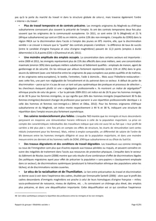 pas qu'à la porte du marché du travail ni dans la structure globale de celui-ci, mais traverse également l'ordre
« interne » du travail :
•
Plus de travail temporaire et de contrats précaires . Les immigrés originaires du Maghreb ou d'Afrique
subsaharienne connaissent plus souvent la précarité de l'emploi. Ils ont des contrats temporaires deux fois plus
souvent que les originaires de la communauté européenne. En 2011, ce sont entre 19 % (Maghreb) et 21 %
(Afrique subsaharienne) qui sont en CDD ou en intérim, contre 13% des non-immigrés. L'enquête du CEREQ dans la
région PACA sur la discrimination dans l'accès à l'emploi des jeunes en BTS montre, elle, que la discrimination
semble « se creuser à mesure que la "qualité" des contrats proposés s'améliore : la diférence de taux de succès
[entre le candidat d'origine française et celui d'origine maghrébine] passant de 12,3 points (emplois à durée
déterminée) à 21,4 points (CDI) » (Chaintreuil et alii, 2011).
•
Une moindre amplitude des emplois occupés . La concentration dans certains secteurs est importante :
entre 2009 et 2011, les immigrés représentent plus de 15% des efectifs dans onze métiers, avec une concentration
maximale (environ 30%) dans quelques métiers subalternes et faiblement qualifiés : employés de maison, agent de
gardiennage et de sécurité. On les retrouve par ailleurs fortement représentés (entre 15% et 20%) dans le gros
œuvre du bâtiment (avec une hiérarchie entre les originaires de pays européens aux postes qualifiés et de maîtrise,
et les originaires extra-européens), le textile, l'entretien, l'aide à domicile... Mais aussi l'hôtellerie-restauration avec cette fois, une part non négligeable de l'encadrement et du patronat dans ce secteur. A défaut de parler de
discrimination – parce qu'on n'a pas de vue un tant soit peu systématique des pratiques et processus de sélection -,
les chercheurs évoquent plutôt ici une « ségrégation professionnelle ». Ils montrent un indice de ségrégation48
ethnique proche de celui de genre : « Sur la période 2009-2011 cet indice est de 26 % pour les hommes immigrés
et de 30 % pour les femmes immigrées, ce qui signifie que 26% des hommes immigrés (respectivement 30 % des
femmes immigrées) devraient changer de profession pour parvenir à une répartition professionnelle identique » à
celle des hommes et femmes non-immigré.e.s (Minni et Okba, 2012). Pour les femmes originaires d'Afrique
subsaharienne et du Maghreb, cet indice monte respectivement à 44 % et 38 %, indiquant une structure de
répartition dans l'emploi encore plus fortement asymétrique.
•
Des salaires tendanciellement plus faibles. L'enquête TéO montre que les immigrés et leurs descendants
perçoivent en moyenne une rémunération horaire inférieure à celle de la population majoritaire. La prise en
compte des caractéristiques individuelles des travailleurs indique que cela est aussi lié au fait que « leur profil de
carrière a été plus plat ». Une fois pris en compte ces efets de structure, les écarts de rémunération sont certes
réduits (notamment pour les femmes). Mais, même à emploi comparable, un diférentiel de salaire de l'ordre de
8% demeure entre les hommes immigrés d’Algérie et ceux de la population majoritaire, et dans une moindre
mesure entre ces derniers et les hommes natifs de DOM, d’Afrique subsaharienne et ou d’Asie du Sud-Est.
•
Des travaux dégradants et des conditions de travail dégradées . Les travailleurs vus comme immigrés
ou issus de l'immigration sont plus que d'autres exposés aux travaux pénibles ou risqués, et peuvent connaître en
outre des inégalités de traitement dans l'accès aux ressources de protection physiques. L'enquête dans le secteur
du bâtiment de Nicolas Jounin (2008) montre que cela résulte d'une combinaison d'efet de discriminations légales
(les politiques migratoires ayant pour efet de précariser la population « sans-papiers » classiquement employée
dans ce secteur), de discriminations systémiques (produisant la hiérarchisation ethnique des populations selon les
tâches), et de discriminations racistes ouvertes.
•
Le vécu de la racialisation et de l'humiliation. Le lien entre précarisation du travail et discrimination
se donne aussi à voir dans l'expérience des cadres, étudiée par Emmanuelle Santelli (2006) : alors que le profil des
cadres descendants d'immigrés maghrébins est proche à celui de leurs homologues d'origine française – milieu
socio-professionnel de naissance, niveau de diplôme, etc. -, ils connaissent un chômage plus élevé, des emplois
plus précaires, et donc une déqualification importante. Cette déqualification est ce qui constitue l'expérience
48 Cet indice synthétique compare la répartition des professions entre les immigrés et les non immigrés.

Rapport du groupe « Mobilités sociales »

Page 41/93

 