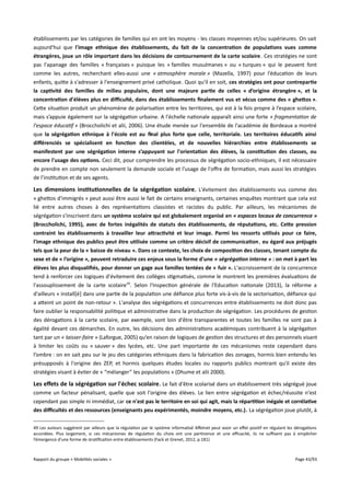 établissements par les catégories de familles qui en ont les moyens - les classes moyennes et/ou supérieures. On sait
aujourd'hui que l'image ethnique des établissements, du fait de la concentration de populations vues comme
étrangères, joue un rôle important dans les décisions de contournement de la carte scolaire . Ces stratégies ne sont
pas l'apanage des familles « françaises » puisque les « familles musulmanes » ou « turques » qui le peuvent font
comme les autres, recherchant elles-aussi une « atmosphère morale » (Mazella, 1997) pour l’éducation de leurs
enfants, quitte à s'adresser à l'enseignement privé catholique. Quoi qu'il en soit, ces stratégies ont pour contrepartie
la captivité des familles de milieu populaire, dont une majeure partie de celles « d’origine étrangère », et la
concentration d'élèves plus en difculté, dans des établissements fnalement vus et vécus comme des « ghetos ».
Cette situation produit un phénomène de polarisation entre les territoires, qui est à la fois propre à l’espace scolaire,
mais s’appuie également sur la ségrégation urbaine. A l'échelle nationale apparaît ainsi une forte « fragmentation de
l'espace éducatif » (Broccholichi et alii, 2006). Une étude menée sur l'ensemble de l'académie de Bordeaux a montré
que la ségrégation ethnique à l'école est au fnal plus forte que celle, territoriale. Les territoires éducatifs ainsi
différenciés se spécialisent en fonction des clientèles, et de nouvelles hiérarchies entre établissements se
manifestent par une ségrégation interne s’appuyant sur l'orientation des élèves, la constitution des classes, ou
encore l'usage des options. Ceci dit, pour comprendre les processus de ségrégation socio-ethniques, il est nécessaire
de prendre en compte non seulement la demande sociale et l'usage de l'ofre de formation, mais aussi les stratégies
de l’institution et de ses agents.

Les dimensions institutionnelles de la ségrégation scolaire . L'évitement des établissements vus comme des
« ghettos d'immigrés » peut aussi être aussi le fait de certains enseignants, certaines enquêtes montrant que cela est
lié entre autres choses à des représentations classistes et racistes du public. Par ailleurs, les mécanismes de
ségrégation s'inscrivent dans un système scolaire qui est globalement organisé en « espaces locaux de concurrence »
(Broccholichi, 1995), avec de fortes inégalités de statuts des établissements, de réputations, etc. Cete pression
contraint les établissements à travailler leur atractivité et leur image. Parmi les ressorts utilisés pour ce faire,
l'image ethnique des publics peut être utilisée comme un critère décisif de communication , eu égard aux préjugés
tels que la peur de la « baisse de niveau ». Dans ce contexte, les choix de composition des classes, tenant compte du
sexe et de « l’origine », peuvent retraduire ces enjeux sous la forme d'une « ségrégation interne » : on met à part les
élèves les plus disqualifés, pour donner un gage aux familles tentées de « fuir ». L'accroissement de la concurrence
tend à renforcer ces logiques d'évitement des collèges stigmatisés, comme le montrent les premières évaluations de
l'assouplissement de la carte scolaire 49. Selon l'Inspection générale de l'Education nationale (2013), la réforme a
d'ailleurs « install[é] dans une partie de la population une défiance plus forte vis-à-vis de la sectorisation, défiance qui
a atteint un point de non-retour ». L'analyse des ségrégations et concurrences entre établissements ne doit donc pas
faire oublier la responsabilité politique et administrative dans la production de ségrégation. Les procédures de gestion
des dérogations à la carte scolaire, par exemple, sont loin d'être transparentes et toutes les familles ne sont pas à
égalité devant ces démarches. En outre, les décisions des administrations académiques contribuent à la ségrégation
tant par un « laisser-faire » (Laforgue, 2005) qu’en raison de logiques de gestion des structures et des personnels visant
à limiter les coûts ou « sauver » des lycées, etc. Une part importante de ces mécanismes reste cependant dans
l’ombre : on en sait peu sur le jeu des catégories ethniques dans la fabrication des zonages, hormis bien entendu les
présupposés à l'origine des ZEP, et hormis quelques études locales ou rapports publics montrant qu'il existe des
stratégies visant à éviter de « “mélanger” les populations » (Dhume et alii 2000).

Les effets de la ségrégation sur l'échec scolaire . Le fait d'être scolarisé dans un établissement très ségrégué joue
comme un facteur pénalisant, quelle que soit l'origine des élèves. Le lien entre ségrégation et échec/réussite n'est
cependant pas simple ni immédiat, car ce n'est pas le territoire en soi qui agit, mais la répartition inégale et corrélative
des difcultés et des ressources (enseignants peu expérimentés, moindre moyens, etc.). La ségrégation joue plutôt, à
49 Les auteurs suggèrent par ailleurs que la régulation par le système informatisé Afelnet peut avoir un efet positif en régulant les dérogations
accordées. Plus largement, si ces mécanismes de régulation du choix ont une pertinence et une efcacité, ils ne sufsent pas à empêcher
l’émergence d’une forme de stratification entre établissements (Fack et Grenet, 2012, p.181)

Rapport du groupe « Mobilités sociales »

Page 43/93

 