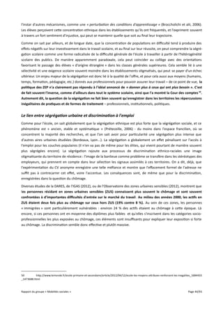 l'instar d'autres mécanismes, comme une « perturbation des conditions d'apprentissage » (Broccholichi et alii, 2006).
Les élèves perçoivent cette concentration ethnique dans les établissements qu’ils ont fréquentés, et l'expriment souvent
à travers un fort sentiment d'injustice, qui peut se maintenir quelle que soit au final leur trajectoire.
Comme on sait par ailleurs, et de longue date, que la concentration de populations en difculté tend à produire des
efets négatifs sur leur investissement dans le travail scolaire, et au final sur leur réussite, on peut comprendre la ségrégation scolaire comme une forme radicalisée de la difculté générale de l'école à travailler à partir de l'hétérogénéité
scolaire des publics. De manière apparemment paradoxale, cela peut coïncider au collège avec des orientations
favorisant le passage des élèves « d'origine étrangère » dans les classes générales supérieures. Cela semble lié à une
sélectivité et une exigence scolaire souvent moindre dans les établissements stigmatisés, qui peut se payer d'un échec
ultérieur. Un enjeu majeur de la ségrégation est donc lié à la qualité de l'ofre, et pour cela aussi aux moyens (humains,
temps, formation, pédagogie, etc.) donnés aux professionnels pour pouvoir assurer leur travail – de ce point de vue, la
politique des ZEP n'a clairement pas répondu à l'idéal annoncé de « donner plus à ceux qui ont plus besoin ». C'est
de fait souvent l'inverse, comme d'ailleurs dans tout le système scolaire, ainsi que l'a montré la Cour des comptes 50.
Autrement dit, la question de la ségrégation ne fait bien souvent qu'enregistrer dans les territoires les répercussions
inégalitaires de pratiques et de formes de traitement – professionnels, institutionnels, politiques.

Le lien entre ségrégation urbaine et discrimination à l'emploi
Comme pour l'école, on sait globalement que la ségrégation ethnique est plus forte que la ségrégation sociale, et ce
phénomène est « ancien, stable et systématique » (Préteceille, 2006) - du moins dans l'espace francilien, où se
concentrent la majorité des recherches, et que l'on sait avoir pour particularité une ségrégation plus intense que
d'autres aires urbaines étudiées (Bordeaux, Lyon...). La ségrégation a globalement un efet pénalisant sur l'accès à
l'emploi pour les couches populaires (il n'en va pas de même pour les élites, qui vivent pourtant de manière souvent
plus ségrégées encore). La ségrégation rajoute aux processus de discrimination ethnico-raciales une image
stigmatisante du territoire de résidence : l'image de la banlieue comme problème se transfère dans les stéréotypes des
employeurs, qui prennent en compte dans leur sélection les signaux assimilés à ces territoires. On a dit, déjà, que
l'expérimentation du CV anonyme enregistre une telle méfiance et montre que l'efacement formel de l'adresse ne
suft pas à contrecarrer cet efet, voire l'accentue. Les conséquences sont, de même que pour la discrimination,
enregistrées dans la question du chômage.
Diverses études de la DARES, de l'IGAS (2012), ou de l'Observatoire des zones urbaines sensibles (2012), montrent que
les personnes résidant en zones urbaines sensibles (ZUS) connaissent plus souvent le chômage et sont souvent
confrontées à d’importantes difcultés d'entrée sur le marché du travail. Au milieu des années 2000, les actifs en
ZUS étaient deux fois plus au chômage sur ceux hors ZUS (19% contre 8 %). Au sein de ces zones, les personnes
« immigrées » sont particulièrement vulnérables : environ 24 % des actifs étaient au chômage à cette époque. Là
encore, si ces personnes ont en moyenne des diplômes plus faibles et qu'elles s'inscrivent dans les catégories socioprofessionnelles les plus exposées au chômage, ces éléments sont insufsants pour expliquer leur exposition si forte
au chômage. La discrimination semble donc efective et plutôt massive.

50
http://www.lemonde.fr/ecole-primaire-et-secondaire/article/2012/04/12/ecole-les-moyens-attribues-renforcent-les-inegalites_1684433
_1473688.html

Rapport du groupe « Mobilités sociales »

Page 44/93

 