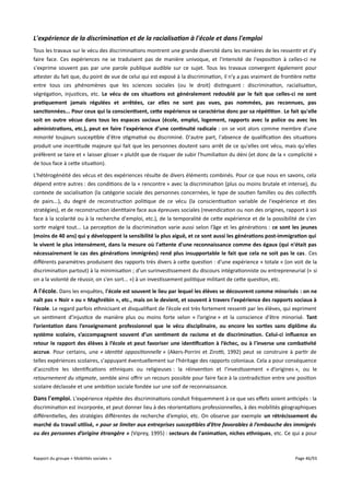 L'expérience de la discrimination et de la racialisation à l'école et dans l'emploi
Tous les travaux sur le vécu des discriminations montrent une grande diversité dans les manières de les ressentir et d’y
faire face. Ces expériences ne se traduisent pas de manière univoque, et l'intensité de l'exposition à celles-ci ne
s'exprime souvent pas par une parole publique audible sur ce sujet. Tous les travaux convergent également pour
attester du fait que, du point de vue de celui qui est exposé à la discrimination, il n'y a pas vraiment de frontière nette
entre tous ces phénomènes que les sciences sociales (ou le droit) distinguent : discrimination, racialisation,
ségrégation, injustices, etc. Le vécu de ces situations est généralement redoublé par le fait que celles-ci ne sont
pratiquement jamais régulées et arrêtées, car elles ne sont pas vues, pas nommées, pas reconnues, pas
sanctionnées... Pour ceux qui la conscientisent, cete expérience se caractérise donc par sa répétition . Le fait qu'elle
soit en outre vécue dans tous les espaces sociaux (école, emploi, logement, rapports avec la police ou avec les
administrations, etc.), peut en faire l'expérience d'une continuité radicale : on se voit alors comme membre d'une
minorité toujours susceptible d'être stigmatisé ou discriminé. D'autre part, l'absence de qualification des situations
produit une incertitude majeure qui fait que les personnes doutent sans arrêt de ce qu'elles ont vécu, mais qu'elles
préfèrent se taire et « laisser glisser » plutôt que de risquer de subir l'humiliation du déni (et donc de la « complicité »
de tous face à cette situation).
L'hétérogénéité des vécus et des expériences résulte de divers éléments combinés. Pour ce que nous en savons, cela
dépend entre autres : des conditions de la « rencontre » avec la discrimination (plus ou moins brutale et intense), du
contexte de socialisation (la catégorie sociale des personnes concernées, le type de soutien familles ou des collectifs
de pairs...), du degré de reconstruction politique de ce vécu (la conscientisation variable de l'expérience et des
stratégies), et de reconstruction identitaire face aux épreuves sociales (revendication ou non des origines, rapport à soi
face à la scolarité ou à la recherche d'emploi, etc.), de la temporalité de cette expérience et de la possibilité de s'en
sortir malgré tout... La perception de la discrimination varie aussi selon l’âge et les générations : ce sont les jeunes
(moins de 40 ans) qui y développent la sensibilité la plus aiguë, et ce sont aussi les générations post-immigration qui
le vivent le plus intensément, dans la mesure où l'atente d'une reconnaissance comme des égaux (qui n'était pas
nécessairement le cas des générations immigrées) rend plus insupportable le fait que cela ne soit pas le cas . Ces
diférents paramètres produisent des rapports très divers à cette question : d'une expérience « totale » (on voit de la
discrimination partout) à la minimisation ; d'un surinvestissement du discours intégrationniste ou entrepreneurial (« si
on a la volonté de réussir, on s'en sort... ») à un investissement politique militant de cette question, etc.

A l'école. Dans les enquêtes, l'école est souvent le lieu par lequel les élèves se découvrent comme minorisés : on ne
naît pas « Noir » ou « Maghrébin », etc., mais on le devient, et souvent à travers l'expérience des rapports sociaux à
l'école. Le regard parfois ethnicisant et disqualifiant de l’école est très fortement ressenti par les élèves, qui expriment
un sentiment d’injustice de manière plus ou moins forte selon « l’origine » et la conscience d'être minorisé. Tant
l’orientation dans l’enseignement professionnel que le vécu disciplinaire, ou encore les sorties sans diplôme du
système scolaire, s’accompagnent souvent d’un sentiment de racisme et de discrimination. Celui-ci infuence en
retour le rapport des élèves à l’école et peut favoriser une identifcation à l’échec, ou à l'inverse une combativité
accrue. Pour certains, une « identité oppositionnelle » (Akers-Porrini et Zirot, 1992) peut se construire à partir de
telles expériences scolaires, s'appuyant éventuellement sur l'héritage des rapports coloniaux. Cela a pour conséquence
d'accroître les identifications ethniques ou religieuses : la réinvention et l'investissement « d’origines », ou le
retournement du stigmate, semble ainsi ofrir un recours possible pour faire face à la contradiction entre une position
scolaire déclassée et une ambition sociale fondée sur une soif de reconnaissance.

Dans l'emploi. L'expérience répétée des discriminations conduit fréquemment à ce que ses efets soient anticipés : la
discrimination est incorporée, et peut donner lieu à des réorientations professionnelles, à des mobilités géographiques
diférentielles, des stratégies diférentes de recherche d’emploi, etc. On observe par exemple un rétrécissement du
marché du travail utilisé, « pour se limiter aux entreprises susceptibles d’être favorables à l’embauche des immigrés
ou des personnes d’origine étrangère » (Viprey, 1995) : secteurs de l'animation, niches ethniques, etc. Ce qui a pour

Rapport du groupe « Mobilités sociales »

Page 46/93

 