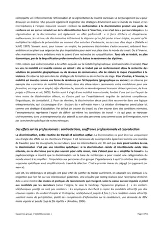 contrepartie un renforcement de l'ethnicisation et la segmentation du marché du travail. Le découragement ou la peur
d’essuyer un énième refus peuvent également engendrer des stratégies d’évitement avec le monde du travail, et les
intermédiaires à l'emploi mesurent souvent combien la confrontation à la discrimination produit une perte de
confance en soi qui se retraduit sur de la démobilisation face à l'insertion, si ce n'est des « parcours bloqués ». La
stigmatisation et la discrimination ont également un efet performatif : « à force d’échecs et d’expériences
malheureuses, les victimes de discrimination intériorisent le stigmate qu’on fait porter à leur origine, au point qu’ils
multiplient les défauts de présentation au moment d’un entretien d’embauche, ou au cours d’un stage » (Bataille et
Schif, 1997). Souvent aussi, pour trouver un emploi, les personnes discriminées s'auto-censurent, réduisent leurs
ambitions et se plient aux exigences les plus improbables pour avoir leur place dans le monde du travail. Ou à l'inverse,
elles maintiennent leurs ambitions mais le paient d'une recherche de surqualification. Tout cela se traduit, au plan
économique, par de la déqualifcation professionnelle et la baisse de rendement des diplômes.
Enfin, notons que la discrimination a des efets opposés sur la mobilité (géographique, professionnelle et sociale). Pour
les uns, la mobilité est investie comme un retrait : elle se traduit par un renfermement et/ou la recherche des
solutions de proximité géographiques ou de réseaux de connaissance, afn de réduire le risque d'exposition à la
violence. On observe déjà cela dans les stratégies de formation ou de recherche de stage. Pour d'autres, à l'inverse, la
mobilité est investie comme une forme de résistance par l'échappatoire (géographique ou sociale) : on observe par
exemple des « carrières de mobilité hallucinante, dans des allers-retours permanents entre candidature pour une
formation, un stage ou un emploi, refus d’embauche, associés au réaménagement incessant de leurs parcours, de leurs
projets » (Dhume et alii, 2000). Parfois aussi il s'agit d'une mobilité internationale, fondée d'une part sur l'espoir de
vivre moins de discrimination ailleurs, et d'autre part sur l'investissement singulier de certaines compétences
(linguistiques, de combativité...). Pour ces derniers, la discrimination vécue peut être reconvertie dans une logique
entrepreneuriale, qui s'accompagne d'un discours du « self-made man ». La création d'entreprise prend place ici,
comme une stratégie d'adaptation. Par défaut de trouver du travail, ou d'en trouver dans des conditions normales,
l'entrepreneuriat représente l'espoir de définir soi-même les conditions de travail – ce qui peut se retrouver
ultérieurement, dans un entrepreneuriat plus attentif au sort des personnes vues comme issues de l'immigration, voire
par la recherche spécifique de niches ethniques.

Des effets sur les professionnels : contradictions, souffrance professionnelle et coproduction
La discrimination, entre routine de travail et sélection active . La discrimination ne peut être lue uniquement
sous l'angle des efets sur les chercheurs d'emploi. Il est nécessaire de la comprendre également comme une manière
de travailler, pour les enseignants, les recruteurs, pour les intermédiaires, etc. On sait que dans grand nombre de cas,
la discrimination n'est pas une intention spécifque : si la discrimination raciste et intentionnelle existe bien
entendu, on ne discrimine pas le plus souvent pour cete raison, mais d'abord pour se « simplifer le travail ». La
psychosociologie a montré que la discrimination sur la base de stéréotypes a pour ressort une catégorisation du
monde visant à le simplifier : l'imputation aux personnes d'un groupe d'appartenance à qui l'on attribue des qualités
supposées spécifiques vaut simplification du travail de sélection. C'est le premier niveau du préjugé (un jugement par
avance).
Ceci dit, les stéréotypes et préjugés ont pour efet de justifier de traiter autrement, en adaptant ses pratiques à la
projection que l'on fait sur ses interlocuteurs potentiels. Une enquête par testing réalisée pour l'entreprise d'intérim
Adia a ainsi montré des modes et pratiques de recrutements qui changent, selon la valeur sociale imputée a priori
aux candidats par les recruteurs (selon l'origine, le sexe le handicap, l'apparence physique...) : « les contacts
téléphoniques positifs ne sont pas similaires : les employeurs cherchent à capter les candidats atractifs par des
réponses rapides. Ils vendent l’emploi et l’entreprise, retéléphonent jusqu’à 4 fois (…) Les candidats moins atractifs
suscitent moins de précipitation, plutôt des compléments d’information sur la candidature, une demande de RDV
moins urgente et pas de coup de fls répétés » (Amadieu, 2004).

Rapport du groupe « Mobilités sociales »

Page 47/93

 