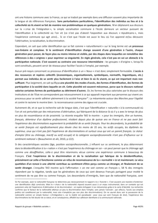 ont une histoire commune avec la France, ce qui se traduit par exemple dans une difusion souvent plus importante de
la langue et de références françaises. Sans perturbations particulières, l'identifcation des individus au lieu et à la
collectivité où ils vivent se fait de manière non problématique en quelques générations. N'en déplaisent aux discours
sur la « crise de l'intégration », la simple socialisation commune à l'école demeure un vecteur puissant de
l'identification à la collectivité où l'on vit (ce n'est pas d'abord l'exposition aux discours « républicains », mais
l'expérience commune qui agit ainsi)... Si ce n'est que l'école est aussi le lieu où l'on apprend et/ou découvre
l'altérisation, la racialisation, la discrimination.
Cependant, on sait que cette identification qui se fait comme « naturellement » sur le long terme est un processus
non-linéaire et complexe. Si le sentiment d'identifcation change souvent d'une génération à l'autre, chaque
génération peut passer, de façon plus ou moins intense et visible, par des étapes dans lesquelles on remobilise des
références à des « origines » pour exprimer sa singularité. En règle générale, cela n'est pas en soi un obstacle à la
participation nationale. C'est souvent au contraire une ressource intermédiaire : les groupes « d'origine », lorsqu'ils
sont constitués, peuvent servir de réseaux pour faciliter l'accès à l'emploi, par exemple.
Aucun pré-requis concernant ce processus d'identification à un « Nous » n'est donc simplement formulable. L'accès à
des ressources et repères collectifs (économiques, organisationnels, symboliques, normatifs, linguistiques, etc.)
permet aux individus de se sentir plus facilement à l'aise et bien là où ils vivent, ce qui est important mais non
sufsant. Plus largement, on sait qu'il y a une pluralité des modes d'accès, des formes d'identifcation, des formes de
participation à la société dans laquelle on vit. Cete pluralité est souvent méconnue, parce que le discours national
valorise certaines formes de participation au détriment d'autres. Or, les formes les plus valorisées par le discours des
institutions et de l'Etat ne correspondent pas nécessairement à ce qui apparaît important aux personnes qui vivent ces
processus pour se sentir adhérer pleinement à la société française 51. La mésentente autour des Marches pour l'égalité
et contre le racisme le montre bien : la reconnaissance comme des égaux est cruciale.
Autrement dit, et ce que la recherche sait de longue date, c'est que l'identification « naturelle » à la communauté où
l'on vit est perturbée par des mécanismes d'altérisation, qui fabriquent de la distance là où il y a avec le temps de plus
en plus de ressemblance et de proximité. La récente enquête TéO le montre : « pour les immigrés, être un homme,
français, détenteur d’un diplôme professionnel, résidant depuis plus de quinze ans en France et ne pas avoir fait
l’expérience des discriminations augmentent la probabilité de se sentir français. Pour les descendants, la probabilité de
se sentir français est signifcativement plus élevée chez les moins de 35 ans, les actifs occupés, les diplômés du
supérieur, ceux qui n’ont pas fait l’expérience de discriminations et surtout ceux qui ont un parent français. Le statut
d’emploi (être au chômage, inactif ou actif occupé) et la catégorie socioprofessionnelle n’ont pas d’infuence sur le
sentiment national » (Beauchemin et alii, 2010, p.122).
Si des caractéristiques sociales (âge, position socioprofessionnelle...) influent sur ce sentiment, le plus déterminant
dans la désidentification à la « nation » n'est pas l'expérience du chômage en soi – on peut penser que le chômage agit
comme une désafliation, celle-ci peut être néanmoins vécue comme une expérience commune à beaucoup de
Français. C'est l'expérience de la discrimination et de la racialisation qui fabrique de la désidentifcation,
précisément car celle-ci fonctionne comme un refus de reconnaissance de la « normalité » ici et maintenant. Le vécu
quotidien d’un renvoi à une altérité contribue au sentiment d’être perçu comme un étranger, et fnalement de se
sentir étranger. L'enquête TéO montre qu'à l’afrmation « on me voit comme un Français », 58 % des immigrés
répondent par la négative, tandis que les générations de ceux qui sont devenus Français partagent pour moitié le
sentiment de ne pas être vu comme Français. Les descendants d’immigrés, bien que de nationalité française, sont
51 Par exemple, avoir la nationalité française ne détermine pas nécessairement le rapport à la « francité ». C'est souvent une manière d'entériner
une identification déjà construite. Mais le « choix » de la nationalité répond souvent aussi à un enjeu instrumental, dans un contexte qui est
justement celui de l'expérience d'altérisation et de discrimination : on espère échapper à ces mécanismes grâce à la carte d'identité. (La recherche
confirme que le facteur de la nationalité atténue un peu la discrimination dans l'emploi, sans jamais l'annuler ; par ailleurs, l'accès aux emplois
publics est conditionné par la nationalité, mais cela n'empêche pas non plus des discriminations). On ne saurait donc voir la possession de la
nationalité comme un simple facteur « d'intégration », car la réalité est paradoxale : pour ceux qui sont Français de droit, l'expérience des
discriminations les fait douter de ce statut, et en conséquence, afaiblit leur adhésion identitaire à la communauté nationale.

Rapport du groupe « Mobilités sociales »

Page 49/93

 