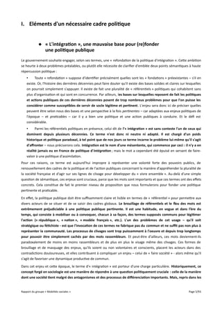 I. Eléments d'un nécessaire cadre politique
 « L'intégration », une mauvaise base pour (re)fonder
une politique publique
Le gouvernement souhaite engager, selon ses termes, une « refondation de la politique d'intégration ». Cette ambition
se heurte à deux problèmes préalables, ou plutôt elle nécessite de clarifier d'emblée deux points sémantiques à haute
répercussion politique :
•
Toute « refondation » suppose d'identifier précisément quelles sont les « fondations » préexistantes – s'il en
existe. Or, l'histoire des dernières décennies peut faire douter qu'il existe des bases solides et claires sur lesquelles
on pourrait simplement s'appuyer. Il existe de fait une pluralité de « référentiels » politiques qui cohabitent sans
plus d'organisation et qui sont en concurrence. Par ailleurs, les bases sur lesquelles reposent de fait les politiques
et actions publiques de ces dernières décennies posent de trop nombreux problèmes pour que l'on puisse les
considérer comme susceptibles de servir de socle légitime et pertinent. L'enjeu sera donc ici de préciser quelles
peuvent être selon nous des bases et une perspective à la fois pertinentes – car adaptées aux enjeux politiques de
l'époque – et praticables – car il y a bien une politique et une action publiques à conduire. Et le défi est
considérable.
•
Parmi les référentiels politiques en présence, celui dit de l'« intégration » est sans conteste l'un de ceux qui
dominent depuis plusieurs décennies. Ce terme n'est donc ni neutre ni adapté. Il est chargé d'un poids
historique et politique paradoxal, à tel point que de nos jours ce terme incarne le problème lui-même qu'il s'agit
d'affronter – nous préciserons cela. Intégration est le nom d'une mésentente, qui commence par ceci : il n'y a en
réalité jamais eu en France de politique d'intégration ; mais le mot a cependant été épuisé en servant de fairevaloir à une politique d'assimilation.
Pour ces raisons, ce terme est aujourd'hui impropre à représenter une volonté forte des pouvoirs publics, de
renouvellement des cadres de la politique et de l'action publiques concernant la manière d'appréhender la pluralité de
la société française et d'agir sur ses lignes de clivage pour développer du « vivre ensemble ». Au-delà d'une simple
question de sémantique, ces enjeux sont cruciaux, parce que les mots sont importants et que ces termes ont des efets
concrets. Cela constitue de fait le premier niveau de proposition que nous formulerons pour fonder une politique
pertinente et praticable.
En efet, la politique publique doit être sufsamment claire et lisible en termes de « référentiel » pour permettre aux
divers acteurs de se situer et de se saisir des cadres globaux. Le brouillage de référentiels et le fou des mots est
extrêmement préjudiciable à une politique publique pertinente. Il est une habitude, en vogue et dans l’ère du
temps, qui consiste à mobiliser ou à convoquer, chacun à sa façon, des termes supposés communs pour légitimer
l'action (« république », « nation », « modèle français », etc.). L'un des problèmes de cet usage – qu'il soit
stratégique ou fétichiste - est que l'invocation de ces termes ne fabrique pas du commun et ne suft pas non plus à
représenter la communauté. Les processus de clivages sont trop puissamment à l'oeuvre et depuis trop longtemps
pour pouvoir être simplement cachés par des mots rassembleurs. Et peut-être d'ailleurs, ces mots deviennent-ils
paradoxalement de moins en moins rassembleurs et de plus en plus le visage même des clivages. Ces formes de
brouillage et de masquage des enjeux, qu'ils soient ou non volontaires et conscients, placent les acteurs dans des
contradictions douloureuses, et elles contribuent à compliquer un enjeu – celui de « faire société » - alors même qu'il
s'agit de favoriser une dynamique productive de commun.
Dans cet enjeu et cette époque, le terme d'« intégration » est porteur d'une charge particulière. Historiquement, ce
concept forgé en sociologie est une manière de répondre à une question politiquement cruciale : celle de la manière
dont une société tient malgré des antagonismes et des processus de différenciation importants. Mais, repris dans les

Rapport du groupe « Mobilités sociales »

Page 5/93

 