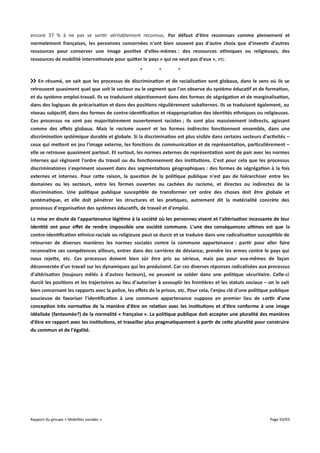 encore 37 % à ne pas se sentir véritablement reconnus. Par défaut d'être reconnues comme pleinement et
normalement françaises, les personnes concernées n'ont bien souvent pas d'autre choix que d'investir d'autres
ressources pour conserver une image positive d'elles-mêmes : des ressources ethniques ou religieuses, des
ressources de mobilité internationale pour quiter le pays « qui ne veut pas d'eux », etc.
*

*

*

›› En résumé, on sait que les processus de discrimination et de racialisation sont globaux, dans le sens où ils se
retrouvent quasiment quel que soit le secteur ou le segment que l'on observe du système éducatif et de formation,
et du système emploi-travail. Ils se traduisent objectivement dans des formes de ségrégation et de marginalisation,
dans des logiques de précarisation et dans des positions régulièrement subalternes. Ils se traduisent également, au
niveau subjectif, dans des formes de contre-identifcation et réappropriation des identités ethniques ou religieuses.
Ces processus ne sont pas majoritairement ouvertement racistes ; ils sont plus massivement indirects, agissant
comme des effets globaux. Mais le racisme ouvert et les formes indirectes fonctionnent ensemble, dans une
discrimination systémique durable et globale. Si la discrimination est plus visible dans certains secteurs d'activités –
ceux qui metent en jeu l'image externe, les fonctions de communication et de représentation, particulièrement –
elle se retrouve quasiment partout. Et surtout, les normes externes de représentation vont de pair avec les normes
internes qui régissent l'ordre du travail ou du fonctionnement des institutions. C'est pour cela que les processus
discriminatoires s'expriment souvent dans des segmentations géographiques : des formes de ségrégation à la fois
externes et internes. Pour cete raison, la question de la politique publique n'est pas de hiérarchiser entre les
domaines ou les secteurs, entre les formes ouvertes ou cachées du racisme, et directes ou indirectes de la
discrimination. Une politique publique susceptible de transformer cet ordre des choses doit être globale et
systématique, et elle doit pénétrer les structures et les pratiques, autrement dit la matérialité concrète des
processus d'organisation des systèmes éducatifs, de travail et d'emploi.
La mise en doute de l'appartenance légitime à la société où les personnes vivent et l'altérisation incessante de leur
identité ont pour effet de rendre impossible une société commune. L'une des conséquences ultimes est que la
contre-identifcation ethnico-raciale ou religieuse peut se durcir et se traduire dans une radicalisation susceptible de
retourner de diverses manières les normes sociales contre la commune appartenance : partir pour aller faire
reconnaître ses compétences ailleurs, entrer dans des carrières de déviance, prendre les armes contre le pays qui
nous rejete, etc. Ces processus doivent bien sûr être pris au sérieux, mais pas pour eux-mêmes de façon
déconnectée d'un travail sur les dynamiques qui les produisent. Car ces diverses réponses radicalisées aux processus
d'altérisation (toujours mêlés à d'autres facteurs), ne peuvent se solder dans une politique sécuritaire. Celle-ci
durcit les positions et les trajectoires au lieu d'autoriser à assouplir les frontières et les statuts sociaux – on le sait
bien concernant les rapports avec la police, les effets de la prison, etc. Pour cela, l'enjeu clé d'une politique publique
soucieuse de favoriser l'identifcation à une commune appartenance suppose en premier lieu de sortir d'une
conception très normative de la manière d'être en relation avec les institutions et d'être conforme à une image
idéalisée (fantasmée?) de la normalité « française ». La politique publique doit accepter une pluralité des manières
d'être en rapport avec les institutions, et travailler plus pragmatiquement à partir de cete pluralité pour construire
du commun et de l'égalité.

Rapport du groupe « Mobilités sociales »

Page 50/93

 