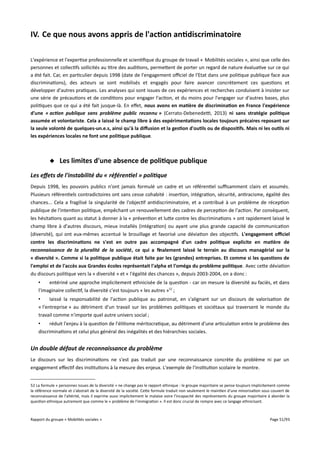 IV. Ce que nous avons appris de l'action antidiscriminatoire
L'expérience et l'expertise professionnelle et scientifique du groupe de travail « Mobilités sociales », ainsi que celle des
personnes et collectifs sollicités au titre des auditions, permettent de porter un regard de nature évaluative sur ce qui
a été fait. Car, en particulier depuis 1998 (date de l'engagement ofciel de l'Etat dans une politique publique face aux
discriminations), des acteurs se sont mobilisés et engagés pour faire avancer concrètement ces questions et
développer d'autres pratiques. Les analyses qui sont issues de ces expériences et recherches conduisent à insister sur
une série de précautions et de conditions pour engager l'action, et du moins pour l'engager sur d'autres bases, plus
politiques que ce qui a été fait jusque-là. En efet, nous avons en matière de discrimination en France l'expérience
d'une « action publique sans problème public reconnu » (Cerrato-Debenedet, 2013) ni sans stratégie politique
assumée et volontariste. Cela a laissé le champ libre à des expérimentations locales toujours précaires reposant sur
la seule volonté de quelques-un.e.s, ainsi qu'à la diffusion et la gestion d'outils ou de dispositifs. Mais ni les outils ni
les expériences locales ne font une politique publique.

 Les limites d'une absence de politique publique
Les effets de l'instabilité du « référentiel » politique
Depuis 1998, les pouvoirs publics n'ont jamais formulé un cadre et un référentiel sufsamment clairs et assumés.
Plusieurs référentiels contradictoires ont sans cesse cohabité : insertion, intégration, sécurité, antiracisme, égalité des
chances... Cela a fragilisé la singularité de l'objectif antidiscriminatoire, et a contribué à un problème de réception
publique de l'intention politique, empêchant un renouvellement des cadres de perception de l'action. Par conséquent,
les hésitations quant au statut à donner à la « prévention et lutte contre les discriminations » ont rapidement laissé le
champ libre à d'autres discours, mieux installés (intégration) ou ayant une plus grande capacité de communication
(diversité), qui ont eux-mêmes accentué le brouillage et favorisé une déviation des objectifs. L'engagement ofciel
contre les discriminations ne s'est en outre pas accompagné d'un cadre politique explicite en matière de
reconnaissance de la pluralité de la société, ce qui a fnalement laissé le terrain au discours managérial sur la
« diversité ». Comme si la politique publique était faite par les (grandes) entreprises. Et comme si les questions de
l'emploi et de l'accès aux Grandes écoles représentait l'alpha et l'oméga du problème politique. Avec cette déviation
du discours politique vers la « diversité » et « l'égalité des chances », depuis 2003-2004, on a donc :
•
entériné une approche implicitement ethnicisée de la question - car on mesure la diversité au faciès, et dans
l'imaginaire collectif, la diversité c'est toujours « les autres »52 ;
•
laissé la responsabilité de l'action publique au patronat, en s'alignant sur un discours de valorisation de
« l'entreprise » au détriment d'un travail sur les problèmes politiques et sociétaux qui traversent le monde du
travail comme n'importe quel autre univers social ;
•
réduit l'enjeu à la question de l'élitisme méritocratique, au détriment d'une articulation entre le problème des
discriminations et celui plus général des inégalités et des hiérarchies sociales.

Un double défaut de reconnaissance du problème
Le discours sur les discriminations ne s'est pas traduit par une reconnaissance concrète du problème ni par un
engagement efectif des institutions à la mesure des enjeux. L'exemple de l'institution scolaire le montre.
52 La formule « personnes issues de la diversité » ne change pas le rapport ethnique : le groupe majoritaire se pense toujours implicitement comme
la référence normale et s'abstrait de la diversité de la société. Cette formule traduit non seulement le maintien d'une minorisation sous couvert de
reconnaissance de l'altérité, mais il exprime aussi implicitement le malaise voire l'incapacité des représentants du groupe majoritaire à aborder la
question ethnique autrement que comme le « problème de l'immigration ». Il est donc crucial de rompre avec ce langage ethnicisant.

Rapport du groupe « Mobilités sociales »

Page 51/93

 