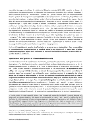 A un défaut d'engagement politique du ministère de l'Education nationale (1998-2008) a succédé un discours de
l'administration tourné vers les publics : on a assimilé la discrimination soit au problème des « violences entre élèves »
(dans le rapport de 2010 sur les « discriminations à l'école »), soit à celui de l'insertion. AInsi, dans la contribution de la
Direction générale de l'enseignement scolaire (DGESCO) au Conseil d'orientation pour l'emploi, l'objectif de « lutte
contre les discriminations » est subsumé à l'axe général « Favoriser l'insertion professionnelle des jeunes ». Il y est
réduit à la gestion d'outils et de dispositifs existants ou à développer : « tutorat, parrainage, objectif stages... (…)
banques de stages »53. Or, ces outils n'oeuvrent en réalité ni à la sanction et à la régulation des discriminations qui se
produisent, ni à la négociation systématique des normes sélectives relatives aux périodes de formation en entreprise.
Ils tendent plutôt à légitimer la structuration d'une « niche » de stages destinés spécifiquement aux publics
discriminables, pour se concentrer ensuite sur l'insertion sans travailler sur les logiques discriminatoires du marché et
de la relation de stage. Le problème de reconnaissance politique se poursuit aujourd'hui encore, puisque le rapport sur
la Refondation de l'école ne donne à la discrimination qu'un statut hypothétique de question tout juste non
« incongrue »54. Sur le plan organisationnel également, l'ambiguïté est de mise : l'actuelle mission « Prévention des
discriminations et égalité fille-garçon » (DGESCO) a succédé à ce qui était auparavant la « Cellule nationale de
prévention des dérives communautaristes », consacrée entre autres à la gestion de la loi interdisant le voile à l'école.
Ce passage s'est fait sans plus de clarification ni du problème ni du programme.
Finalement, le statut de cete question dans l'institution se caractérise par un double défaut : d'une part, un défaut
de reconnaissance du problème (quel est le problème, quelle est son importance), et d'autre part, un défaut
d'autorisation à agir pour réguler et/ou sanctionner les processus concrets de discrimination, d'ethnicisation, etc.,
quand et là où ils se produisent.

Dépolitisation de la question et culpabilisation individuelle
La représentation courante du problème de la discrimination, comme d'ailleurs du racisme, oscille généralement entre
deux registres : d'un côté, l'accent mis sur les « actes » individuels, conduisant à stigmatiser des personnes au titre de
leurs « mauvaises » pratiques ou idéologies, et de l'autre, un discours général sur un « système discriminatoire » ou
une « société raciste » donnant du problème une vision éthérée et sans responsabilités. Les expériences d'action
publique ont beaucoup insisté (à raison) sur la nécessité de ne pas culpabiliser les personnes pour aborder le
problème. Mais d'une part, cela n'a pas évité que les acteurs mobilisés ressentent de la culpabilité . Car celle-ci
résulte, non du thème de la discrimination en soi, mais des injonctions contradictoires qui structurent le travail et
qui génèrent un sentiment d'impuissance des professionnels en même temps qu'ils se sentent responsables. D'autre
part, ce discours général a pu se payer d'une déresponsabilisation globale, en particulier des niveaux supérieurs ou
intermédiaires des organisations (direction, encadrement,...) : l'invitation à agir – quand il y en a une - est tournée
principalement vers le « terrain », sans donner du problème une vision concrète ni sans exiger des divers acteurs du
système une responsabilité vérifiable en pratique. Cela a eu deux conséquences : l'on a favorisé des engagements de
principe sans travailler sur les mécanismes concrets de production/régulation des discriminations ; et l'on a donc
chargé implicitement les professionnels « de terrain » d'une responsabilité qui certes les concerne mais les dépasse.
La lettre de mission du groupe « Mobilités sociales » pose entre autres la question des manières de « mobiliser davantage les
acteurs de la communauté éducative ». Cela suppose de savoir sur quoi et par rapport à quoi il faudrait les mobiliser. Car, sans
clarification du problème public et de l'enjeu politique, sans approche stratégique de l'organisation et de la distribution efective
des responsabilités, la logique d'implication risque d'augmenter une culpabilisation (sans objet) des professionnels. Par ailleurs,
l'objectif indistinct de mobiliser occulte une réalité importante : le fait que de nombreux acteurs sont déjà mobilisés, souvent
dans des conditions difciles par défaut de légitimité et de reconnaissance de leur travail.

53 http://www.coe.gouv.fr/IMG/pdf/DGESCO_contribution_Annexe1.pdf
54 L'unique formule du rapport à ce sujet est en efet qu'« il ne parait pas incongru de se demander si le principe même d'égalité de traitement est
respecté, voire si une discrimination négative n’est pas à l’oeuvre » (Dulot et alii, 2011, p.14).

Rapport du groupe « Mobilités sociales »

Page 52/93

 
