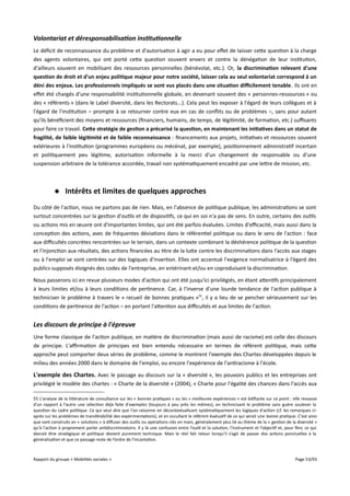 Volontariat et déresponsabilisation institutionnelle
Le déficit de reconnaissance du problème et d'autorisation à agir a eu pour efet de laisser cette question à la charge
des agents volontaires, qui ont porté cette question souvent envers et contre la dénégation de leur institution,
d'ailleurs souvent en mobilisant des ressources personnelles (bénévolat, etc.). Or, la discrimination relevant d'une
question de droit et d'un enjeu politique majeur pour notre société, laisser cela au seul volontariat correspond à un
déni des enjeux. Les professionnels impliqués se sont vus placés dans une situation difcilement tenable. Ils ont en
efet été chargés d'une responsabilité institutionnelle globale, en devenant souvent des « personnes-ressources » ou
des « référents » (dans le Label diversité, dans les Rectorats...). Cela peut les exposer à l'égard de leurs collègues et à
l'égard de l'institution – prompte à se retourner contre eux en cas de conflits ou de problèmes –, sans pour autant
qu'ils bénéficient des moyens et ressources (financiers, humains, de temps, de légitimité, de formation, etc.) sufsants
pour faire ce travail. Cete stratégie de gestion a précarisé la question, en maintenant les initiatives dans un statut de
fragilité, de faible légitimité et de faible reconnaissance : financements aux projets, initiatives et ressources souvent
extérieures à l'institution (programmes européens ou mécénat, par exemple), positionnement administratif incertain
et politiquement peu légitime, autorisation informelle à la merci d'un changement de responsable ou d'une
suspension arbitraire de la tolérance accordée, travail non systématiquement encadré par une lettre de mission, etc.

 Intérêts et limites de quelques approches
Du côté de l'action, nous ne partons pas de rien. Mais, en l'absence de politique publique, les administrations se sont
surtout concentrées sur la gestion d'outils et de dispositifs, ce qui en soi n'a pas de sens. En outre, certains des outils
ou actions mis en œuvre ont d'importantes limites, qui ont été parfois évaluées. Limites d'efcacité, mais aussi dans la
conception des actions, avec de fréquentes déviations dans le référentiel politique ou dans le sens de l'action : face
aux difcultés concrètes rencontrées sur le terrain, dans un contexte combinant la déshérence politique de la question
et l'injonction aux résultats, des actions financées au titre de la lutte contre les discriminations dans l'accès aux stages
ou à l'emploi se sont centrées sur des logiques d'insertion. Elles ont accentué l'exigence normalisatrice à l'égard des
publics supposés éloignés des codes de l'entreprise, en entérinant et/ou en coproduisant la discrimination.
Nous passerons ici en revue plusieurs modes d'action qui ont été jusqu'ici privilégiés, en étant attentifs principalement
à leurs limites et/ou à leurs conditions de pertinence. Car, à l'inverse d'une lourde tendance de l'action publique à
techniciser le problème à travers le « recueil de bonnes pratiques »55, il y a lieu de se pencher sérieusement sur les
conditions de pertinence de l'action – en portant l'attention aux difcultés et aux limites de l'action.

Les discours de principe à l'épreuve
Une forme classique de l'action publique, en matière de discrimination (mais aussi de racisme) est celle des discours
de principe. L'afrmation de principes est bien entendu nécessaire en termes de référent politique, mais cette
approche peut comporter deux séries de problème, comme le montrent l'exemple des Chartes développées depuis le
milieu des années 2000 dans le domaine de l'emploi, ou encore l'expérience de l'antiracisme à l'école.

L'exemple des Chartes. Avec le passage au discours sur la « diversité », les pouvoirs publics et les entreprises ont
privilégié le modèle des chartes : « Charte de la diversité » (2004), « Charte pour l'égalité des chances dans l'accès aux
55 L'analyse de la littérature de consultance sur les « bonnes pratiques » ou les « meilleures expériences » est édifiante sur ce point : elle ressasse
d'un rapport à l'autre une sélection déjà faite d'exemples (toujours à peu près les mêmes), en technicisant le problème sans guère soulever la
question du cadre politique. Ce qui veut dire que l'on raisonne en décontextualisant systématiquement les logiques d'action (cf. les remarques ciaprès sur les problèmes de transférabilité des expérimentations), et en occultant le référent évaluatif de ce qui serait une bonne pratique. C'est ainsi
que sont construits en « solutions » à difuser des outils ou opérations clés en main, généralement plus lié au thème de la « gestion de la diversité »
qu'à l'action à proprement parler antidiscriminatoire. Il y là une confusion entre l’outil et la solution, l’instrument et l’objectif et, pour finir, ce qui
devrait être stratégique et politique devient purement technique. Mais le réel fait retour lorsqu’il s’agit de passer des actions ponctuelles à la
généralisation et que ce passage reste de l’ordre de l’incantation.

Rapport du groupe « Mobilités sociales »

Page 53/93

 