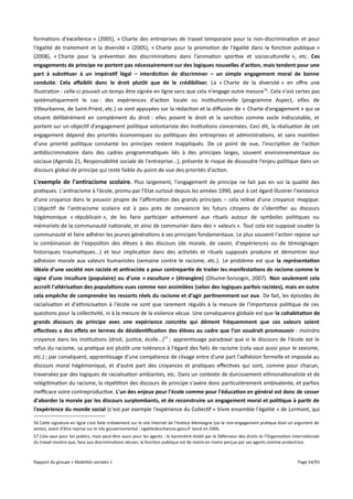 formations d'excellence » (2005), « Charte des entreprises de travail temporaire pour la non-discrimination et pour
l'égalité de traitement et la diversité » (2005), « Charte pour la promotion de l'égalité dans la fonction publique »
(2008), « Charte pour la prévention des discriminations dans l'animation sportive et socioculturelle », etc. Ces
engagements de principe ne portent pas nécessairement sur des logiques nouvelles d'action, mais tendent pour une
part à substituer à un impératif légal – interdiction de discriminer – un simple engagement moral de bonne
conduite. Cela affaiblit donc le droit plutôt que de le crédibiliser. La « Charte de la diversité » en ofre une
illustration : celle-ci pouvait un temps être signée en ligne sans que cela n'engage outre mesure 56. Cela n'est certes pas
systématiquement le cas : des expériences d'action locale ou institutionnelle (programme Aspect, villes de
Villeurbanne, de Saint-Priest, etc.) se sont appuyées sur la rédaction et la difusion de « Charte d'engagement » qui se
situent délibérément en complément du droit : elles posent le droit et la sanction comme socle indiscutable, et
portent sur un objectif d'engagement politique volontariste des institutions concernées. Ceci dit, la réalisation de cet
engagement dépend des priorités économiques ou politiques des entreprises et administrations, et sans maintien
d'une priorité politique constante les principes restent inappliqués. De ce point de vue, l'inscription de l'action
antidiscriminatoire dans des cadres programmatiques liés à des principes larges, souvent environnementaux ou
sociaux (Agenda 21, Responsabilité sociale de l'entreprise...), présente le risque de dissoudre l'enjeu politique dans un
discours global de principe qui reste faible du point de vue des priorités d'action.

L'exemple de l'antiracisme scolaire. Plus largement, l'engagement de principe ne fait pas en soi la qualité des
pratiques. L'antiracisme à l'école, promu par l'Etat surtout depuis les années 1990, peut à cet égard illustrer l'existence
d'une croyance dans le pouvoir propre de l'afrmation des grands principes – cela relève d'une croyance magique.
L'objectif de l'antiracisme scolaire est à peu près de convaincre les futurs citoyens de s'identifier au discours
hégémonique « républicain », de les faire participer activement aux rituels autour de symboles politiques ou
mémoriels de la communauté nationale, et ainsi de communier dans des « valeurs ». Tout cela est supposé souder la
communauté et faire adhérer les jeunes générations à ses principes fondamentaux. Le plus souvent l'action repose sur
la combinaison de l'exposition des élèves à des discours (de morale, de savoir, d'expériences ou de témoignages
historiques traumatiques...) et leur implication dans des activités et rituels supposés produire et démontrer leur
adhésion morale aux valeurs humanistes (semaine contre le racisme, etc.). Le problème est que la représentation
idéale d'une société non raciste et antiraciste a pour contrepartie de traiter les manifestations de racisme comme le
signe d'une inculture (populaire) ou d'une « exculture » (étrangère) (Dhume-Sonzogni, 2007). Non seulement cela
accroît l'altérisation des populations vues comme non assimilées (selon des logiques parfois racistes), mais en outre
cela empêche de comprendre les ressorts réels du racisme et d'agir pertinemment sur eux. De fait, les épisodes de
racialisation et d'ethnicisation à l'école ne sont que rarement régulés à la mesure de l'importance politique de ces
questions pour la collectivité, ni à la mesure de la violence vécue. Une conséquence globale est que la cohabitation de
grands discours de principe avec une expérience concrète qui dément fréquemment que ces valeurs soient
effectives a des effets en termes de désidentifcation des élèves au cadre que l'on voudrait promouvoir : moindre
croyance dans les institutions (droit, justice, école...) 57 ; apprentissage paradoxal que si le discours de l'école est le
refus du racisme, sa pratique est plutôt une tolérance à l'égard des faits de racisme (cela vaut aussi pour le sexisme,
etc.) ; par conséquent, apprentissage d'une compétence de clivage entre d'une part l'adhésion formelle et imposée au
discours moral hégémonique, et d'autre part des croyances et pratiques efectives qui sont, comme pour chacun,
traversées par des logiques de racialisation ambiantes, etc. Dans un contexte de durcissement ethnonationaliste et de
relégitimation du racisme, la répétition des discours de principe s'avère donc particulièrement ambivalente, et parfois
inefcace voire contreproductive. L'un des enjeux pour l'école comme pour l'éducation en général est donc de cesser
d'aborder la morale par les discours surplombants, et de reconstruire un engagement moral et politique à partir de
l'expérience du monde social (c'est par exemple l'expérience du Collectif « Vivre ensemble l'égalité » de Lormont, qui
56 Cette signature en ligne s'est faite initialement sur le site Internet de l'Institut Montaigne (où le non-engagement pratique était un argument de
vente), avant d'être reprise sur le site gouvernemental : egalitedeschances.gouv.fr lancé en 2006.
57 Cela vaut pour les publics, mais peut-être aussi pour les agents : le baromètre établi par le Défenseur des droits et l'Organisation internationale
du travail montre que, face aux discriminations vécues, la fonction publique est de moins en moins perçue par ses agents comme protectrice.

Rapport du groupe « Mobilités sociales »

Page 54/93

 