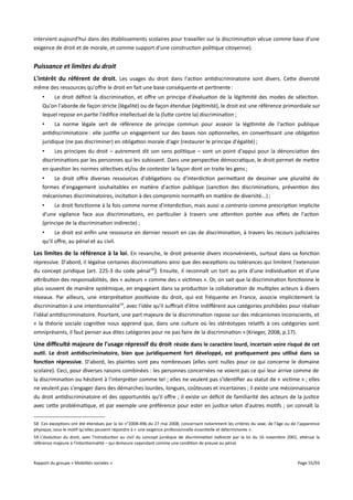 intervient aujourd'hui dans des établissements scolaires pour travailler sur la discrimination vécue comme base d'une
exigence de droit et de morale, et comme support d'une construction politique citoyenne).

Puissance et limites du droit
L'intérêt du référent de droit. Les usages du droit dans l'action antidiscriminatoire sont divers. Cette diversité
même des ressources qu'ofre le droit en fait une base conséquente et pertinente :
•
Le droit définit la discrimination, et ofre un principe d'évaluation de la légitimité des modes de sélection.
Qu'on l'aborde de façon stricte (légalité) ou de façon étendue (légitimité), le droit est une référence primordiale sur
lequel repose en partie l'édifice intellectuel de la (lutte contre la) discrimination ;
•
La norme légale sert de référence de principe commun pour asseoir la légitimité de l'action publique
antidiscriminatoire : elle justifie un engagement sur des bases non optionnelles, en convertissant une obligation
juridique (ne pas discriminer) en obligation morale d'agir (restaurer le principe d'égalité) ;
•
Les principes du droit – autrement dit son sens politique – sont un point d'appui pour la dénonciation des
discriminations par les personnes qui les subissent. Dans une perspective démocratique, le droit permet de mettre
en question les normes sélectives et/ou de contester la façon dont on traite les gens ;
•
Le droit ofre diverses ressources d'obligations ou d'interdiction permettant de dessiner une pluralité de
formes d'engagement souhaitables en matière d'action publique (sanction des discriminations, prévention des
mécanismes discriminatoires, incitation à des compromis normatifs en matière de diversité...) ;
•
Le droit fonctionne à la fois comme norme d'interdiction, mais aussi a contrario comme prescription implicite
d'une vigilance face aux discriminations, en particulier à travers une attention portée aux efets de l'action
(principe de la discrimination indirecte) ;
•
Le droit est enfin une ressource en dernier ressort en cas de discrimination, à travers les recours judiciaires
qu'il ofre, au pénal et au civil.

Les limites de la référence à la loi . En revanche, le droit présente divers inconvénients, surtout dans sa fonction
répressive. D'abord, il légalise certaines discriminations ainsi que des exceptions ou tolérances qui limitent l'extension
du concept juridique (art. 225-3 du code pénal 58). Ensuite, il reconnaît un tort au prix d'une individuation et d'une
attribution des responsabilités, des « auteurs » comme des « victimes ». Or, on sait que la discrimination fonctionne le
plus souvent de manière systémique, en engageant dans sa production la collaboration de multiples acteurs à divers
niveaux. Par ailleurs, une interprétation positiviste du droit, qui est fréquente en France, associe implicitement la
discrimination à une intentionnalité59, avec l'idée qu'il sufrait d'être indiférent aux catégories prohibées pour réaliser
l'idéal antidiscriminatoire. Pourtant, une part majeure de la discrimination repose sur des mécanismes inconscients, et
« la théorie sociale cognitive nous apprend que, dans une culture où les stéréotypes relatifs à ces catégories sont
omniprésents, il faut penser aux dites catégories pour ne pas faire de la discrimination » (Krieger, 2008, p.17).

Une difculté majeure de l'usage répressif du droit réside dans le caractère lourd, incertain voire risqué de cet
outil. Le droit antidiscriminatoire, bien que juridiquement fort développé, est pratiquement peu utilisé dans sa
fonction répressive. D'abord, les plaintes sont peu nombreuses (elles sont nulles pour ce qui concerne le domaine
scolaire). Ceci, pour diverses raisons combinées : les personnes concernées ne voient pas ce qui leur arrive comme de
la discrimination ou hésitent à l'interpréter comme tel ; elles ne veulent pas s'identifier au statut de « victime » ; elles
ne veulent pas s'engager dans des démarches lourdes, longues, coûteuses et incertaines ; il existe une méconnaissance
du droit antidiscriminatoire et des opportunités qu'il ofre ; il existe un déficit de familiarité des acteurs de la justice
avec cette problématique, et par exemple une préférence pour ester en justice selon d'autres motifs ; on connaît la
58 Ces exceptions ont été étendues par la loi n°2008-496 du 27 mai 2008, concernant notamment les critères du sexe, de l'âge ou de l'apparence
physique, sous le motif qu'elles peuvent répondre à « une exigence professionnelle essentielle et déterminante ».
59 L'évolution du droit, avec l'introduction au civil du concept juridique de discrimination indirecte par la loi du 16 novembre 2001, atténue la
référence majeure à l'intentionnalité – qui demeure cependant comme une condition de preuve au pénal.

Rapport du groupe « Mobilités sociales »

Page 55/93

 