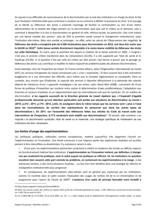 Se rajoute à ces difcultés de reconnaissance de la discrimination par la voie des institutions en charge du droit, le fait
que l'évolution institutionnelle peut contribuer à soutenir ou au contraire à afaiblir la puissance du droit. Si le p assage
de la HALDE au Défenseur des droits a présenté l'avantage de faciliter la centralisation au sein d'une même
administration de la totalité des litiges portant sur la discrimination quel que soit le critère ou le domaine, cela a
contribué à déspécifier à la fois la discrimination en général et celle, ethnico-raciale, en particulier. Cela s'est traduit
par une baisse notable des saisines : près de 35% la première année suivant le changement institutionnel, selon
l'institution elle-même. Mais cela semble se prolonger : en efet, selon les calculs de l'Observatoire des inégalités, le
Défenseur des droits a enregistré près de 6.500 réclamations pour discrimination en 2012, soit deux fois moins que
la HALDE en 201063. Cete baisse semble directement imputable à la moins bonne visibilité du Défenseur des droits
sur cete thématique. En outre, pour la première fois depuis la création de la Haute autorité en 2005, « l'origine »
n'est plus le premier critère mentionné dans les réclamations (22,5%), il a été supplanté par l'état de santé et le
handicap (25,9%). Si la question n'est pas celle du critère qui doit primer, cela donne à penser que le passage au
Défenseur des droits a pu contribuer à modifier le statut respectif de problème public des diverses discriminations.
Autre exemple, celui de l'Inspection du travail. En France comme ailleurs, selon l'Organisation internationale du travail
(OIT), les services d’inspection du travail connaissent une « crise » importante : ils font souvent face à des restrictions
budgétaires et à une diminution des efectifs, alors même que le contexte réglementaire se complexifie. Dans ce
contexte, plus encore que d'habitude, la capacité des services à répondre efcacement à la demande des salariés
dépend de l'existence d'une « approche stratégique » de son action, selon David Weil (2008) : autrement dit d'une
forme de politique d'inspection qui combine entre autres la détermination d'axes problématiques, l'adaptation aux
branches et secteurs d'activité, et un rapprochement avec les intermédiaires tels que les syndicats. Or, en matière de
discrimination, si les rapports successifs de la Direction générale du travail répètent que « l’impératif d’égalité
professionnelle demande qu’une attention particulière soit portée aux situations de discrimination au travail »
(2010, p.212 ; 2011, p.174 ; 2012, p.62), ils soulignent dans le même temps que les services sont « plus à l’aise
dans les reconstitutions de carrière des représentants du personnel que dans les autres types de
discriminations ». En 2011, sur l'ensemble des références faites aux articles du Code du travail suite aux
interventions de l'inspection, 0,17% seulement sont relatifs aux discriminations 64. Et encore, cela concerne « en
majorité » la discrimination syndicale, l'état de santé ou la maternité. Une stratégie spécifique de mobilisation de ces
institutions est donc nécessaire.

Les limites d'usage des expérimentations
Les politiques publiques, nationales comme européennes, mettent aujourd'hui très largement l'accent sur
l'expérimentation et l'innovation. Une limite commune à une majeure partie des expériences évaluées est qu'elles
peinent à être intensifiées ou disséminées. Il y a plusieurs raisons à cela :
•
D'une part, les expérimentations pertinentes conduisent à mettre en évidence des limites ou déficits majeurs
du fonctionnement habituel des institutions. L'expérimentation ou l'innovation invitent, par défnition, à changer
non pas seulement les pratiques, mais le cadre auquel ces pratiques se réfèrent. Or, les institutions en question
occultent bien souvent cete part centrale du problème, en cantonnant les expérimentations à la marge , à des
tolérances limitées, à des micro-situations localisée,... au lieu d'en tirer bénéfice dans une stratégie de réforme et
d'adaptation institutionnelle pour progresser.
•
En conséquence, les expérimentations elles-mêmes sont en général peu soutenues par les institutions,
comme l'a montrée dans le cadre scolaire l'évaluation des usages de l'article 34 de la l oi d'orientation et de
programme pour l'avenir de l'école de 200565. L'existence d'un cadre de principe favorable voire incitatif à
63 http://www.inegalites.fr/spip.php?breve939#nb1
64 Selon nos calculs à partir des chifres du rapport 2012 (p.95) de la Direction générale du travail : 2.591 références concernent la discrimination,
sur 1.495.756 au total en 2011.
65 Loi n°2005-380 du 23-4-2005. JO du 24-4-2005, art. 34 : « (…) Dans chaque école et établissement d’enseignement scolaire public, un projet

Rapport du groupe « Mobilités sociales »

Page 57/93

 