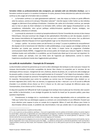formation initiale ou professionnalisante (des enseignants, par exemple) subit une diminution drastique, que la
formation continue ne peut ni n'a vocation à compenser. En outre, plusieurs limites découlent du cadre de la formation
continue ou des usages de la formation dans ce contexte :
•
La formation continue a un cadre généralement optionnel – avec des enjeux ou limites en partie diférents
selon les secteurs, comme on le voit pour l'Education nationale 67. Cela fait reposer in fne l'action sur des individus
engagés au détriment d'une politique d'institution. L'évolution des cadres de la formation continue, par exemple
avec la mise en place du Droit individuel à la formation (DIF), renforce cette logique d'investissement sur des
compétences individuelles, alors qu'une politique antidiscriminatoire appellerait d'autres stratégies, non
optionnelles, collectives et instituées.
•
La primauté du volontariat n'a conduit qu'exceptionnellement à former l'ensemble des services et des niveaux
hiérarchiques. Cela peut accentuer des clivages et des spécialisations informelles au sein des équipes, souvent à
des niveaux intermédiaires de l'organisation, entre ceux qui sont « sensibilisés » et les autres. Ceci, au détriment
d'une logique collective d'équipe et d'une capacité globale à agir sur les mécanismes discriminatoires.
•
Lorsque – parfois - les services entiers ont été formés à un temps T, se pose le problème du renouvellement
des équipes et de la transmission de l'attention à cette problématique, ce qui suppose une stratégie continue de
formation qui n'existe que rarement (c'est une des limites à moyen terme du programme d'initiative
communautaire EQUAL ESPERE, « Engagement des services publics de l'emploi pour restaurer l'égalité »). Diverses
initiatives locales sont confrontées à ce problème, qui est d'autant plus élevé que le turn-over est important. En
matière scolaire, par exemple, c'est une limite claire de l'approche par établissement, comme le montre
l'expérience actuellement menée dans l'agglomération grenobloise.

Les outils de neutralisation : l'exemple du CV anonyme
La discrimination contraint les personnes qui en sont la cible à développer des tactiques ou des ruses pour masquer les
marques discriminables (c'est-à-dire susceptibles de donner libre champ à la projection par le recruteur de ses
stéréotypes ethnico-raciaux) : changement de nom, d'adresse, absence de photos, etc. La reprise de cette stratégie par
les pouvoirs publics, à travers la mise en place expérimentale du CV anonyme 68 a fait l'objet d'une évaluation. Celle-ci
montre que l'efet escompté de contrarier l'homophilie des recruteurs fonctionne concernant le genre des candidats.
En revanche, l'anonymisation joue contre les candidats vus comme issus de l’immigration et/ou résidant sur un
territoire stigmatisé (ZUS, CUCS). Pour ces derniers, la suppression du bloc « état-civil » sur le CV accroît la difculté
d'accéder à un entretien (d'une chance sur 10 à 1 chance sur 22, alors que le groupe de référence passe, avec
l'anonymisation, d'une chance sur 8 à 1 chance sur 6).
En-deça de la question de l'efcacité de l'outil, le passage d'une tactique mise en place par les minorisés, bien souvent
pour vérifier la discrimination, à une stratégie de gestion du marché du travail par les pouvoirs publics, pose deux
questions importantes :
•
Premièrement, la stratégie de la « neutralisation » des marques stigmatisables entre en contradiction avec
l'idée que l'action face aux stéréotypes suppose au contraire une conscientisation et une réflexivité. D'autant que
toute sélection juste suppose la prise en compte de la singularité. Même s'il avait été efcace pour limiter la
discrimination ethnico-raciale, le problème des discriminations n'est pas soluble dans le seul pragmatisme des
ou de façon expérimentale dans l'académie de Nancy-Metz...
67 Il y a de ce point de vue deux problèmes spécifiques : d'une part la segmentation entre les systèmes de formation continue du premier degré et
du second degré ; d'autre part, la segmentation par corps professionnels (enseignants, Conseillers d'orientation-psychologiques, vie scolaire, etc.),
accentuée par la décentralisation (segmentation des responsabilités entre l'Education nationale, les conseils généraux et régionaux...). Cette
dernière devrait être accrue par exemple avec la création de services régionaux de l'orientation...
68 L'outil a été intégré parmi les obligations de la loi du 31 mars 2006 sur l'égalité des chances (pour les entreprises de plus de 50 salariés), mais les
décrets d'application n'ont à notre connaissance jamais été rédigés... La volonté du commissaire à la diversité de généraliser l'outil s'est heurtée à
l'expérimentation conduite par Pôle emploi, dont l'évaluation invalide l'idée qu'il ait un efet positif du point de vue des catégories d'origine et de
territoire.

Rapport du groupe « Mobilités sociales »

Page 59/93

 