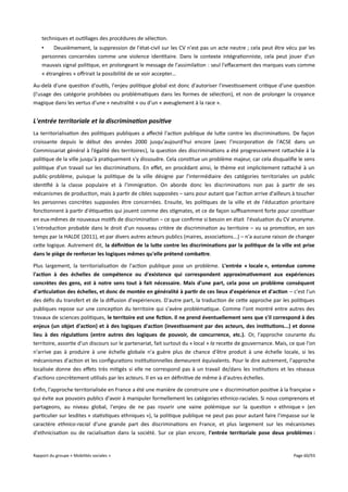 techniques et outillages des procédures de sélection.
•
Deuxièmement, la suppression de l'état-civil sur les CV n'est pas un acte neutre ; cela peut être vécu par les
personnes concernées comme une violence identitaire. Dans le contexte intégrationniste, cela peut jouer d'un
mauvais signal politique, en prolongeant le message de l'assimilation : seul l'efacement des marques vues comme
« étrangères » ofrirait la possibilité de se voir accepter...
Au-delà d'une question d'outils, l'enjeu politique global est donc d'autoriser l'investissement critique d'une question
(l'usage des catégorie prohibées ou problématiques dans les formes de sélection), et non de prolonger la croyance
magique dans les vertus d'une « neutralité » ou d'un « aveuglement à la race ».

L'entrée territoriale et la discrimination positive
La territorialisation des politiques publiques a afecté l'action publique de lutte contre les discriminations. De façon
croissante depuis le début des années 2000 jusqu'aujourd'hui encore (avec l'incorporation de l'ACSE dans un
Commissariat général à l’égalité des territoires), la question des discriminations a été progressivement rattachée à la
politique de la ville jusqu'à pratiquement s'y dissoudre. Cela constitue un problème majeur, car cela disqualifie le sens
politique d'un travail sur les discriminations. En efet, en procédant ainsi, le thème est implicitement rattaché à un
public-problème, puisque la politique de la ville désigne par l'intermédiaire des catégories territoriales un public
identifié à la classe populaire et à l'immigration. On aborde donc les discriminations non pas à partir de ses
mécanismes de production, mais à partir de cibles supposées – sans pour autant que l'action arrive d'ailleurs à toucher
les personnes concrètes supposées être concernées. Ensuite, les politiques de la ville et de l'éducation prioritaire
fonctionnent à partir d'étiquettes qui jouent comme des stigmates, et ce de façon sufsamment forte pour constituer
en eux-mêmes de nouveaux motifs de discrimination – ce que confirme si besoin en était l'évaluation du CV anonyme.
L'introduction probable dans le droit d'un nouveau critère de discrimination au territoire – vu sa promotion, en son
temps par la HALDE (2011), et par divers autres acteurs publics (maires, associations...) – n'a aucune raison de changer
cette logique. Autrement dit, la défnition de la lute contre les discriminations par la politique de la ville est prise
dans le piège de renforcer les logiques mêmes qu'elle prétend combatre.
Plus largement, la territorialisation de l'action publique pose un problème. L'entrée « locale », entendue comme
l'action à des échelles de compétence ou d'existence qui correspondent approximativement aux expériences
concrètes des gens, est à notre sens tout à fait nécessaire. Mais d'une part, cela pose un problème conséquent
d'articulation des échelles, et donc de montée en généralité à partir de ces lieux d'expérience et d'action – c'est l'un
des défis du transfert et de la difusion d'expériences. D'autre part, la traduction de cette approche par les politiques
publiques repose sur une conception du territoire qui s'avère problématique. Comme l'ont montré entre autres des
travaux de sciences politiques, le territoire est une fction. Il ne prend éventuellement sens que s'il correspond à des
enjeux (un objet d'action) et à des logiques d'action (investissement par des acteurs, des institutions...) et donne
lieu à des régulations (entre autres des logiques de pouvoir, de concurrence, etc.). Or, l'approche courante du
territoire, assortie d'un discours sur le partenariat, fait surtout du « local » la recette de gouvernance. Mais, ce que l'on
n'arrive pas à produire à une échelle globale n'a guère plus de chance d'être produit à une échelle locale, si les
mécanismes d'action et les configurations institutionnelles demeurent équivalents. Pour le dire autrement, l'approche
localisée donne des efets très mitigés si elle ne correspond pas à un travail de/dans les institutions et les réseaux
d'actions concrètement utilisés par les acteurs. Il en va en définitive de même à d'autres échelles.
Enfin, l'approche territorialisée en France a été une manière de construire une « discrimination positive à la française »
qui évite aux pouvoirs publics d'avoir à manipuler formellement les catégories ethnico-raciales. Si nous comprenons et
partageons, au niveau global, l'enjeu de ne pas rouvrir une vaine polémique sur la question « ethnique » (en
particulier sur lesdites « statistiques ethniques »), la politique publique ne peut pas pour autant faire l'impasse sur le
caractère ethnico-racial d'une grande part des discriminations en France, et plus largement sur les mécanismes
d'ethnicisation ou de racialisation dans la société. Sur ce plan encore, l'entrée territoriale pose deux problèmes :

Rapport du groupe « Mobilités sociales »

Page 60/93

 
