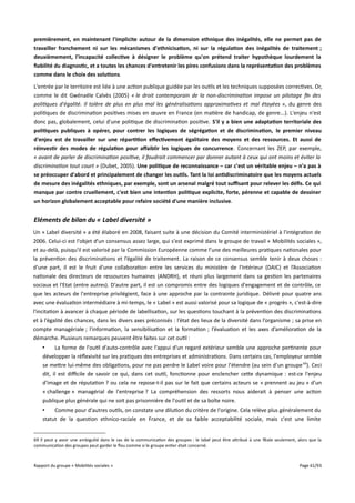 premièrement, en maintenant l'implicite autour de la dimension ethnique des inégalités, elle ne permet pas de
travailler franchement ni sur les mécanismes d'ethnicisation, ni sur la régulation des inégalités de traitement ;
deuxièmement, l'incapacité collective à désigner le problème qu'on prétend traiter hypothèque lourdement la
fabilité du diagnostic, et a toutes les chances d'entretenir les pires confusions dans la représentation des problèmes
comme dans le choix des solutions.
L'entrée par le territoire est liée à une action publique guidée par les outils et les techniques supposées correctives. Or,
comme le dit Gwénaële Calvès (2005) « le droit contemporain de la non-discrimination impose un pilotage fn des
politiques d'égalité. Il tolère de plus en plus mal les généralisations approximatives et mal étayées », du genre des
politiques de discrimination positives mises en œuvre en France (en matière de handicap, de genre...). L'enjeu n'est
donc pas, globalement, celui d'une politique de discrimination positive. S'il y a bien une adaptation territoriale des
politiques publiques à opérer, pour contrer les logiques de ségrégation et de discrimination, le premier niveau
d'enjeu est de travailler sur une répartition effectivement égalitaire des moyens et des ressources. Et aussi de
réinvestir des modes de régulation pour affaiblir les logiques de concurrence. Concernant les ZEP, par exemple,
« avant de parler de discrimination positive, il faudrait commencer par donner autant à ceux qui ont moins et éviter la
discrimination tout court » (Dubet, 2005). Une politique de reconnaissance – car c'est un véritable enjeu – n'a pas à
se préoccuper d'abord et principalement de changer les outils. Tant la loi antidiscriminatoire que les moyens actuels
de mesure des inégalités ethniques, par exemple, sont un arsenal malgré tout sufsant pour relever les défs. Ce qui
manque par contre cruellement, c'est bien une intention politique explicite, forte, pérenne et capable de dessiner
un horizon globalement acceptable pour refaire société d'une manière inclusive.

Eléments de bilan du « Label diversité »
Un « Label diversité » a été élaboré en 2008, faisant suite à une décision du Comité interministériel à l'intégration de
2006. Celui-ci est l'objet d'un consensus assez large, qui s'est exprimé dans le groupe de travail « Mobilités sociales »,
et au-delà, puisqu'il est valorisé par la Commission Européenne comme l’une des meilleures pratiques nationales pour
la prévention des discriminations et l’égalité de traitement. La raison de ce consensus semble tenir à deux choses :
d'une part, il est le fruit d'une collaboration entre les services du ministère de l'Intérieur (DAIC) et l’Association
nationale des directeurs de ressources humaines (ANDRH), et réuni plus largement dans sa gestion les partenaires
sociaux et l'Etat (entre autres). D'autre part, il est un compromis entre des logiques d'engagement et de contrôle, ce
que les acteurs de l'entreprise privilégient, face à une approche par la contrainte juridique. Délivré pour quatre ans
avec une évaluation intermédiaire à mi-temps, le « Label » est aussi valorisé pour sa logique de « progrès », c'est-à-dire
l'incitation à avancer à chaque période de labellisation, sur les questions touchant à la prévention des discriminations
et à l’égalité des chances, dans les divers axes préconisés : l’état des lieux de la diversité dans l’organisme ; sa prise en
compte managériale ; l'information, la sensibilisation et la formation ; l’évaluation et les axes d’amélioration de la
démarche. Plusieurs remarques peuvent être faites sur cet outil :
•
La forme de l'outil d'auto-contrôle avec l'appui d'un regard extérieur semble une approche pertinente pour
développer la réflexivité sur les pratiques des entreprises et administrations. Dans certains cas, l'employeur semble
se mettre lui-même des obligations, pour ne pas perdre le Label voire pour l'étendre (au sein d'un groupe 69). Ceci
dit, il est difcile de savoir ce qui, dans cet outil, fonctionne pour enclencher cette dynamique : est-ce l'enjeu
d'image et de réputation ? ou cela ne repose-t-il pas sur le fait que certains acteurs se « prennent au jeu » d'un
« challenge » managérial de l'entreprise ? La compréhension des ressorts nous aiderait à penser une action
publique plus générale qui ne soit pas prisonnière de l'outil et de sa boîte noire.
•
Comme pour d'autres outils, on constate une dilution du critère de l'origine. Cela relève plus généralement du
statut de la question ethnico-raciale en France, et de sa faible acceptabilité sociale, mais c'est une limite
69 Il peut y avoir une ambiguïté dans le cas de la communication des groupes : le label peut être attribué à une filiale seulement, alors que la
communication des groupes peut garder le flou comme si le groupe entier était concerné.

Rapport du groupe « Mobilités sociales »

Page 61/93

 