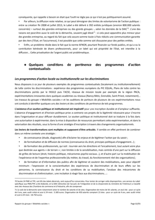 conséquente, qui rappelle si besoin en était que l'outil ne règle pas ce qui n'est pas politiquement assumé.
•
Par ailleurs, la difusion reste relative, ce qui peut témoigner des limites de volontarisme de l'action publique :
entre sa création fin 2008 et juillet 2013, le Label a été délivré à 392 entités juridiques (environ 800.000 salariés
concernés) – surtout des grandes entreprises ou des grands groupes -, selon les données de la DAIC 70. L'une des
raisons est peut-être aussi le coût de la démarche, souvent jugé élevé 71 : si cela peut apparaître plus mineur pour
des grandes entreprise, au regard du fait que cela assure somme toute à frais réduits une communication garantie
par des tiers (l'Etat, en l'occurrence), il est possible que cette somme soit dissuasive pour des petites entités.
•
Enfin, un problème réside dans le fait que la norme AFNOR, pourtant financée sur fonds publics, et qui a vu la
contribution bénévole de divers professionnels, pour un label qui est propriété de l'Etat, est interdite à la
difusion... Cette privatisation de l'argent public est problématique.

 Quelques conditions
contextualisés

de

pertinence

des

programmes

d'action

Les programmes d'action locale ou institutionnelle sur les discriminations
Nous disposons à ce jour de plusieurs exemples de programmes contextualisés (localement ou institutionnellement)
de lutte contre les discriminations : expérience des programmes européens du PIC EQUAL, Plans de lutte contre les
discriminations portés par le FASILD puis l'ACSE, réseaux de mission locale par exemple de la région PACA,
expérimentations innovantes dans quelques académies ou réseaux (Nancy-Metz, Grenoble, Saint-Priest, notamment)...
Les travaux du groupe « Mobilités sociales » et les auditions de porteurs de plusieurs de ces expérimentations nous
ont conduits à identifier quelques-uns des leviers et des conditions de pertinence de tels programmes.
L'existence d'un soutien politique et institutionnel est impératif pour une inscription durable et d'ampleur sufsante.
L'absence d'engagement et d'horizon politique prive a contrario ces projets de la légitimité nécessaire pour s'inscrire
dans l'organisation et pour difuser durablement. Le soutien politique et institutionnel doit se traduire à la fois dans
une autorisation à expérimenter, dans la mise à disposition de ressources permettant cette expérimentation, et dans la
valorisation des résultats, sous la forme d'une stratégie d'inscription à travers des changements organisationnels.
Les leviers de transformations sont multiples et supposent d'être articulés. Il semble en efet pertinent de combiner
dans un même contexte une stratégie :
•

de connaissance (étude, diagnostic) afin d'éclairer les enjeux et de légitimer l'action par du savoir ;

•

de formalisation et de difusion de normes (connaissance du droit, principes politiques d'engagement...) ;

•
de formation des professionnels, qui soit : tournée vers les directions et l'encadrement, tout autant voire plus
que destinée aux agents « de terrain » ; non limitée à de la sensibilisation, mais centrée d'une part sur la difusion
de grilles de lecture (droit, histoire politique, mécanismes psycho-sociaux...), et d'autre part sur la mobilisation de
l'expérience et de l'expertise professionnelle (du métier, du travail, du fonctionnement réel des organisations) ;
•
de formation et d'information des publics afin de légitimer et soutenir des mobilisations, avec pour objectif
minimum : l'expression et la conscientisation des expériences de discrimination et de leurs efets sur les
personnes, la connaissance du droit et les conditions de sa mobilisation, l'analyse des mécanismes de
discrimination et d'ethnicisation ; une incitation à réagir face aux discriminations... ;
70 Seules 24 PME et TPE, soit 6% des labels décernés, sont aujourd'hui concernées. Pour tenter de corriger cette disproportion, une version du Label
spécifique aux PME/TPE a été élaborée, et la DAIC (Direction de l'accueil, de l'intégration et de la citoyenneté du ministère de l'Intérieur) a travaillé
avec des réseaux des Chambres de commerce et d'industrie, afin de compenser.
71 Le coût de la démarche varie notamment selon le nombre de salariés et de sites. Organisation de moins de 50 salariés, un seul site : pour un cycle
de 4 ans, avec audit initial et suivi à 24 mois : 3.300 euros. Organisation de 450 salariés comptant 13 sites : pour un cycle de 4 ans, avec audit initial
et suivi à 24 mois : 18.750 euros.

Rapport du groupe « Mobilités sociales »

Page 62/93

 