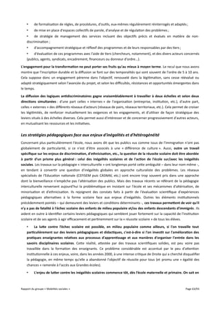 •

de formalisation de règles, de procédures, d'outils, eux-mêmes régulièrement réinterrogés et adaptés ;

•

de mise en place d'espaces collectifs de parole, d'analyse et de régulation des problèmes ;

•
de stratégie de management des services incluant des objectifs précis et évalués en matière de nondiscrimination ;
•

d'accompagnement stratégique et réflexif des programmes et de leurs responsables par des tiers ;

•
d'évaluation de ces programmes avec l'aide de tiers (chercheurs, notamment), et des divers acteurs concernés
(publics, agents, syndicats, encadrement, financeurs ou donneur d'ordre...).
L'engagement pour la transformation ne peut porter ses fruits qu'au mieux à moyen terme. Le recul que nous avons
montre que l'inscription durable et la difusion se font sur des temporalités qui sont souvent de l'ordre de 5 à 10 ans.
Cela suppose donc un engagement pérenne dans l'objectif, renouvelé dans la légitimation, sans cesse réévalué ou
adapté stratégiquement selon l'avancée du projet, et selon les difcultés, résistances et opportunités émergentes dans
le temps.
La diffusion des logiques antidiscriminatoires gagne vraisemblablement à travailler à deux échelles et selon deux
directions simultanées : d'une part celles « internes » de l'organisation (entreprise, institution, etc.), d'autre part,
celles « externes » des diférents réseaux d'acteurs (réseaux de pairs, réseaux territoriaux, etc.). Cela permet de croiser
les légitimités, de renforcer mutuellement les exigences et les engagements, et d'utiliser de façon stratégique des
leviers situés à des échelles diverses. Cela permet aussi d'intéresser et de concerner progressivement d'autres acteurs,
en mutualisant les ressources et les initiatives.

Les stratégies pédagogiques face aux enjeux d'inégalités et d'hétérogénéité
Concernant plus particulièrement l'école, nous avons dit que les publics vus comme issus de l'immigration n'ont pas
globalement de particularité, si ce n'est d'être associés à une « diférence de culture ». Aussi, outre un travail
spécifque sur les enjeux de discrimination, d'ethnicisation, etc., la question de la réussite scolaire doit être abordée
à partir d'un prisme plus général : celui des inégalités scolaires et de l'action de l'école sur/avec les inégalités
sociales. Les travaux sur la pédagogie « interculturelle » ont longtemps porté cette ambiguïté – dans leur nom même -,
en tendant à convertir une question d'inégalités globales en approche culturaliste des problèmes. Les réseaux
spécialisés de l'Education nationale (CEFISEM puis CASNAV, etc.) sont encore trop souvent pris dans une approche
dont la bienveillance n'empêche pas l'altérisation des publics. Mais des travaux récents se référant de la pédagogie
interculturelle renversent aujourd'hui la problématique en insistant sur l'école et ses mécanismes d'altérisation, de
minorisation et d'ethnicisation. Ils rejoignent des constats faits à partir de l'évaluation scientifique d'expériences
pédagogiques alternatives à la forme scolaire face aux enjeux d'inégalités. Outres les éléments institutionnels
précédemment pointés – qui demeurent des leviers et conditions déterminants -, ces travaux permetent de voir qu'il
n'y a pas de fatalité à l'échec scolaire des enfants de milieu populaire et/ou des enfants descendants d'immigrés . Ils
aident en outre à identifier certains leviers pédagogiques qui semblent jouer fortement sur la capacité de l'institution
scolaire et de ses agents à agir efcacement et pertinemment sur la « réussite scolaire » de tous les élèves.
•
La lute contre l’échec scolaire est possible, en milieu populaire comme ailleurs, si l'on travaille tout
particulièrement sur des leviers pédagogiques et didactiques, c'est-à-dire si l'on investit sur l'amélioration des
pratiques enseignantes relatives aux processus d'apprentissage et aux manières d'organiser l'entrée dans les
savoirs disciplinaires scolaires. Cette réalité, attestée par des travaux scientifiques solides, est peu voire pas
travaillée dans la formation des enseignants. Ce problème considérable est accentué par le peu d'attention
institutionnelle à ces enjeux, voire, dans les années 2000, à une intense critique de Droite qui a cherché disqualifier
la pédagogie, en même temps qu'elle a abandonné l'objectif de réussite pour tous (et promu une « égalité des
chances » ramenée à l'accès aux Grandes écoles).
•

L'enjeu de luter contre les inégalités scolaires commence tôt, dès l’école maternelle et primaire. On sait en

Rapport du groupe « Mobilités sociales »

Page 63/93

 