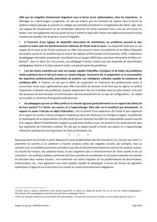 effet que les inégalités fonctionnent largement sous la forme d'une sédimentation, dans les trajectoires , de
décalages ou « décrochages » progressifs. On sait par ailleurs que les moments de rupture dans la forme du
système scolaire (passage du primaire au collège, par exemple) contribuent à la fragilisation des élèves. Agir dans
une logique de compensation ou de remédiation ultérieure est certes nécessaire pour ceux qui ont passé ces
étapes, mais nous gagnerions de tous points de vue à mettre en place dès l'amont une vigilance et surtout d'autres
manières de travailler afin de générer moins d'inégalités.
•
A l'encontre d'une logique de dispositifs externalisés de remédiation, les problèmes peuvent le plus
souvent se traiter dans les fonctionnements ordinaires de l’école et de la classe. Les dispositifs extérieurs ou aux
marges de la classe et de l'école conduisent en efet trop souvent à durcir les problèmes et les efets d'étiquette
des publics, quand ils ne remettent pas en œuvre des logiques d'ethnicisation (Lohro-Lemaire, 2102). L'expérience
de pédagogie alternative analysée par Yves Reuter et son équipe (2007) dans une école élémentaire de Mons-enBaroeul72, dans le Nord, (en l'occurrence, une pédagogie Freinet), montre que des dispositifs de diversification
pédagogique internes à la classe peuvent traiter une grande partie des problèmes.
•
L'un des leviers essentiels qui rend une équipe capable d'identifer, d'analyser et de traiter des problèmes
réside justement dans le fait qu'il existe un travail d'équipe. Autrement dit, la coopération et la mutualisation
des expertises professionnelles permetent de produire une intelligence collective capable de solutionner de
nombreux défs. A l'inverse, on sait que le déficit de coopération et l'isolement des professionnels (voire la
concurrence entre eux) a généralement pour efet d'accroître les tensions et de faire que les agents se sentent
impuissants à résoudre des problèmes, lesquels apparaissent dès lors insolubles dans le cadre scolaire. Une part
des processus de discrimination et d'ethnicisation découle précisément de ce type de configurations : on rejette
sur le public un sentiment d'incapacité professionnelle.
•
Les pédagogies qui ont un effet positif sur la réussite agissent particulièrement sur le rapport des élèves (et
de leurs parents73) à l'école, aux savoirs, et à l'apprentissage. Mais elles ne le travaillent pas directement : le
rapport au savoir n'est pas un objet d'éducation, c'est le produit d'une expérience de l'école et plus largement
d'un rapport au monde. C'est en changeant l'expérience vécue de l'école que l'on change ce rapport, en particulier
en développant de la responsabilité concrète plutôt qu'une injonction formelle à la responsabilité souvent assortie
d'un rapport efectif d'infantilisation (rapport qu'expriment d'ailleurs aussi les parents et les professionnels dans
leur expérience de l'institution scolaire). On sait que le rapport positif à l'école, aux savoirs et à l'apprentissage
influencent positivement les trajectoires, les choix d'orientation, etc.
*

*

*

Beaucoup parmi les constats ci-avant dépassent la seule problématique des discriminations. Ce n'est pas que celle-ci a
prétention ou vocation à se substituer à d'autres analyses (celles des inégalités sociales, par exemple), mais au
contraire que ces problèmes prennent ensemble corps dans le fonctionnement banal et commun du système scolaire,
du marché de l'emploi, des systèmes-travail, et plus largement dans le fonctionnement de notre société et de ses
institutions. Une politique publique pertinente doit donc prendre en considération la nécessité impérative de travailler
en articulant deux niveaux d'action : non seulement une action singulière sur les problématiques de discrimination,
d'ethnicisation, etc., mais également une action globale capable de développer à terme des formes de régulation
systémiques à l'égard d'une école et/ou d'un monde du travail particulièrement inégalitaires.

72 Cette action a, depuis, disséminé et elle investit aujourd'hui le niveau du collège de secteur. Voir sur le site des Cahiers pédagogiques :
http://www.cahiers-pedagogiques.com/Une-classe-de-6eme-a-pedagogie-Freinet
73 Voir par exemple l'expérience de l'association ATD Quart-Monde, « En associant leurs parents à l’école, tous les enfants peuvent réussir ! »

Rapport du groupe « Mobilités sociales »

Page 64/93

 