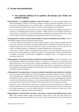 V. Ce que nous préconisons
 Une approche politique de la question. 20 principes pour fonder une
politique publique
Principe général 1. Un engagement politique au plus haut niveau. Il n'y a pas de politique publique sans
approche politique de la question, c'est-à-dire sans engager la manière de faire et de représenter la Cité. Il n'y a
pas non plus de politique publique sans « problème public ». La (re)fondation d'une politique suppose donc de
nommer clairement les problèmes et de définir une visée et un horizon explicites pour la collectivité.
Plus qu'une action spécifique, ce dont nous avons besoin est une ligne politique claire, dégagée des ambiguïtés, et
reposant sur un référentiel global prioritaire et explicite : l'égalité des droits et de traitement assortie de la
reconnaissance de la pluralité. Ce travail de représentation et d'explicitation des lignes directrices est un enjeu
premier et majeur. Il relève d'une compétence de représentation de l'Etat à son plus haut niveau.

Principe général 2. Favoriser un Nous inclusif et solidaire, et agir sur les frontières de la société. L'enjeu de
cette politique publique se décline simultanément à deux niveaux :
- D'une part, favoriser des identifications à un Nous inclusif et solidaire. Au niveau subjectif, il s'agit de construire
une nouvelle manière de voir, de parler et de faire la société française, qui combine la pluralité des identités nonpolitiques des gens avec une communauté politique des citoyens. Au niveau objectif, il s'agit de favoriser et de
soutenir les initiatives solidaires, les mobilisations, la vitalité sociale dans toutes ses composantes.
- D'autre part, il s'agit de s'attaquer vigoureusement aux frontières de la société française, dans leur formes
diverses, pour limiter leur épaisseur, leur dureté, leur violence, leur essentialisation. Il s'agit tout particulièrement
de s'attaquer à combattre la discrimination, la ségrégation, les inégalités sociales, et les rapports sociaux de
racialisation, de genre, etc.

Principe général 3. Des mots pour donner le signal d'une nouvelle politique . Le terme d'« intégration » n'est
pas approprié pour représenter cette politique publique. Il ne s'agit pas en soi de bannir un terme que beaucoup
de gens utilisent sans arrêt (y compris dans les politiques européennes) ; la question n'est pas de l'ordre d'une
police du langage. Mais il s'agit d'adresser à la société française, dans toutes ses composantes, un signal tout à la
fois explicite (par les orientations politiques) et implicite (par le choix de termes appropriés) d'un renouvellement
en profondeur des cadres politiques.

Principe général 4. Des valeurs fortes : une norme minimale en extensivité, mais maximale en intensivité .
Les pouvoirs publics doivent réafrmer de manière intransigeante le postulat de l'égalité, c'est-à-dire, au premier
chef et indissociablement : l'égalité politique de droit, l'égalité concrète des droits des citoyens et l'égalité efective
de traitement de tous les membres de la collectivité (et non l'égalité des chances). Ils doivent également réafrmer
le postulat de la liberté (d'opinion, religieuse...), avec le principe pratique de la laïcité, dans sa dimension inclusive,
comme garantie donnée par l'Etat et les institutions d'une approche qui tend vers le respect de la pluralité.
Au-delà, les pouvoirs publics doivent rompre avec une logique extensive de normalisation, et privilégier au
contraire l'afrmation d'un socle de valeurs normatives minimum communes (droits de l'homme, droits de l'enfant,
doit antidiscriminatoire) qui, lui, doit être défendu sans faille. Le caractère minimal de la norme commune doit
s'accompagner de son application intensive et intransigeante.

Principe général 5. Le rôle de l'Etat : une action « par le haut » au service d'une initiative sociale « par le
bas ». Cette politique publique engage nécessairement d'abord l'Etat, en tant que niveau global de la
représentation du Nous inclusif et solidaire. Mais, d'une part, il s'agit d'abord d'autoriser, d'accueillir et de favoriser

Rapport du groupe « Mobilités sociales »

Page 65/93

 