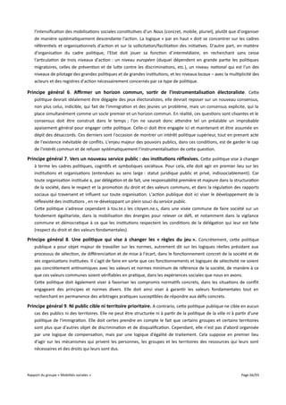 l'intensification des mobilisations sociales constitutives d'un Nous (concret, mobile, pluriel), plutôt que d'organiser
de manière systématiquement descendante l'action. La logique « par en haut » doit se concentrer sur les cadres
référentiels et organisationnels d'action et sur la sollicitation/facilitation des initiatives. D'autre part, en matière
d'organisation du cadre politique, l'Etat doit jouer sa fonction d'intermédiaire, en recherchant sans cesse
l'articulation de trois niveaux d'action : un niveau européen (duquel dépendent en grande partie les politiques
migratoires, celles de prévention et de lutte contre les discriminations, etc.), un niveau national qui est l'un des
niveaux de pilotage des grandes politiques et de grandes institutions, et les niveaux locaux – avec la multiplicité des
acteurs et des registres d'action nécessairement concernés par ce type de politique.

Principe général 6. Afrmer un horizon commun, sortir de l'instrumentalisation électoraliste . Cette
politique devrait idéalement être dégagée des jeux électoralistes, elle devrait reposer sur un nouveau consensus,
non plus celui, indicible, qui fait de l'immigration et des jeunes un problème, mais un consensus explicite, qui la
place simultanément comme un socle premier et un horizon commun. En réalité, ces questions sont clivantes et le
consensus doit être construit dans le temps ; l'on ne saurait donc attendre tel un préalable un improbable
apaisement général pour engager cette politique. Celle-ci doit être engagée ici et maintenant et être assumée en
dépit des désaccords. Ces derniers sont l'occasion de montrer un intérêt politique supérieur, tout en prenant acte
de l'existence inévitable de conflits. L'enjeu majeur des pouvoirs publics, dans ces conditions, est de garder le cap
de l'intérêt commun et de refuser systématiquement l'instrumentalisation de cette question.

Principe général 7. Vers un nouveau service public : des institutions réfexives. Cette politique vise à changer
à terme les cadres politiques, cognitifs et symboliques sociétaux. Pour cela, elle doit agir en premier lieu sur les
institutions et organisations (entendues au sens large : statut juridique public et privé, indissociablement). Car
toute organisation instituée a, par délégation et de fait, une responsabilité première et majeure dans la structuration
de la société, dans le respect et la promotion du droit et des valeurs communs, et dans la régulation des rapports
sociaux qui traversent et influent sur toute organisation. L'action publique doit ici viser le développement de la
réflexivité des institutions , en re-développant un plein souci du service public.
Cette politique s'adresse cependant à tou.te.s les citoyen.ne.s, dans une visée commune de faire société sur un
fondement égalitariste, dans la mobilisation des énergies pour relever ce défi, et notamment dans la vigilance
commune et démocratique à ce que les institutions respectent les conditions de la délégation qui leur est faite
(respect du droit et des valeurs fondamentales).

Principe général 8. Une politique qui vise à changer les « règles du jeu ». Concrètement, cette politique
publique a pour objet majeur de travailler sur les normes, autrement dit sur les logiques réelles présidant aux
processus de sélection, de diférenciation et de mise à l'écart, dans le fonctionnement concret de la société et de
ses organisations instituées. Il s'agit de faire en sorte que ces fonctionnements et logiques de sélectivité ne soient
pas concrètement antinomiques avec les valeurs et normes minimum de référence de la société, de manière à ce
que ces valeurs communes soient vérifiables en pratique, dans les expériences sociales que nous en avons.
Cette politique doit également viser à favoriser les compromis normatifs concrets, dans les situations de conflit
engageant des principes et normes divers. Elle doit ainsi viser à garantir les valeurs fondamentales tout en
recherchant en permanence des arbitrages pratiques susceptibles de répondre aux défis concrets.

Principe général 9. Ni public cible ni territoire prioritaire . A contrario, cette politique publique ne cible en aucun
cas des publics ni des territoires. Elle ne peut être structurée ni à partir de la politique de la ville ni à partir d'une
politique de l'immigration. Elle doit certes prendre en compte le fait que certains groupes et certains territoires
sont plus que d'autres objet de discrimination et de disqualification. Cependant, elle n'est pas d'abord organisée
par une logique de compensation, mais par une logique d'égalité de traitement. Cela suppose en premier lieu
d'agir sur les mécanismes qui privent les personnes, les groupes et les territoires des ressources qui leurs sont
nécessaires et des droits qui leurs sont dus.

Rapport du groupe « Mobilités sociales »

Page 66/93

 