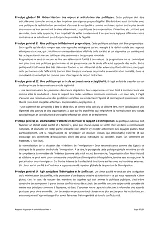 Principe général 10. Hiérarchisation des enjeux et articulation des politiques . Cette politique doit être
articulée avec toutes les autres, et leur imprimer son exigence propre d'égalité. Elle doit donc aussi s'articuler avec
une politique de redistribution permettant d'assurer à ceux (publics comme territoires) qui en ont le plus besoin
des ressources leur permettant de vivre décemment. Les politiques de compensation, d'insertion, etc., n'étant que
secondes, dans cette approche, il est impératif de veiller constamment à ce que leurs logiques diférentes voire
contraires ne se substituent pas à l'approche première de l'égalité.

Principe général 11 . Une politique délibérément pragmatique . Cette politique publique doit être pragmatique.
Cela signifie qu'elle doit rompre avec une approche idéologique qui est aveugle à la réalité sociale des rapports
ethniques et raciaux, qui cristallise sur une représentation idéalisée de la société, et qui stigmatise par conséquent
les tactiques identitaires ou politiques des personnes et des groupes minorisés.
Pragmatique ne veut en aucun cas dire sans référence ni fidélité à des valeurs. Le pragmatisme ne se confond pas
non plus dans une politique gestionnaire et de gouvernance par la seule efcacité supposée des outils. Cette
politique doit à l'inverse être très clairement fondée sur un référentiel et des valeurs (qui font référence pour juger
de la pertinence et de l'efcacité), tout en étant toujours soucieuse de prendre en considération la réalité, dans sa
complexité et sa multiplicité, comme point d'ancrage et de départ de l'action.

Principe général 12. Une politique qui articule reconnaissance et légitimité. Il s'agit en fait de travailler sur un
double principe de reconnaissance et de légitimité :
- Une reconnaissance des personnes dans leurs singularités, leurs expériences et leur droit à conduire leurs vies
comme elles le souhaitent - dans le respect des cadres sociétaux minimums communs – et pour cela, il s'agit
d'assurer une reconnaissance des problèmes sociétaux qui empêchent l'égalité et contraignent injustement cette
liberté (non-droit, inégalités efectives, discriminations, ségrégation...).
- Une légitimité des personnes à être ici chez elles, et comme elles sont ou se sentent être, et en conséquence une
légitimité des acteurs et des organisations à agir sur les problèmes qui empêchent la normalisation des statuts
sociopolitiques et la réalisation d'une égalité efective des droits et de traitement.

Principe général 13. Dédramatiser l'altérité et décrisper le rapport à l'immigration . La politique publique doit
favoriser un climat social pacifié et « familier », pour que chacun puisse se sentir chez soi dans la communauté
nationale, et souhaiter en rester partie prenante voire désirer s'y investir activement. Les pouvoirs publics, tout
particulièrement, ont la responsabilité de développer un discours inclusif, qui dédramatise l'altérité et qui
encourage des sentiments d'équivalences entre des vécus individuels ou collectifs divers (un sentiment de
fraternité, si l'on veut).
La normalisation de la situation des « héritiers de l'immigration » (leur reconnaissance comme des Egaux) se
distingue de la question du droit de l'immigration. A ce titre, le portage de cette politique globale ne relève pas de
la compétence du ministère de l'Intérieur (comme cela a été le cas). En revanche, l'organisation d'un Nous inclusif
et solidaire ne peut avoir pour contrepartie une politique d'immigration inhospitalière, tendue vers le soupçon et la
précarisation des « immigrés ». Car l'ordre interne de la collectivité fonctionne en lien avec les frontières externes.
Un climat social pacifié à « l'intérieur » suppose une décrispation globale de la question de l'immigration.

Principe général 14. Agir avec/dans l'hétérogène et le confictuel . Un climat pacifié ne veut pas dire la négation
ou la minimisation des conflits, ni la promotion d'un discours unitaire et éthéré sur « ce qui nous rassemble ». Bien
plutôt, c'est le souci de trouver des manières de coopérer qui doit animer la politique publique, c'est-à-dire
construire des compromis à partir de nos conflits et nos désaccords. Les conflits sont une opportunité concrète de
mettre nos principes communs à l'épreuve, et donc d'éprouver notre capacité collective à reformuler des accords
pratiques pour vivre ensemble. L'un des enjeux majeur, pour tout citoyen mais plus encore pour les institutions, est
en conséquence l'apprentissage d'un savoir faire avec l'hétérogénéité et dans la conflictualité.

Rapport du groupe « Mobilités sociales »

Page 67/93

 