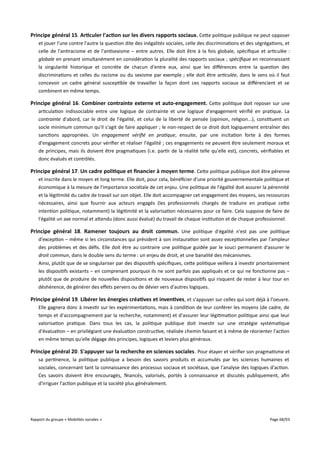 Principe général 15. Articuler l'action sur les divers rapports sociaux . Cette politique publique ne peut opposer
et jouer l'une contre l'autre la question dite des inégalités sociales, celle des discriminations et des ségrégations, et
celle de l'antiracisme et de l'antisexisme – entre autres. Elle doit être à la fois globale, spécifique et articulée :
globale en prenant simultanément en considération la pluralité des rapports sociaux ; spécifque en reconnaissant
la singularité historique et concrète de chacun d'entre eux, ainsi que les diférences entre la question des
discriminations et celles du racisme ou du sexisme par exemple ; elle doit être articulée, dans le sens où il faut
concevoir un cadre général susceptible de travailler la façon dont ces rapports sociaux se diférencient et se
combinent en même temps.

Principe général 16. Combiner contrainte externe et auto-engagement. Cette politique doit reposer sur une
articulation indissociable entre une logique de contrainte et une logique d'engagement vérifié en pratique. La
contrainte d'abord, car le droit de l'égalité, et celui de la liberté de pensée (opinion, religion...), constituent un
socle minimum commun qu'il s'agit de faire appliquer ; le non-respect de ce droit doit logiquement entraîner des
sanctions appropriées. Un engagement vérifé en pratique, ensuite, par une incitation forte à des formes
d'engagement concrets pour vérifier et réaliser l'égalité ; ces engagements ne peuvent être seulement moraux et
de principes, mais ils doivent être pragmatiques (i.e. partir de la réalité telle qu'elle est), concrets, vérifiables et
donc évalués et contrôlés.

Principe général 17. Un cadre politique et fnancier à moyen terme . Cette politique publique doit être pérenne
et inscrite dans le moyen et long terme. Elle doit, pour cela, bénéficier d'une priorité gouvernementale politique et
économique à la mesure de l'importance sociétale de cet enjeu. Une politique de l'égalité doit assurer la pérennité
et la légitimité du cadre de travail sur son objet. Elle doit accompagner cet engagement des moyens, ses ressources
nécessaires, ainsi que fournir aux acteurs engagés (les professionnels chargés de traduire en pratique cette
intention politique, notamment) la légitimité et la valorisation nécessaires pour ce faire. Cela suppose de faire de
l'égalité un axe normal et attendu (donc aussi évalué) du travail de chaque institution et de chaque professionnel.

Principe général 18. Ramener toujours au droit commun. Une politique d'égalité n'est pas une politique
d'exception – même si les circonstances qui président à son instauration sont assez exceptionnelles par l'ampleur
des problèmes et des défis. Elle doit être au contraire une politique guidée par le souci permanent d'assurer le
droit commun, dans le double sens du terme : un enjeu de droit, et une banalité des mécanismes.
Ainsi, plutôt que de se singulariser par des dispositifs spécifiques, cette politique veillera à investir prioritairement
les dispositifs existants – en comprenant pourquoi ils ne sont parfois pas appliqués et ce qui ne fonctionne pas –
plutôt que de produire de nouvelles dispositions et de nouveaux dispositifs qui risquent de rester à leur tour en
déshérence, de générer des efets pervers ou de dévier vers d'autres logiques.

Principe général 19. Libérer les énergies créatives et inventives, et s'appuyer sur celles qui sont déjà à l'oeuvre.
Elle gagnera donc à investir sur les expérimentations, mais à condition de leur conférer les moyens (de cadre, de
temps et d'accompagnement par la recherche, notamment) et d'assurer leur légitimation politique ainsi que leur
valorisation pratique. Dans tous les cas, la politique publique doit investir sur une stratégie systématique
d'évaluation – en privilégiant une évaluation constructive, réalisée chemin faisant et à même de réorienter l'action
en même temps qu'elle dégage des principes, logiques et leviers plus généraux.

Principe général 20. S'appuyer sur la recherche en sciences sociales . Pour étayer et vérifier son pragmatisme et
sa pertinence, la politique publique a besoin des savoirs produits et accumulés par les sciences humaines et
sociales, concernant tant la connaissance des processus sociaux et sociétaux, que l'analyse des logiques d'action.
Ces savoirs doivent être encouragés, financés, valorisés, portés à connaissance et discutés publiquement, afin
d'irriguer l'action publique et la société plus généralement.

Rapport du groupe « Mobilités sociales »

Page 68/93

 