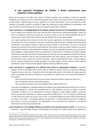  Une approche stratégique de l'action. 7 leviers transversaux pour
organiser l'action publique
Plutôt que de proposer une longue liste d'outils et d'actions possibles, nous privilégions ci-après une approche
stratégique, en pointant ce qui nous semble être des grands leviers relevant au premier chef de la responsabilité des
pouvoirs publics. L'objectif majeur n'est pas, rappelons-le, une action descendante, mais la construction d'un cadre
favorable à la pluralité, incitatif et accueillant à l'égard des mobilisations sociales (efectives ou potentielles), mais
aussi normatif et prescriptif quand c'est nécessaire à l'égard des organisations instituées.

Levier transversal 1. Le pilotage global de la politique nationale tournée vers les organisations instituées .
Celui-ci suppose d'être rattaché au plus haut niveau de l'Etat. Concernant son administration globale, il s'agit d'en
faire une compétence directement assurée par le Premier ministre au titre de l'interministérialité. Elle doit se
traduire dans un plan d'action interministériel, avec des objectifs clairs et des moyens adaptés.
Sur ce volet, la politique doit s'inscrire et s'ancrer dans toutes les organisations et institutions, et elle doit traverser
et se décliner dans tous les dispositifs et les actes. Cela signifie premièrement que le pilotage interministériel doit
correspondre à une exigence expresse à l'égard de chaque ministère et administration, et non une inscription
flottante qui caractérise trop souvent l'interministérialité. Cela signifie ensuite que chaque ministère a non pas la
responsabilité d'initier des outils et dispositifs spécifiques, mais qu'il est redevable de montrer que tous les axes de
travail engagés et chaque dispositif prend en considération la vérification et la réalisation de l'objectif d'égalité.
Autrement dit, cette dimension doit être systématiquement nommée, prescrite, organisée et évaluée. Elle doit être
incorporée non seulement dans les actes de l'administration (son action externe), mais aussi toujours dans son
fonctionnement interne : gestion des ressources humaines ; cadres et organisation de l'action ; principes, règles et
normes ; systèmes professionnels et action des agents. Sur ces deux registres, interne et externe, chaque ministère
doit décliner un plan d'action avec des objectifs explicites évalués aux diférents niveaux.

Levier transversal 2. L'engagement et la diffusion dans toutes les organisations instituées . La politique
publique doit être systématiquement investie dans les diférents secteurs d'action et auprès des diférentes
catégories d'acteurs concernés. Il s'agit bien entendu des collectivités locales et territoriales, de chaque organisme
public ou parapublic, de toutes les entreprises, les associations, etc. Chaque acteur est concerné potentiellement à
trois niveaux :
- dans son fonctionnement interne (normes du travail, ressources humaines, rapports de travail, etc.) ;
- dans sa production de biens et de services externes ;
- dans sa production extérieure de normes (réglementation, appels d'ofres, etc.).
Sur le plan de l'engagement, la politique publique doit difuser le plus systématiquement possible. Pour ce faire, la
gouvernance gagnerait à investir tout particulièrement les relais potentiels que sont les réseaux et collectifs
susceptibles de difuser et de se réapproprier les normes et logiques de cette politique publique : partenaires
sociaux, groupements intermédiaires, réseaux ou associations professionnels 74, etc. Ces réseaux et collectifs sont
en efet souvent bien placés pour assurer tout à la fois : une expertise globale des enjeux et des fonctionnements
du secteur ou du métier ; une stratégie adaptée et pragmatique ; un soutien politique, technique et d'expertise
pour mettre en œuvre ces politiques ; une capitalisation et une valorisation des expériences ; une difusion
d'information dans les milieux professionnels.

Levier transversal 3. Une stratégie efcace de contrainte et de sanction par/avec le droit . Sur le plan de la
contrainte, il s'agit de clarifier, d'activer et de développer une politique de contrôle, assortie d'une répression et
74 Par exemple, dans les domaines de l'éducation et de l'emploi : Conseil national et Unions ou Associations régionales des missions locales, Unions
régionales des entreprises d'insertion, Réseau national de lutte contre les discriminations à l'école, Inter-réseaux du développement social urbain,
réseaux relatifs à des groupes professionnels (à l'école : chefs d'établissements, conseillers principaux d'éducation, conseillers d'orientationpsychologues...), fédérations des centres sociaux, etc.

Rapport du groupe « Mobilités sociales »

Page 69/93

 