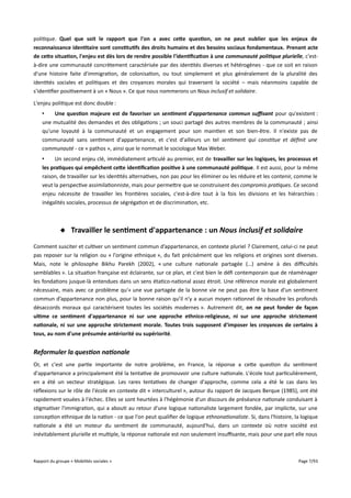 politique. Quel que soit le rapport que l'on a avec cete question, on ne peut oublier que les enjeux de
reconnaissance identitaire sont constitutifs des droits humains et des besoins sociaux fondamentaux. Prenant acte
de cete situation, l'enjeu est dès lors de rendre possible l'identifcation à une communauté politique plurielle, c'està-dire une communauté concrètement caractérisée par des identités diverses et hétérogènes - que ce soit en raison
d'une histoire faite d'immigration, de colonisation, ou tout simplement et plus généralement de la pluralité des
identités sociales et politiques et des croyances morales qui traversent la société – mais néanmoins capable de
s'identifier positivement à un « Nous ». Ce que nous nommerons un Nous inclusif et solidaire.
L'enjeu politique est donc double :
•
Une question majeure est de favoriser un sentiment d'appartenance commun sufsant pour qu'existent :
une mutualité des demandes et des obligations ; un souci partagé des autres membres de la communauté ; ainsi
qu'une loyauté à la communauté et un engagement pour son maintien et son bien-être. Il n'existe pas de
communauté sans sentiment d'appartenance, et c'est d'ailleurs un tel sentiment qui constitue et défnit une
communauté - ce « pathos », ainsi que le nommait le sociologue Max Weber.
•
Un second enjeu clé, immédiatement articulé au premier, est de travailler sur les logiques, les processus et
les pratiques qui empêchent cete identifcation positive à une communauté politique. Il est aussi, pour la même
raison, de travailler sur les identités alternatives, non pas pour les éliminer ou les réduire et les contenir, comme le
veut la perspective assimilationniste, mais pour permettre que se construisent des compromis pratiques. Ce second
enjeu nécessite de travailler les frontières sociales, c'est-à-dire tout à la fois les divisions et les hiérarchies :
inégalités sociales, processus de ségrégation et de discrimination, etc.

 Travailler le sentiment d'appartenance : un Nous inclusif et solidaire
Comment susciter et cultiver un sentiment commun d’appartenance, en contexte pluriel ? Clairement, celui-ci ne peut
pas reposer sur la religion ou « l'origine ethnique », du fait précisément que les religions et origines sont diverses.
Mais, note le philosophe Bikhu Parekh (2002), « une culture nationale partagée (…) amène à des difcultés
semblables ». La situation française est éclairante, sur ce plan, et c'est bien le défi contemporain que de réaménager
les fondations jusque-là entendues dans un sens étatico-national assez étroit. Une référence morale est globalement
nécessaire, mais avec ce problème qu'« une vue partagée de la bonne vie ne peut pas être la base d’un sentiment
commun d’appartenance non plus, pour la bonne raison qu’il n’y a aucun moyen rationnel de résoudre les profonds
désaccords moraux qui caractérisent toutes les sociétés modernes ». Autrement dit, on ne peut fonder de façon
ultime ce sentiment d'appartenance ni sur une approche ethnico-religieuse, ni sur une approche strictement
nationale, ni sur une approche strictement morale. Toutes trois supposent d'imposer les croyances de certains à
tous, au nom d'une présumée antériorité ou supériorité.

Reformuler la question nationale
Or, et c'est une partie importante de notre problème, en France, la réponse a cette question du sentiment
d'appartenance a principalement été la tentative de promouvoir une culture nationale. L'école tout particulièrement,
en a été un vecteur stratégique. Les rares tentatives de changer d'approche, comme cela a été le cas dans les
réflexions sur le rôle de l'école en contexte dit « interculturel », autour du rapport de Jacques Berque (1985), ont été
rapidement vouées à l'échec. Elles se sont heurtées à l'hégémonie d'un discours de préséance nationale conduisant à
stigmatiser l'immigration, qui a abouti au retour d'une logique nationaliste largement fondée, par implicite, sur une
conception ethnique de la nation - ce que l'on peut qualifier de logique ethnonationaliste. Si, dans l'histoire, la logique
nationale a été un moteur du sentiment de communauté, aujourd'hui, dans un contexte où notre société est
inévitablement plurielle et multiple, la réponse nationale est non seulement insufsante, mais pour une part elle nous

Rapport du groupe « Mobilités sociales »

Page 7/93

 