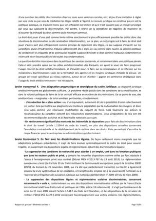 d'une sanction des délits (discrimination directes, mais aussi violences racistes, etc.) et/ou d'une incitation à régler
par voie civile ou par voie de médiation les litiges relatifs à l'égalité. Le recours juridique ne constitue pas en soit la
politique publique, ce d'autant moins que son efcacité est limitée et qu'il n'est souvent pas un moyen privilégié
par ceux qui subissent la discrimination. Par contre, il relève de la collectivité de rappeler, de maintenir et
d'assumer la primauté du droit comme socle minimum commun.
Le droit doit jouer d'une part comme limite ultime sanctionnant le plus efcacement possible les délits (donc des
situations de discrimination ou de racialisation intentionnelle) ; sur ce plan, un net progrès est à faire. Le droit doit
jouer d'autre part plus efcacement comme principe de règlement des litiges, ce qui suppose d'investir sur les
juridictions civiles (Prud'homme, tribunal administratif, etc.). Dans un cas comme dans l'autre, la volonté politique
de condamner les inégalités et de promouvoir l'égalité suppose d'investir le droit comme marqueur, notamment en
recensant et en faisant publicité de toutes les condamnations.
La question doit être incorporée dans la politique des services concernés, et notamment dans une politique pénale.
Celle-ci doit prendre appui sur les pôles antidiscrimination des Parquets, en ayant le souci de faire progresser
l'usage concret du droit antidiscriminatoire, et d'investir pour ce faire sur la connaissance et la réflexion sur les
mécanismes discriminatoires (avec de la formation des agents) et les moyens juridiques d'établir la preuve. Un
groupe de travail spécifique au niveau national, autour de ce chantier – gagner en pertinence stratégique dans
l'usage du droit antidiscriminatoire – est nécessaire.

Levier transversal 4. Une adaptation pragmatique et stratégique du cadre juridique . Le dispositif juridique
antidiscriminatoire est globalement sufsant. Le problème réside plutôt dans les conditions de sa mobilisation, et
dans la volonté politique de faire de la loi un outil efcace en matière de discriminations. De ce point de vue, des
améliorations – marginales – de la loi semblent pertinentes, et notamment :
- L'introduction des « class action » ou d'un équivalent, autrement dit de la possibilité d'ester collectivement
en justice. Cela permettra aux plaignants une meilleure préparation par la mutualisation des moyens, et donc
cela agira comme une nécessaire modification du rapport de force. Cela favorisera par ailleurs la
reconnaissance du caractère collectif des mécanismes discriminatoires. Deux propositions de lois ont été
récemment déposées au Sénat et à l'Assemblée nationale à ce sujet.
- Un renforcement signifcatif des montants des indemnités de réparations pour faits de discriminations dans
le droit du travail (article L.1134-4 du code du travail), en plus des dispositions actuelles concernant
l’annulation contractuelle et le rétablissement de la victime dans ses droits. Cela permettrait d'accroître le
risque financier pour les entreprises ou administrations qui discriminent.

Levier transversal 5. En fnir avec les discriminations légales . De façon nettement moins marginale que les
adaptations juridiques précédentes, il s'agit de faire évoluer systématiquement le cadre du droit pour assurer
l'égalité, en supprimant les dispositions légales et réglementaires créant des discriminations légales :
- La suppression des conditions de nationalité pour accéder à un emploi, tant dans les fonctions publiques
que dans les secteurs public et privé, y compris les nouvelles dispositions comme celles qui font obstacle à
l'accès à l'enseignement privé sous contrat (Décret MEN n°2013-767 du 23 août 2013). La réglementation
européenne y tend (de l'article 39 du Traité instituant la Communauté européenne jusqu'à la directive 2003/
109/CE du Conseil du 25 novembre 2003, qui n'a été que partiellement transcrite). La HALDE a également
proposé la levée systématique de ces obstacles, à l’exception des emplois liés à la souveraineté nationale ou à
l’exercice de prérogatives de puissance publique aux nationaux (Délibération n° 2009-139 du 30 mars 2009).
- La suppression des dispositions légales et réglementaires scolaires discriminatoires, concernant
notamment le « voile », conformément au sens des dispositions internationales ratifiées par la France (Pacte
international relatif aux droits civils et politiques de 1966, article 18 notamment) : il s'agit particulièrement de
la loi du 15 mars 2004 créant l'article L.141-5 du Code de l'éducation, et des dispositions de la circulaire de
rentrée n°2012-056 du 27-3-2012 concernant l'accompagnement aux sorties scolaires. Ces réglementations,

Rapport du groupe « Mobilités sociales »

Page 70/93

 