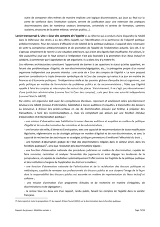 outre de comporter elles-mêmes de manière implicite une logique discriminatoire, qui joue au final sur la
perte de confiance dans l'institution scolaire, servent de justification pour une extension des pratiques
discriminatoires dans de nombreux secteurs (entreprises, universités et centres de formation, cantines
scolaires, structures de la petite enfance, services publics...).

Levier transversal 6. Une « Cour des comptes de l'égalité ». La réforme qui a conduit a faire disparaître la HALDE
dans le Défenseur des droits a eu des efets négatifs sur l'identification et la pertinence de l'objectif politique
antidiscriminatoire. Pour des raisons d'efcacité et de lisibilité de la politique publique, il apparaît donc nécessaire
de sortir la compétence antidiscriminatoire et de promotion de l'égalité de l'indistinction actuelle. Ceci dit, il ne
s'agit pas simplement de revenir à une situation antérieure, qui à bien des égards était insufsante. Par ailleurs, le
rôle aujourd'hui joué par le Haut conseil à l'intégration n'est pas favorable à la promotion d'un Nous inclusif et
solidaire, à commencer par l'appellation de cet organisme. Il y a donc lieu d'y mettre fin.
Ces réformes architecturales constituent l'opportunité de donner à ces questions le statut qu'elles appellent, en
faisant des problématiques d'égalité, de non-discrimination/ségrégation, etc., la prérogative propre d'un nouvel
organisme indépendant aux pouvoirs étendus : une sorte de « Cour des comptes de l'égalité ». Le nom proposé
prend en considération la triple dimension symbolique de la Cour des comptes qui existe à ce jour en matière de
finances et d'économie publiques : l'indépendance réelle et les pouvoirs globaux d'enquête de cet organisme ; son
poids politique en matière de formulation de problèmes publics et de recommandations ; l'idée que l'égalité
appelle à faire les comptes et mécomptes des voix et des places. Statutairement, il ne s'agit pas nécessairement
d'une juridiction administrative (comme l'est la Cour des comptes) ; cela peut être une autorité indépendante
(comme l'était la HALDE).
Par contre, cet organisme doit avoir des compétences étendues, reprenant et améliorant celles précédemment
dévolues à la HALDE (mission d'information, habilitation à mener auditions et enquêtes, à transmettre des dossiers
au procureur, à dresser des procès-verbaux en cas de discrimination prouvée par testing, à proposer des
transactions, à faire des recommandations...), mais les complétant par ailleurs par une fonction étendue
d'observation et d'interpellation politique :
- une mission d'observation avec habilitation à mener diverses auditions et enquêtes en matière de politique
d'égalité et de non-discrimination des ministères et des administrations ;
- une fonction de veille, d'alerte et d'anticipation, avec une capacité de recommandation de toute modification
législative, réglementaire ou de stratégie politique en matière d'égalité et de non-discrimination, et avec la
capacité de rechercher des techniques et stratégies juridiques permettant d'améliorer l'efectivité du droit ;
- une fonction d'observation globale de l'état des discriminations illégales dans le secteur privé, dans les
fonctions publiques75, ainsi que l'évolution des discriminations légales ;
- une fonction d'observation nationale des procédures judiciaires en matière de discrimination, capable de
faire remonter, centraliser et analyser l'ensemble des jugements et ainsi dégager les tendances de la
jurisprudence, et capable de médiatiser systématiquement l'efet comme les fragilités de la politique publique
et des institutions chargées de l'application du droit en la matière ;
- une fonction d'observation nationale de l'ethnicisation et de la racialisation des discours politiques et
médiatiques, capable de renvoyer aux professionnels du discours publics et aux citoyens l'image de la façon
dont la responsabilité des discours publics est assumée en matière de représentation du Nous inclusif et
solidaire ;
- une mission d'animation d'un programme d'études et de recherche en matière d'inégalités, de
discriminations et de ségrégation ;
- la remise tous les deux ans d'un rapport, rendu public, faisant les comptes de l'égalité dans la société
française.
75 Cela rejoint et inclut la proposition n°1 du rapport d'Alain Touret (2012) sur la discrimination dans la fonction publique.

Rapport du groupe « Mobilités sociales »

Page 71/93

 