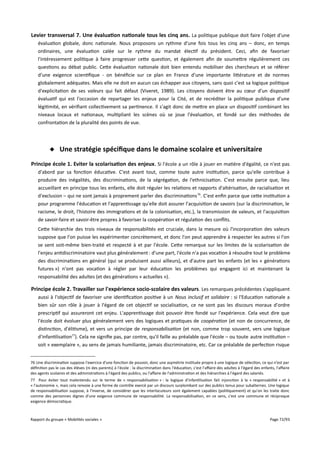 Levier transversal 7. Une évaluation nationale tous les cinq ans. La politique publique doit faire l'objet d'une
évaluation globale, donc nationale. Nous proposons un rythme d'une fois tous les cinq ans – donc, en temps
ordinaires, une évaluation calée sur le rythme du mandat électif du président. Ceci, afin de favoriser
l'intéressement politique à faire progresser cette question, et également afin de soumettre régulièrement ces
questions au débat public. Cette évaluation nationale doit bien entendu mobiliser des chercheurs et se référer
d'une exigence scientifique - on bénéficie sur ce plan en France d'une importante littérature et de normes
globalement adéquates. Mais elle ne doit en aucun cas échapper aux citoyens, sans quoi c'est sa logique politique
d'explicitation de ses valeurs qui fait défaut (Viveret, 1989). Les citoyens doivent être au cœur d'un dispositif
évaluatif qui est l'occasion de repartager les enjeux pour la Cité, et de recréditer la politique publique d'une
légitimité, en vérifiant collectivement sa pertinence. Il s'agit donc de mettre en place un dispositif combinant les
niveaux locaux et nationaux, multipliant les scènes où se joue l'évaluation, et fondé sur des méthodes de
confrontation de la pluralité des points de vue.

 Une stratégie spécifque dans le domaine scolaire et universitaire
Principe école 1. Eviter la scolarisation des enjeux . Si l'école a un rôle à jouer en matière d'égalité, ce n'est pas
d'abord par sa fonction éducative. C'est avant tout, comme toute autre institution, parce qu'elle contribue à
produire des inégalités, des discriminations, de la ségrégation, de l'ethnicisation. C'est ensuite parce que, lieu
accueillant en principe tous les enfants, elle doit réguler les relations et rapports d'altérisation, de racialisation et
d'exclusion – qui ne sont jamais à proprement parler des discriminations 76. C'est enfin parce que cette institution a
pour programme l'éducation et l'apprentissage qu'elle doit assurer l'acquisition de savoirs (sur la discrimination, le
racisme, le droit, l'histoire des immigrations et de la colonisation, etc.), la transmission de valeurs, et l'acquisition
de savoir-faire et savoir-être propres à favoriser la coopération et régulation des conflits.
Cette hiérarchie des trois niveaux de responsabilités est cruciale, dans la mesure où l'incorporation des valeurs
suppose que l'on puisse les expérimenter concrètement, et donc l'on peut apprendre à respecter les autres si l'on
se sent soit-même bien-traité et respecté à et par l'école. Cette remarque sur les limites de la scolarisation de
l'enjeu antidiscriminatoire vaut plus généralement : d'une part, l'école n'a pas vocation à résoudre tout le problème
des discriminations en général (qui se produisent aussi ailleurs), et d'autre part les enfants (et les « générations
futures ») n'ont pas vocation à régler par leur éducation les problèmes qui engagent ici et maintenant la
responsabilité des adultes (et des générations « actuelles »).

Principe école 2. Travailler sur l'expérience socio-scolaire des valeurs . Les remarques précédentes s'appliquent
aussi à l'objectif de favoriser une identification positive à un Nous inclusif et solidaire : si l'Education nationale a
bien sûr son rôle à jouer à l'égard de cet objectif se socialisation, ce ne sont pas les discours moraux d'ordre
prescriptif qui assureront cet enjeu. L'apprentissage doit pouvoir être fondé sur l'expérience. Cela veut dire que
l'école doit évoluer plus généralement vers des logiques et pratiques de coopération (et non de concurrence, de
distinction, d'élitisme), et vers un principe de responsabilisation (et non, comme trop souvent, vers une logique
d'infantilisation77). Cela ne signifie pas, par contre, qu'il faille au préalable que l'école – ou toute autre institution –
soit « exemplaire », au sens de jamais humiliante, jamais discriminatoire, etc. Car ce préalable de perfection risque
76 Une discrimination suppose l'exercice d'une fonction de pouvoir, donc une asymétrie instituée propre à une logique de sélection, ce qui n'est par
définition pas le cas des élèves (ni des parents) à l'école : la discrimination dans l'éducation, c'est l'afaire des adultes à l'égard des enfants, l'afaire
des agents scolaires et des administrations à l'égard des publics, ou l'afaire de l'administration et des hiérarchies à l'égard des salariés.
77 Pour éviter tout malentendu sur le terme de « responsabilisation » : la logique d'infantilisation fait injonction à la « responsabilité » et à
« l'autonomie », mais cela renvoie à une forme de contrôle exercé par un discours surplombant sur des publics tenus pour subalternes. Une logique
de responsabilisation suppose, à l'inverse, de considérer que les interlocuteurs sont également capables (politiquement) et qu'on les traite donc
comme des personnes dignes d'une exigence commune de responsabilité. La responsabilisation, en ce sens, c'est une commune et réciproque
exigence démocratique.

Rapport du groupe « Mobilités sociales »

Page 72/93

 