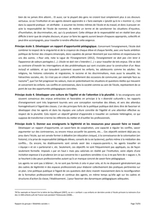bien de ne jamais être atteint... Et aussi, car la plupart des gens ne croient tout simplement plus à ces discours
vertueux. Là où l'institution et ses agents doivent apprendre à « faire exemple » (plutôt qu'à le « montrer »), c'est
dans la capacité pratique - et vérifiable - à assumer les limites mêmes de l'école et du travail, et donc à prouver en
acte la responsabilité de l'école de nommer, de mettre un terme et de sanctionner les situations d'injustice,
d'humiliation, de discrimination, etc. qui s'y produisent. Cette éthique de la responsabilité est en réalité bien plus
difcile à tenir que de simples discours, et pour ce faire les agents auront besoin d'espaces appropriés, collectifs et
peut-être accompagnés, pour travailler à rendre efective cette exigence.

Principe école 3. Développer un rapport d'opportunité pédagogique. Concernant l'enseignement, l'école doit
combiner le respect de la singularité et de la croyance de chaque élève et chaque famille, avec une haute ambition
politique de former des citoyens émancipés, donc capables de penser librement par eux-mêmes et respectueux les
uns des autres. « Pour cela, note la Ligue de l'Enseignement (2012), l’enseignement ne doit pas s’en tenir à
l’apparence de valeurs partagées (...). L’école ne doit rien s’interdire (...) » pour travailler de tels enjeux. Elle se doit
au contraire d'investir les interrogations et des problématiques qui sont cruciales pour la construction d'un Nous
inclusif et solidaire, et qui taraudent justement souvent les enfants, les adolescents comme les adultes : les
religions, les histoires coloniales et migratoires, le racisme et les discriminations, mais aussi la sexualité, les
hiérarchies sociales, etc. Ce n'est pas en créant artificiellement des occasions de communier, par exemple face au
nazisme78, que l'on fait progresser les valeurs, mais en potentialisant les situations et questions réelles qui meuvent
et concernent les enfants. Les conflits et controverses, dans la société comme au sein de l'école, représentent de ce
point de vue des opportunités pédagogiques concrètes.

Principe école 4. Développer une culture de l'égalité et de l'atention à la pluralité. Si les enseignants sont
souvent convaincus des enjeux antiracistes et favorables en principe à la « diversité culturelle », les rapports
d'enseignement sont très largement tournés vers une conception normative des élèves, et vers des attendus
homogénéisant à l'égard des classes. L'un des principes forts de la politique publique doit donc être de favoriser et
développer chez les agents et dans les équipes une culture concrète de l'égalité et une attention efective au
respect de la pluralité. Cela rejoint un objectif général d'apprendre à travailler en contexte hétérogène, ce qui
suppose de transformer à terme les référents du métier et d'outiller les professionnels.

Principe école 5. Donner aux enseignants la légitimité et les ressources pour pouvoir faire ce travail .
Développer un rapport d'opportunité, un savoir-faire de coopération, une capacité à réguler les conflits, savoir
argumenter sur des controverses, ou encore mieux accueillir les parents, etc.... Ces objectifs existent déjà peu ou
prou dans l'école, qui est censée former à débattre (en éducation civique), à la connaissance de la colonisation (en
histoire), à la prise de responsabilité (délégués élèves, conseils de la vie lycéenne), parfois même à la médiation des
conflits... Ou encore, les établissements sont censés avoir des « espaces-parents », les agents travailler en
« équipe » et en « partenariat », etc. Seulement, ces objectifs ne sont fréquemment pas appliqués, ou de façon
seulement formelle. Imposés « par en haut » mais peu valorisés en réalité par l'institution, voire objets d'une
incitation expresse à la prudence (en ce qui concerne les « questions sensibles ») ou à ne pas faire de « vagues », ils
se heurtent à des peurs professionnelles autant qu'à un manque concret de savoir-faire pédagogique.
Les agents ne sont pas à blâmer ; ils ne sont pas formés à cela ni pour cela, et ils ne disposent généralement pas
des cadres de légitimité ni des espaces professionnels pour élaborer collectivement des pratiques pertinentes sur
ce plan. Une politique publique à l'égard de ces questions doit donc investir massivement dans la reconfiguration
de la formation professionnelle initiale et continue des agents, en même temps qu'elle agit sur les cadres et
structures d'action (la classe, l'établissement...) pour favoriser des dynamiques pédagogiques adéquates.

78 Par exemple en faisant lire la lettre de Guy Môquet (2007), ou en « confiant » aux enfants en dernière année à l'école primaire la mémoire d'un
des 11 000 enfants juifs de France tués pendant l'Holocauste (2008)...

Rapport du groupe « Mobilités sociales »

Page 73/93

 
