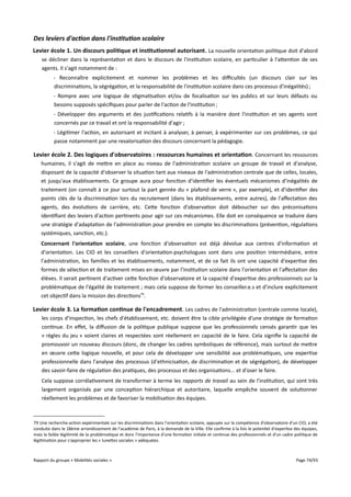 Des leviers d'action dans l'institution scolaire
Levier école 1. Un discours politique et institutionnel autorisant . La nouvelle orientation politique doit d'abord
se décliner dans la représentation et dans le discours de l'institution scolaire, en particulier à l'attention de ses
agents. Il s'agit notamment de :
- Reconnaître explicitement et nommer les problèmes et les difcultés (un discours clair sur les
discriminations, la ségrégation, et la responsabilité de l'institution scolaire dans ces processus d'inégalités) ;
- Rompre avec une logique de stigmatisation et/ou de focalisation sur les publics et sur leurs défauts ou
besoins supposés spécifiques pour parler de l'action de l'institution ;
- Développer des arguments et des justifications relatifs à la manière dont l'institution et ses agents sont
concernés par ce travail et ont la responsabilité d'agir ;
- Légitimer l'action, en autorisant et incitant à analyser, à penser, à expérimenter sur ces problèmes, ce qui
passe notamment par une revalorisation des discours concernant la pédagogie.

Levier école 2. Des logiques d'observatoires : ressources humaines et orientation. Concernant les ressources
humaines, il s'agit de mettre en place au niveau de l'administration scolaire un groupe de travail et d'analyse,
disposant de la capacité d'observer la situation tant aux niveaux de l'administration centrale que de celles, locales,
et jusqu'aux établissements. Ce groupe aura pour fonction d'identifier les éventuels mécanismes d'inégalités de
traitement (on connaît à ce jour surtout la part genrée du « plafond de verre », par exemple), et d'identifier des
points clés de la discrimination lors du recrutement (dans les établissements, entre autres), de l'afectation des
agents, des évolutions de carrière, etc. Cette fonction d'observation doit déboucher sur des préconisations
identifiant des leviers d'action pertinents pour agir sur ces mécanismes. Elle doit en conséquence se traduire dans
une stratégie d'adaptation de l'administration pour prendre en compte les discriminations (prévention, régulations
systémiques, sanction, etc.).
Concernant l'orientation scolaire, une fonction d'observation est déjà dévolue aux centres d'information et
d'orientation. Les CIO et les conseillers d'orientation-psychologues sont dans une position intermédiaire, entre
l'administration, les familles et les établissements, notamment, et de ce fait ils ont une capacité d'expertise des
formes de sélection et de traitement mises en œuvre par l'institution scolaire dans l'orientation et l'afectation des
élèves. Il serait pertinent d'activer cette fonction d'observatoire et la capacité d'expertise des professionnels sur la
problématique de l'égalité de traitement ; mais cela suppose de former les conseiller.e.s et d'inclure explicitement
cet objectif dans la mission des directions79.

Levier école 3. La formation continue de l'encadrement . Les cadres de l'administration (centrale comme locale),
les corps d'inspection, les chefs d'établissement, etc. doivent être la cible privilégiée d'une stratégie de formation
continue. En efet, la difusion de la politique publique suppose que les professionnels censés garantir que les
« règles du jeu » soient claires et respectées sont réellement en capacité de le faire. Cela signifie la capacité de
promouvoir un nouveau discours (donc, de changer les cadres symboliques de référence), mais surtout de mettre
en œuvre cette logique nouvelle, et pour cela de développer une sensibilité aux problématiques, une expertise
professionnelle dans l'analyse des processus (d'ethnicisation, de discrimination et de ségrégation), de développer
des savoir-faire de régulation des pratiques, des processus et des organisations... et d'oser le faire.
Cela suppose corrélativement de transformer à terme les rapports de travail au sein de l'institution, qui sont très
largement organisés par une conception hiérarchique et autoritaire, laquelle empêche souvent de solutionner
réellement les problèmes et de favoriser la mobilisation des équipes.

79 Une recherche-action expérimentale sur les discriminations dans l'orientation scolaire, appuyée sur la compétence d'observatoire d'un CIO, a été
conduite dans le 18ème arrondissement de l'académie de Paris, à la demande de la Ville. Elle confirme à la fois le potentiel d'expertise des équipes,
mais la faible légitimité de la problématique et donc l'importance d'une formation initiale et continue des professionnels et d'un cadre politique de
légitimation pour s'approprier les « lunettes sociales » adéquates.

Rapport du groupe « Mobilités sociales »

Page 74/93

 