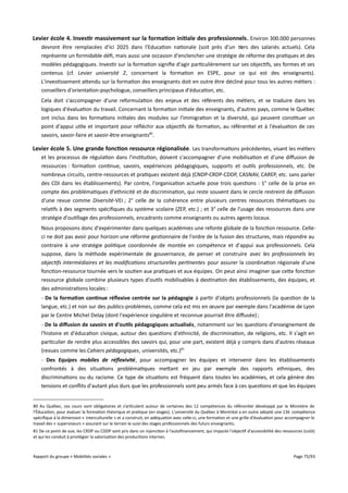 Levier école 4. Investir massivement sur la formation initiale des professionnels . Environ 300.000 personnes
devront être remplacées d'ici 2025 dans l'Education nationale (soit près d'un tiers des salariés actuels). Cela
représente un formidable défi, mais aussi une occasion d'enclencher une stratégie de réforme des pratiques et des
modèles pédagogiques. Investir sur la formation signifie d'agir particulièrement sur ses objectifs, ses formes et ses
contenus (cf. Levier université 2, concernant la formation en ESPE, pour ce qui est des enseignants).
L'investissement attendu sur la formation des enseignants doit en outre être décliné pour tous les autres métiers :
conseillers d'orientation-psychologue, conseillers principaux d'éducation, etc.
Cela doit s'accompagner d'une reformulation des enjeux et des référents des métiers, et se traduire dans les
logiques d'évaluation du travail. Concernant la formation initiale des enseignants, d'autres pays, comme le Québec
ont inclus dans les formations initiales des modules sur l'immigration et la diversité, qui peuvent constituer un
point d'appui utile et important pour réfléchir aux objectifs de formation, au référentiel et à l'évaluation de ces
savoirs, savoir-faire et savoir-être enseignants80.

Levier école 5. Une grande fonction ressource régionalisée . Les transformations précédentes, visant les métiers
et les processus de régulation dans l'institution, doivent s'accompagner d'une mobilisation et d'une difusion de
ressources : formation continue, savoirs, expériences pédagogiques, supports et outils professionnels, etc. De
nombreux circuits, centre-ressources et pratiques existent déjà (CNDP-CRDP-CDDP, CASNAV, CAREP, etc. sans parler
des CDI dans les établissements). Par contre, l'organisation actuelle pose trois questions : 1° celle de la prise en
compte des problématiques d'ethnicité et de discrimination, qui reste souvent dans le cercle restreint de difusion
d'une revue comme Diversité-VEI ; 2° celle de la cohérence entre plusieurs centres ressources thématiques ou
relatifs à des segments spécifiques du système scolaire (ZEP, etc.) ; et 3° celle de l'usage des ressources dans une
stratégie d'outillage des professionnels, encadrants comme enseignants ou autres agents locaux.
Nous proposons donc d'expérimenter dans quelques académies une refonte globale de la fonction ressource. Celleci ne doit pas avoir pour horizon une réforme gestionnaire de l'ordre de la fusion des structures, mais répondre au
contraire à une stratégie politique coordonnée de montée en compétence et d'appui aux professionnels. Cela
suppose, dans la méthode expérimentale de gouvernance, de penser et construire avec les professionnels les
objectifs intermédiaires et les modifcations structurelles pertinentes pour assurer la coordination régionale d'une
fonction-ressource tournée vers le soutien aux pratiques et aux équipes. On peut ainsi imaginer que cette fonction
ressource globale combine plusieurs types d'outils mobilisables à destination des établissements, des équipes, et
des administrations locales :
- De la formation continue réfexive centrée sur la pédagogie à partir d'objets professionnels (la question de la
langue, etc.) et non sur des publics-problèmes, comme cela est mis en œuvre par exemple dans l'académie de Lyon
par le Centre Michel Delay (dont l'expérience singulière et reconnue pourrait être difusée) ;
- De la diffusion de savoirs et d'outils pédagogiques actualisés, notamment sur les questions d'enseignement de
l'histoire et d'éducation civique, autour des questions d'ethnicité, de discrimination, de religions, etc. Il s'agit en
particulier de rendre plus accessibles des savoirs qui, pour une part, existent déjà y compris dans d'autres réseaux
(revues comme les Cahiers pédagogiques, universités, etc.)81
- Des Equipes mobiles de réfexivité, pour accompagner les équipes et intervenir dans les établissements
confrontés à des situations problématiques mettant en jeu par exemple des rapports ethniques, des
discriminations ou du racisme. Ce type de situations est fréquent dans toutes les académies, et cela génère des
tensions et conflits d'autant plus durs que les professionnels sont peu armés face à ces questions et que les équipes
80 Au Québec, ces cours sont obligatoires et s’articulent autour de certaines des 12 compétences du référentiel développé par le Ministère de
l’Éducation, pour évaluer la formation théorique et pratique (en stages). L'université du Québec à Montréal a en outre adopté une 13è compétence
spécifique à la dimension « interculturelle » et a construit, en adéquation avec celle-ci, une formation et une grille d'évaluation pour accompagner le
travail des « superviseurs » assurant sur le terrain le suivi des stages professionnels des futurs enseignants;
81 De ce point de vue, les CRDP ou CDDP sont pris dans un injonction à l'autofinancement, qui impacte l'objectif d'accessibilité des ressources (coût)
et qui les conduit à privilégier la valorisation des productions internes.

Rapport du groupe « Mobilités sociales »

Page 75/93

 