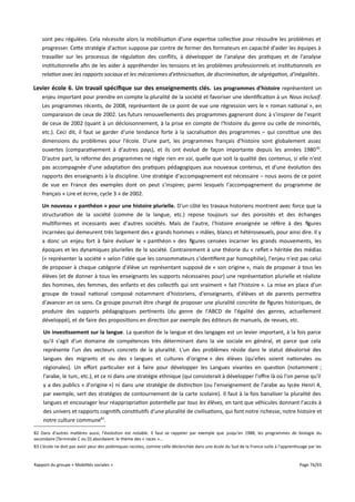 sont peu régulées. Cela nécessite alors la mobilisation d'une expertise collective pour résoudre les problèmes et
progresser. Cette stratégie d'action suppose par contre de former des formateurs en capacité d'aider les équipes à
travailler sur les processus de régulation des conflits, à développer de l'analyse des pratiques et de l'analyse
institutionnelle afin de les aider à appréhender les tensions et les problèmes professionnels et institutionnels en
relation avec les rapports sociaux et les mécanismes d'ethnicisation, de discrimination, de ségrégation, d'inégalités .

Levier école 6. Un travail spécifque sur des enseignements clés. Les programmes d'histoire représentent un
enjeu important pour prendre en compte la pluralité de la société et favoriser une identification à un Nous inclusif.
Les programmes récents, de 2008, représentent de ce point de vue une régression vers le « roman national », en
comparaison de ceux de 2002. Les futurs renouvellements des programmes gagneront donc à s'inspirer de l'esprit
de ceux de 2002 (quant à un décloisonnement, à la prise en compte de l'histoire du genre ou celle de minorités,
etc.). Ceci dit, il faut se garder d'une tendance forte à la sacralisation des programmes – qui constitue une des
dimensions du problèmes pour l'école. D'une part, les programmes français d'histoire sont globalement assez
ouvertes (comparativement à d'autres pays), et ils ont évolué de façon importante depuis les années 1980 82.
D'autre part, la réforme des programmes ne règle rien en soi, quelle que soit la qualité des contenus, si elle n'est
pas accompagnée d'une adaptation des pratiques pédagogiques aux nouveaux contenus, et d'une évolution des
rapports des enseignants à la discipline. Une stratégie d'accompagnement est nécessaire – nous avons de ce point
de vue en France des exemples dont on peut s'inspirer, parmi lesquels l'accompagnement du programme de
français « Lire et écrire, cycle 3 » de 2002.
Un nouveau « panthéon » pour une histoire plurielle. D'un côté les travaux historiens montrent avec force que la
structuration de la société (comme de la langue, etc.) repose toujours sur des porosités et des échanges
multiformes et incessants avec d'autres sociétés. Mais de l'autre, l'histoire enseignée se réfère à des figures
incarnées qui demeurent très largement des « grands hommes » mâles, blancs et hétérosexuels, pour ainsi dire. Il y
a donc un enjeu fort à faire évoluer le « panthéon » des figures censées incarner les grands mouvements, les
époques et les dynamiques plurielles de la société. Contrairement à une théorie du « reflet » héritée des médias
(« représenter la société » selon l'idée que les consommateurs s'identifient par homophilie), l'enjeu n'est pas celui
de proposer à chaque catégorie d'élève un représentant supposé de « son origine », mais de proposer à tous les
élèves (et de donner à tous les enseignants les supports nécessaires pour) une représentation plurielle et réaliste
des hommes, des femmes, des enfants et des collectifs qui ont vraiment « fait l'histoire ». La mise en place d'un
groupe de travail national composé notamment d'historiens, d'enseignants, d'élèves et de parents permettra
d'avancer en ce sens. Ce groupe pourrait être chargé de proposer une pluralité concrète de figures historiques, de
produire des supports pédagogiques pertinents (du genre de l'ABCD de l'égalité des genres, actuellement
développé), et de faire des propositions en direction par exemple des éditeurs de manuels, de revues, etc.
Un investissement sur la langue. La question de la langue et des langages est un levier important, à la fois parce
qu'il s'agit d'un domaine de compétences très déterminant dans la vie sociale en général, et parce que cela
représente l'un des vecteurs concrets de la pluralité. L'un des problèmes réside dans le statut dévalorisé des
langues des migrants et ou des « langues et cultures d'origine » des élèves (qu'elles soient nationales ou
régionales). Un efort particulier est à faire pour développer les Langues vivantes en question (notamment ;
l'arabe, le turc, etc.), et ce ni dans une stratégie ethnique (qui consisterait à développer l'ofre là où l'on pense qu'il
y a des publics « d'origine ») ni dans une stratégie de distinction (ou l'enseignement de l'arabe au lycée Henri 4,
par exemple, sert des stratégies de contournement de la carte scolaire). Il faut à la fois banaliser la pluralité des
langues et encourager leur réappropriation potentielle par tous les élèves, en tant que véhicules donnant l'accès à
des univers et rapports cognitifs constitutifs d'une pluralité de civilisations, qui font notre richesse, notre histoire et
notre culture commune83.
82 Dans d'autres matières aussi, l'évolution est notable. Il faut se rappeler par exemple que jusqu'en 1988, les programmes de biologie du
secondaire (Terminale C ou D) abordaient le thème des « races »...
83 L'école ne doit pas avoir peur des polémiques racistes, comme celle déclenchée dans une école du Sud de la France suite à l'apprentissage par les

Rapport du groupe « Mobilités sociales »

Page 76/93

 