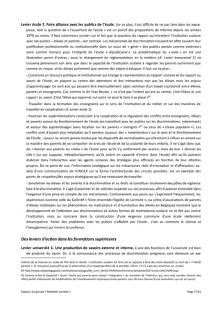 Levier école 7. Faire alliance avec les publics de l'école. Sur ce plan, il est difcile de ne pas faire dans les vœuxpieux, tant la question de « l'ouverture de l'école » est un poncif des propositions de réforme depuis les années
1970 au moins. Il faut néanmoins insister sur le fait que la question du rapport qu'entretient l'institution scolaire
avec ses publics – élèves et parents – est centrale. Les mécanismes de discrimination trouvent en efet souvent leur
justification professionnelle ou institutionnelle dans un souci de « gérer » des publics pensés comme extérieurs
voire comme menace pour l'intégrité de l'école « républicaine ». La problématique du « voile » en est une
illustration parmi d'autres ; aussi le changement de réglementation en la matière (cf. Levier transversal 5) ne
trouvera pleinement son sens que dans la capacité de l'institution scolaire à regarder les parents autrement que
comme un risque, et les élèves autrement que comme des objets à éduquer. Il faut sur ce plan :
- Construire un discours politique et institutionnel qui change la représentation du rapport scolaire et du rapport au
savoir de l'école, en plaçant au centre des attentions et des interactions non pas les élèves mais les enjeux
d'apprentissage. Ce sont eux qui peuvent être éventuellement objet commun d'un travail coordonné entre élèves,
parents et enseignants. Car, comme le dit Yves Reuter, « ce n’est pas l’enfant qui est au centre, c’est l’élève et son
rapport au savoir. C’est l’élève qui apprend, nul autre ne peut le faire à sa place »84.
- Travailler dans la formation des enseignants sur le sens de l'institution et du métier et sur des manières de
travailler en coopération (cf. Levier école 5).
- Favoriser les expérimentations conduisant à la coopération et la régulation des conflits entre enseignants, élèves
et parents autour du fonctionnement de l'école (en travaillant avec les publics sur les discriminations, notamment)
et autour des apprentissages (sans focaliser sur les parents « immigrés »85 ou ceux de « classe populaire »). Les
conflits sont d'autant plus inévitables qu'il existera toujours des « malentendus » sur le sens et le fonctionnement
de l'école ; ceux-ci ne seront jamais résolus par les dispositifs de normalisation qui cherchent à influer en amont sur
la manière des parents de se comporter vis-à-vis de l'école et de la scolarité de leurs enfants. Il ne s'agit donc pas
de « donner aux parents les codes » de l'école pour qu'ils s'y conforment par avance, mais de leur « donner les
clés » (ce qui suppose, métaphoriquement, qu'ils soient en capacité d'entrer dans l'école) afin qu'ils puissent
élaborer dans l'interaction avec les agents scolaires des stratégies plus efcaces en fonction de leur attentes
propres. De ce point de vue, l'information stratégique sur les mécanismes réels d'orientation et d'afectation, audelà d'une communication de l'ONISEP sur la forme l'architecturale des circuits possibles, est un exemple des
points de crispation/des enjeux stratégiques qu'il est nécessaire de travailler.
- Sensibiliser les élèves et les parents à la discrimination et au droit, et constituer localement des pôles de vigilance
face à la discrimination. Il s'agit d'autoriser et de solliciter la parole sur ces processus, afin d'avancer ensemble dans
l'exigence d'une prise en compte de ces mécanismes. Contrairement aux peurs qui s'expriment fréquemment, les
expériences (comme celle du Collectif « Vivre ensemble l'égalité de Lormont », ou celles d'associations de parents
d'élèves mobilisées sur les phénomènes de maltraitance et d'humiliation des élèves en Belgique) montrent que le
développement de l'attention aux discriminations et autres formes de maltraitance scolaire ne se fait pas contre
l'institution, mais au contraire dans la construction d'une exigence commune d'une école réellement
émancipatrice. Parler des problèmes avec les publics n'afaiblit pas l'école ; c'est au contraire le silence et
l'aveuglement qui minent la confiance.

Des leviers d'action dans les formations supérieures
Levier université 1. Une production de savoirs externe et interne. L'une des fonctions de l'université est bien
de produire du savoir. Or, si la connaissance des processus de discrimination progresse, cela demeure un axe
enfants de la chanson en arabe du film Azur et Asmar. L'institution scolaire est forte de sa capacité à faire des choix éducatifs au nom de « l'intérêt
général », et cela passe aujourd'hui par la valorisation et la réappropriation de la pluralité, même s'il n'y a pas de consensus sur ce plan.
84 http://www.cafepedagogique.net/lesdossiers/pages/86_icem_des%C3%A9colesfreinetsurlaloupedel%27universit%C3%A9.aspx
85 Comme le fait le dispositif « Ouvrir l'école aux parents pour réussir l'intégration » du ministère de l'Intérieur, qui, sans cela, semble montrer des
efets plutôt intéressants de modifications de l'investissement réciproque école-parents (ceci dit sous réserve d'une évaluation, qui est en cours).

Rapport du groupe « Mobilités sociales »

Page 77/93

 
