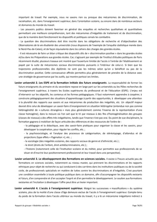 important de travail. Par exemple, nous ne savons rien ou presque des mécanismes de discrimination, de
racialisation, etc. dans l'enseignement supérieur, dans l'orientation scolaire, ou encore dans de nombreux secteurs
et domaines du monde du travail.
- Les pouvoirs publics doivent favoriser en général des enquêtes et recherches qualitatives et quantitatives
permettant une meilleure compréhension, tant des mécanismes d'inégalités de traitement et de discrimination,
que de la manière dont fonctionnent les dispositifs et politiques censés les combattre.
- La question des discriminations doit être inscrite dans les obligations de recherche et d'objectivation des
Observatoires de la vie étudiante des universités (nous disposons de l'exemple de l'enquête statistique menée dans
le Nord-Pas-de-Calais), et de façon équivalente dans les cahiers des charges des grandes écoles.
- Il est nécessaire de faire un bilan critique des dispositifs dits de « discrimination positive » dans les grandes écoles
et/ou dans les Préparations aux grandes écoles. Car, s'agissant par exemple de l'Institut d'études politiques de Paris
récemment étudié, plusieurs travaux ont montré que l'ouverture limitée de l'accès à l'entrée de l'établissement se
payait par la suite de mécanismes sociaux discriminatoires puissants à l'intérieur de celui-ci. Si bien que les
trajectoires professionnelles des diplômés ne sont pas les mêmes selon qu'on a bénéficié ou pas de la
discrimination positive. Cette connaissance afnée permettra plus généralement de prendre de la distance avec
une stratégie de gouvernance par les outils, qui montre partout ses limites.

Levier université 2. Les ESPE et la formation initiale des futurs enseignants . La responsabilité de former les
futurs enseignants du primaire et du secondaire repose en large part sur les universités ou les Pôles recherches de
l'enseignement supérieur, à travers les Ecoles supérieures du professorat et de l'éducation (ESPE). L'enjeu est
d'intervenir sur les objectifs, les contenus et les formes pédagogiques. Il faut notamment apprendre à coopérer, à
construire pédagogiquement des situations d'apprentissage à partir des opportunités, à développer une attention
à la pluralité des rapports aux savoirs et aux mécanismes de production des inégalités, etc. Un objectif majeur
devrait être celui de développer un savoir-faire d'enseignement en situation hétérogène (entendue non pas comme
hétérogénéité de « cultures étrangères » mais plus généralement comme l'inverse de la représentation d'une
classe homogène), dans la mesure où l'on sait que le tri par niveaux à des fins d'homogénéisation des groupes
(classes de niveaux) a des efets très inégalitaires, tandis que l'inverse n'est pas vrai. Du point de vue disciplinaire, la
formation gagnera à mobiliser de façon articulée des références et des ressources de l'ordre de :
- la pédagogie et la didactique, avec des savoir-faire pratiques pour organiser la classe et les savoirs, pour
développer la coopération, pour réguler les conflits, etc. ;
- la psychosociologie, et l'analyse des processus de catégorisation, de stéréotypage, d'attendus et de
projections (type efets « Pygmalion »), etc. ;
- la sociologie (des inégalités scolaires, des rapports sociaux de genre et d'ethnicité, etc.) ;
- le droit (droits de l'enfant, droit antidiscriminatoire, etc.) ;
- l'histoire (notamment celle de l'institution scolaire et du métier, pour permettre aux professionnels de se
situer et d'inscrire leur positionnement professionnel et leur travail dans une perspective).

Levier université 3. Le développement des formations en sciences sociales. Il existe à l'heure actuelle peu de
formations en sciences sociales, notamment au niveau master, qui prennent les discriminations et les rapports
ethniques pour objet de recherche ou qui conduisent à des carrières dans les institutions publiques ou de la société
civile, de professionnels spécialisés en matière de luttes contre les discriminations et d'inégalités. C'est pourtant
une condition essentielle à toute politique publique dans ce domaine, afin d'accompagner les dispositifs existants
et futurs, d'en comprendre et d'en accepter l'esprit et d'en permettre le développement. Le soutien aux formations
existantes et l'incitation à développer l'ofre peut être un levier important.

Levier université 4. L'accès à l'enseignement supérieur. Malgré les successives « massifications » du système
scolaire, plus de la moitié d'une classe d'âge demeure exclue de l'accès à l'enseignement supérieur. Compte-tenu
du poids de la formation dans l'accès ultérieur au monde du travail, il y a là un mécanisme inégalitaire indirect à
Rapport du groupe « Mobilités sociales »

Page 78/93

 