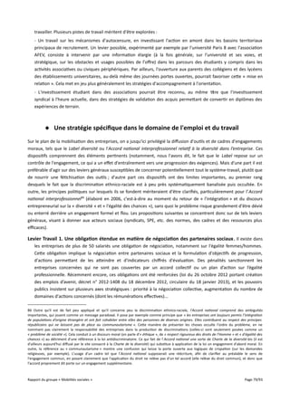 travailler. Plusieurs pistes de travail méritent d'être explorées :
- Un travail sur les mécanismes d'autocensure, en investissant l'action en amont dans les bassins territoriaux
principaux de recrutement. Un levier possible, expérimenté par exemple par l'université Paris 8 avec l'association
AFEV, consiste à intervenir par une information élargie (à la fois générale, sur l'université et ses voies, et
stratégique, sur les obstacles et usages possibles de l'ofre) dans les parcours des étudiants y compris dans les
activités associatives ou civiques périphériques. Par ailleurs, l'ouverture aux parents des collégiens et des lycéens
des établissements universitaires, au-delà même des journées portes ouvertes, pourrait favoriser cette « mise en
relation ». Cela met en jeu plus généralement les stratégies d'accompagnement à l'orientation.
- L'investissement étudiant dans des associations pourrait être reconnu, au même titre que l'investissement
syndical à l'heure actuelle, dans des stratégies de validation des acquis permettant de convertir en diplômes des
expériences de terrain.

 Une stratégie spécifque dans le domaine de l'emploi et du travail
Sur le plan de la mobilisation des entreprises, on a jusqu'ici privilégié la difusion d'outils et de cadres d'engagements
moraux, tels que le Label diversité ou l'Accord national interprofessionnel relatif à la diversité dans l’entreprise. Ces
dispositifs comprennent des éléments pertinents (notamment, nous l'avons dit, le fait que le Label repose sur un
contrôle de l'engagement, ce qui a un efet d'entraînement vers une progression des exigences). Mais d'une part il est
préférable d'agir sur des leviers généraux susceptibles de concerner potentiellement tout le système-travail, plutôt que
de nourrir une fétichisation des outils ; d'autre part ces dispositifs ont des limites importantes, au premier rang
desquels le fait que la discrimination ethnico-raciale est à peu près systématiquement banalisée puis occultée. En
outre, les principes politiques sur lesquels ils se fondent mériteraient d'être clarifiés, particulièrement pour l' Accord
national interprofessionnel86 (élaboré en 2006, c'est-à-dire au moment du retour de « l'intégration » et du discours
entrepreneurial sur la « diversité » et « l'égalité des chances »), sans quoi le problème risque grandement d'être dévié
ou enterré derrière un engagement formel et flou. Les propositions suivantes se concentrent donc sur de tels leviers
généraux, visant à donner aux acteurs sociaux (syndicats, SPE, etc. des normes, des cadres et des ressources plus
efcaces).

Levier Travail 1. Une obligation étendue en matière de négociation des partenaires sociaux . Il existe dans
les entreprises de plus de 50 salariés une obligation de négociation, notamment sur l'égalité femmes/hommes.
Cette obligation implique la négociation entre partenaires sociaux et la formulation d'objectifs de progression,
d'actions permettant de les atteindre et d'indicateurs chifrés d'évaluation. Des pénalités sanctionnent les
entreprises concernées qui ne sont pas couvertes par un accord collectif ou un plan d’action sur l’égalité
professionnelle. Récemment encore, ces obligations ont été renforcées (loi du 26 octobre 2012 portant création
des emplois d’avenir, décret n° 2012-1408 du 18 décembre 2012, circulaire du 18 janvier 2013), et les pouvoirs
publics insistent sur plusieurs axes stratégiques : priorité à la négociation collective, augmentation du nombre de
domaines d'actions concernés (dont les rémunérations efectives)...
86 Outre qu'il est de fait peu appliqué et qu'il concerne peu la discrimination ethnico-raciale, l'Accord national comprend des ambiguïtés
importantes, qui jouent comme un message paradoxal. Il pose par exemple comme principe que « les entreprises ont toujours permis l’intégration
de populations d’origine étrangère et ont fait cohabiter entre elles des personnes de diverses origines. Elles contribuent au respect des principes
républicains qui ne laissent pas de place au communautarisme ». Cette manière de présenter les choses occulte l'ordre du problème, en ne
nommant pas clairement la responsabilité des entreprises dans la production de discriminations (celles-ci sont seulement posées comme un
« problème de société »). Cela conduit à un discours moral (on parle d'« éthique », de « respect rigoureux des droits de l’Homme » et « d'égalité des
chances ») au détriment d'une référence à la loi antidiscriminatoire. Ce qui fait de l' Accord national une sorte de Charte de la diversité-bis (il est
d'ailleurs aujourd'hui difusé par le site consacré à la Charte de la diversité) qui substitue à application de la loi un engagement d'abord moral. En
outre, la référence au « communautarisme » montre une confusion qui laisse la porte ouverte aux logiques de crispation (sur les demandes
religieuses, par exemple). L'usage d'un cadre tel que l'Accord national supposerait une réécriture, afin de clarifier au préalable le sens de
l'engagement commun, en posant clairement que l'application du droit ne relève pas d'un tel accord (elle relève du droit commun), et donc que
l'accord proprement dit porte sur un engagement supplémentaire.

Rapport du groupe « Mobilités sociales »

Page 79/93

 
