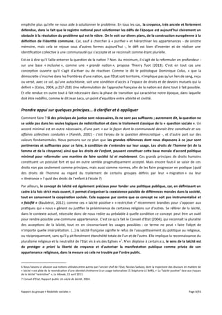 empêche plus qu'elle ne nous aide à solutionner le problème. En tous les cas, la croyance, très ancrée et fortement
défendue, dans le fait que le registre national peut solutionner les défs de l'époque est aujourd'hui clairement un
obstacle à la résolution du problème qui est le nôtre. On le voit sur divers plans, de la construction européenne à la
défnition de l'identité commune. Car, sauf à chercher à « purifier » et hiérarchiser les appartenances - de sinistre
mémoire, mais cela se rejoue sous d'autres formes aujourd'hui -, le défi est bien d'inventer et de réaliser une
identification collective à une communauté qui s'accepte et se reconnaît comme étant plurielle.
Est-ce à dire qu'il faille enterrer la question de la nation ? Non. Au minimum, il s'agit de la reformuler en profondeur :
sur une base « inclusive », comme une « grande nation », propose Thierry Tuot (2013). C'est en tout cas une
conception ouverte qu'il s'agit d'activer ou de réactiver. Comme le dit le politologue Dominique Colas, « que la
démocratie s'inscrive dans les frontières d'une nation, que l'Etat soit territoire, n'implique pas qu'un lien de sang, reçu
ou versé, avec ce sol, qu'une autochtonie, soit une condition d'accès à l'espace de droits et de devoirs mutuels qui la
définit » (Colas, 2004, p.217-218) Une reformulation de l'approche française de la nation est donc tout à fait possible.
Et elle rendue en outre tout à fait nécessaire dans la phase de transition qui caractérise notre époque, dans laquelle
doit être redéfini, comme le dit Jean Leca, un point d'équilibre entre altérité et civilité.

Prendre appui sur quelques principes... à clarifier et à appliquer
Comment faire ? Si des principes de justice sont nécessaires, ils ne sont pas sufsants ; autrement dit, la question ne
se solde pas dans les seules logiques de redistribution et dans le traitement classique de la « question sociale ». Un
accord minimal est en outre nécessaire, d'une part « sur la façon dont la communauté devrait être constituée et ses
afaires collectives conduites » (Parekh, 2002) - c'est l'enjeu de la question démocratique -, et d'autre part sur des
valeurs fondamentales. Nous pensons sur ce plan que les grandes références dont nous disposons à ce jour sont
pertinentes et sufsantes pour ce faire, à condition de s'entendre sur leur usage. Les droits de l'homme (et de la
femme et de la citoyenne) ainsi que les droits de l'enfant, peuvent constituer cete base morale d'accord politique
minimal pour reformuler une manière de faire société ici et maintenant. Ces grands principes de droits humains
constituent un postulat fort et qui en outre semble pragmatiquement accepté. Mais encore faut-il se saisir de ces
droits non pas seulement comme principes, mais aussi comme normes, afin de les faire progresser en pratique ( quid
des droits de l'homme au regard du traitement de certains groupes définis par leur « migration » ou leur
« itinérance » ? quid des droits de l'enfant à l'école ?)
Par ailleurs, le concept de laïcité est également précieux pour fonder une politique publique, car, en défnissant un
cadre à la fois strict mais ouvert, il permet d'organiser la coexistence paisible de différences morales dans la société,
tout en conservant la coopération sociale. Cela suppose par contre que ce concept ne soit pas instrumentalisé et
« falsifié » (Baubérot, 2012), comme ces « laïcité positive » « restrictive »6 récemment brandies pour s'opposer aux
pratiques qui « nous » gênent ou justifier la prééminence de certaines religions sur d'autres. Se référer de la laïcité,
dans le contexte actuel, nécessite donc de nous redire au préalable à quelle condition ce concept peut être un outil
pour rendre possible une commune appartenance. C'est ce qu'a fait le Conseil d'Etat (2004), qui reconnaît la pluralité
des acceptions de la laïcité, tout en en circonscrivant les usages possibles : ce terme ne peut « faire l'objet de
n'importe quelle interprétation. (…) la laïcité française signifie le refus de l'assujetssement du politique au religieux,
ou réciproquement, sans qu'il y ait forcément étanchéité totale de l'un et de l'autre. Elle implique la reconnaissance du
pluralisme religieux et la neutralité de l'Etat vis à vis des Eglises »7. N'en déplaise à certain.e.s, le sens de la laïcité est
de protéger a priori la liberté de croyance et d'autoriser la manifestation publique comme privée de son
appartenance religieuse, dans la mesure où cela ne trouble par l'ordre public.

6 Nous faisons ici allusion aux notions utilisées entre autres par l'ancien chef de l'Etat, Nicolas Sarkozy, dont la trajectoire des discours en matière de
« laïcité » est allée de la revendication d'une identité chrétienne à un usage nationaliste Cf. Stéphanie LE BARS, « La "laïcité positive" face aux risques
de la laïcité "restrictive" », Le Monde, 15 avril 2011.
7 Conseil d’Etat, Rapport public Un siècle de laïcité, 2004.

Rapport du groupe « Mobilités sociales »

Page 8/93

 