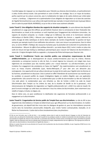 Il semble logique de s'appuyer sur ces dispositions pour l'étendre aux diverses discriminations, et particulièrement
à celles d'ordre ethnico-raciale. Cela permettrait en outre d'unifier une stratégie, face à un risque de lourdeur,
parfois exprimé par les acteurs concernés, avec la multiplication de règles et de cadres distincts par critère (plan
« senior », handicap... L'alignement et la systématisation d'une obligation de négociation sur la base des avancées
de l'égalité femmes/hommes a par ailleurs été expérimentée (par exemple, le travail entamé avec le groupe Adecco
dans le cadre du projet EQUAL AVERROES), ce qui en fait un levier assez aisément utilisable.

Levier Travail 2. Une obligation étendue des rapports de situation comparée . Un autre élément des dispositifs
actuellement en usage peut être difusé, qui permettrait d'avancer dans la connaissance et dans l'évaluation des
discriminations au travail, et de constituer un outil important pour l'engagement des institutions concernées ; les
rapports de situation comparée. Le « Guide » rédigé par le Défenseur des droits et la Commission nationale
informatique et libertés (CNIL), « Mesurer pour progresser vers l’égalité des chances », rappelle utilement les
cadres d'usage de telles statistiques et donne divers exemples de manière d'appréhender la question de façon
anonyme, par exemple à partir d'une codification des prénoms – donc sans recourir aux patronymes. Dans le même
sens, la norme AFNOR « Politique des ressources humaines pour la promotion de la diversité et la prévention des
discriminations - Mesurer les efets d'une politique diversité », qui existe depuis 2012, incite à mettre en place des
outils de mesure de type testing ou statistiques patronymiques pour s'assurer de l'absence de discriminations à
raison de « l'origine étrangère réelle ou supposée », et propose des fiches techniques pour favoriser cela.

Levier Travail 3. Conditionner l'accès aux marchés publics aux entreprises respectueuses du droit
antidiscriminatoire, par le développement de clauses antidiscriminatoires pour tous les critères. Diverses
collectivités ou entreprises (comme la ville de Paris, le conseil régional du Limousin), ont intégré dans leurs
règlements de consultation pour des marchés publics une « clause Diversité » ou anti-discrimination, qui est
incitative d'un engagement des prestataires en faveur de l'égalité 87. Des expérimentations sont actuellement en
cours au niveau d'autres collectivités (Lyon, Nantes-Métropole...) 88 pour aller vers une démarche plus
contraignante. Une opportunité est par ailleurs donnée par le projet de loi-cadre pour l'égalité entre les femmes et
les hommes, actuellement en discussion. Celui-ci prévoit en efet l'interdiction de soumissionner aux marchés pour
les candidats ne pouvant justifier du respect d'obligations légales en matière d’égalité, avec une application
proportionnée. Cela concerne trois cas : la condamnation pour un délit de discrimination au titre de l'article 2251 du code pénal ; la condamnation pour une infraction au titre de l'article L.1146-1 du code du travail
(discrimination dans l'emploi sur les critères du sexe, de la situation de famille ou de la grossesse) ; et la
méconnaissance de l'obligation de négociation sur l'égalité professionnelle (art. L.2242-5 du code du travail). On
peut là encore envisager sur cette base une extension à tous les critères de discrimination, dont notamment ceux
relatifs à l'origine, le faciès, la religion, etc.
Dans le même sens, on peut conditionner la labellisation des organismes de formation professionnelle à un
engagement sur la discrimination.

Levier Travail 4. L'organisation du Service public de l'emploi face aux discriminations . Le rôle du SPE et plus
largement des intermédiaires à l'emploi est déterminant pour agir efcacement sur les discriminations. En matière
de gouvernance, cet objectif doit être inclus dans les dialogues de gestion et, pour les intermédiaires concernés
inscrits dans les Conventions pluriannuelles d'objectifs, pour rendre l'action contractualisée, évaluable, et en
flécher les financements. L'action doit se faire simultanément dans cinq directions :
87 Elle est ainsi formulée, pour la Ville de Paris : « Les candidats retenus dans le cadre du marché devront s'engager, au titre de l'exécution du
marché, dans une démarche d'amélioration continue de la qualité de ses pratiques sociales en matière de prévention des discriminations, ainsi que
de promotion de l'égalité des chances et de la diversité. La promotion de la diversité s'entend comme l'ensemble des moyens permetant de garantir
l'égalité réelle de traitement entre tous les individus dans le domaine de l'emploi, indépendamment de leurs diférences. Elle regroupe des actions de
lute contre les discriminations et de promotion de l'égalité des chances ».
88 Avec le soutien financier de la sous-direction de l'accueil et de la prévention des discriminations (DAAEN), et avec l'expertise d'ISM-Corum et du
Migration Policy Group.

Rapport du groupe « Mobilités sociales »

Page 80/93

 