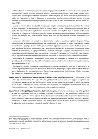 - public : informer, en formalisant systématiquement l’engagement dans l’ofre de services et sur les supports de
communication (dossier d’accueil, plaquette, afches, signatures électroniques…) ainsi qu'en incluant cette
question dans les stratégies d'entretien dès l'amont ; mettre en place des ateliers thématiques permettant aux
publics de s'approprier le droit et d'exprimer et conscientiser les discriminations vécues ; orienter vers des
dispositifs de permanences juridiques (à l'exemple de ce qui est mis en place par le réseau des missions locales en
région PACA).
- équipes, en interne : définir des objectifs et des moyens adaptés contractualisés et évalués ; difuser des normes
(le droit notamment) et des procédures auprès de tous les agents ; inclure l'objectif anti-discriminatoire dans la
gestion des ressources humaines ; former les personnels à tous les niveaux ; faire vivre de manière continue une
dynamique de réflexion et d'information dans les équipes (actualisation des connaissances, veille, échanges et
analyses de pratiques, etc.), cette fonction pouvant être gérée par des référents rattachés directement aux
directions.
- entreprises : information sur le droit et la discrimination ; règles et conditions explicites de prise d'ofre ;
interpellation sur les logiques de recrutement, avec l'organisation de formations du type « Objectiver ses critères
de recrutement » (exemple de celle pilotée par l'association régionale des missions locales de PACA, qui est en
outre animée par des juristes pour apporter une « sécurisation » juridique des recrutements). Promouvoir d'autres
méthodes de recrutement, du type par simulation – méthode utilisée pour les primo-arrivants concernés par le
Contrat d'accueil et d'intégration - dans tous les métiers et secteurs 89. L'enjeu est ici d'inciter le SPE à accroître son
rôle de régulation du marché de l'emploi en observant, conseillant, ou intervenant sur les normes de recrutement.
- prescripteurs et partenaires : coordination locale quant aux stratégies de réponse à la discrimination
(procédures,...), contributions aux dispositifs existant (plans locaux de lutte contre les discrimination, observatoires,
réseaux de vigilance...), etc.
- niveaux de coordination : groupes de travail dédiés permettant de mutualiser les expertises et les ressources à
l'échelle régionale (fonctions possibles d'évaluation, d'observation, de pilotage, d'organisation de la formation des
agents, d'adaptation des normes et des cadres d'action...) ; groupes de travail équivalents aux échelles nationales
(par exemple au Conseil national des missions locales).

Levier Travail 5. Favoriser des réseaux locaux de vigilance face aux discriminations. La mobilisation locale
autour des discriminations doit aussi être plus généralement tournée vers une logique de vigilance et
d'intervention régulatrice face aux discriminations (et de sanction en cas de persistance du délit). Les réseaux
locaux du SPE, à l'échelle des bassins, devraient ainsi développer une compétence d'observatoires locaux et
d'alerte institutionnelle à l'égard des situations ou mécanismes discriminatoires.

Levier Travail 6. Une politique d'inspection du travail . Il s'agit de réévaluer la priorité de cet objectif d'égalité et
de fixer des orientations explicites et évaluées. En termes stratégiques, il s'agit notamment d'investir sur la
formation des agents et sur leur capacité de construire des moyens d'attester des mécanismes discriminatoires
directs et indirects. Il s'agit en outre de se rapprocher des organisations syndicales, pour faire avancer la crédibilité
et l'efcacité du droit du travail en la matière. Cette stratégie peut s'inscrire dans l'axe de travail existant au niveau
de la Direction générale du travail (ministère), relatif à l'efectivité du droit.

89 Le rapport Deloitte (2010), qui fait la même proposition, remarque que ce dispositif bute sur deux situations : le recrutement des cadres et
l'embauche dans les TPE/PME. Il propose deux adaptations pour pouvoir étendre cette approche : pour les cadres, recourir à des « centres
d’évaluation », d’inspiration anglo-saxonne ; concernant les PME/TPE, fédérer les besoins de recrutement semblables, dont l'identification pourrait
relever du rôle de Pôle Emploi.

Rapport du groupe « Mobilités sociales »

Page 81/93

 