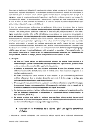 Concernant particulièrement l'éducation, le travail de reformulation fait par exemple par la Ligue de l'enseignement
est un support important et conséquent. La Ligue rappelle qu'« historiquement outil privilégié de l’émancipation, la
laïcité devient [pour de nouveaux acteurs utilisant opportunément le discours laïcard] instrument de rejet et de
ségrégation sociale de certaines catégories de la population, transformées en boucs émissaires pour masquer les
difcultés sociales. » Face à ce détournement qui a pour principale cible l'islam, « la seule issue positive est de sortir
du "eux" et "nous", de moins parler des musulmans mais de parler plus avec des musulmans et de leur faire la place
qui leur est due » (Ligue de l'enseignement, 2012, p.6).
Si donc, ces quelques concepts fondamentaux sont globalement déjà présents formellement dans la situation
contemporaine, il s'agit d'une part d'afrmer politiquement et sans ambiguïté le sens à leur donner, et par suite de
s'atacher à les rendre présents réellement. C'est-à-dire en faire des outils pratiques capables de nous aider à
réguler les situations concrètes et les confits inévitables du monde social, et non les enfermer dans un statut de
fétiche, qui imposerait d'en haut l'interdiction de certains usages au détriment des droits . Seule une laïcité ouverte
et réflexive peut avoir la souplesse dont nous avons aujourd'hui besoin. « Il faut courageusement, écrit encore la Ligue,
faire l’examen critique des prétentions hégémoniques d’une culture dont l’universalité proclamée cache souvent des
tentations uniformisantes et permettre une meilleure appropriation par tous les citoyens des bases historiques,
juridiques et philosophiques qui fondent la laïcité française ». A l'école, cela ne peut se solder dans l'afchage scolaire
d'un discours de la « laïcité » qui raisonne comme une norme comportementale. Un travail proprement pédagogique
est à faire, pour faire vivre et rendre utilisables ces outils conceptuels en les metant à l'épreuve de la réalité : les
droits humains comme la laïcité n'auront de sens et n'engageront chacun dans leurs usages que s'ils deviennent des
principes effectifs, vérifables en pratique, à travers les expériences sociales que nous en avons.
›› Cela signife :
1.

De poser et d'assurer partout une égale citoyenneté politique, par laquelle chaque membre de la
communauté peut éprouver concrètement et symboliquement qu'il est l'égal des autres, qu'il a les mêmes
droits, un traitement comparable, et des opportunités équivalentes ;

2.

D'entretenir et transmetre, dans une éducation permanente, et donc pas seulement scolaire, les
références fondamentales (droits humains, droits de l'enfant) comme étant moralement obligatoires et ne
souffrant pas de compromis ;

3.

De vérifer partout que ces valeurs humaines de base « tiennent » et que nous sommes capables de les
mobiliser efcacement dans les situations de confits, autrement dit de les partager en pratique pour
metre au travail et éprouver cete appartenance commune ;

4.

D'assurer, pour le reste, la reconnaissance neutre voire bienveillante de l'existence non problématique pour
la communauté dans son ensemble de multiples différences morales et d'intérêts : c'est en France le rôle de
la laïcité, qui est en outre un outil pratique pertinent pour réguler les situations ;

5.

De développer des procédures facilitant l'élaboration de compromis pratiques ou la régulation de confits,
ainsi que développer l'apprentissage et l'entraînement de « compétences sociales et démocratiques » de
type coopération, débat, etc. ;

6.

De favoriser un climat social pacifé et « familier », pour que chacun puisse « se sentir chez soi dans la
communauté, et souhaiter en rester partie prenante », en développant notamment un discours inclusif et
qui dédramatise l'altérité, et en encourageant des logiques solidaires.

 Travailler sur les frontières de la société : pour une égalité concrète et
vérifiable
La possibilité de s'identifier positivement à une communauté politique suppose que les expériences sociales soient

Rapport du groupe « Mobilités sociales »

Page 9/93

 