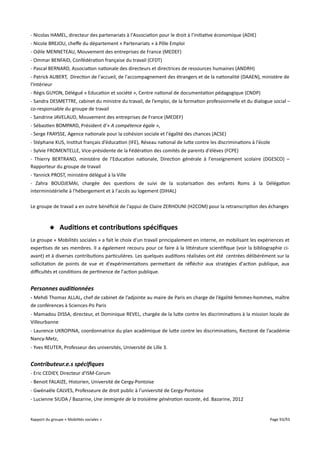 - Nicolas HAMEL, directeur des partenariats à l'Association pour le droit à l'initiative économique (ADIE)
- Nicole BREJOU, chefe du département « Partenariats » à Pôle Emploi
- Odile MENNETEAU, Mouvement des entreprises de France (MEDEF)
- Ommar BENFAID, Confédération française du travail (CFDT)
- Pascal BERNARD, Association nationale des directeurs et directrices de ressources humaines (ANDRH)
- Patrick AUBERT, Direction de l'accueil, de l'accompagnement des étrangers et de la nationalité (DAAEN), ministère de
l’Intérieur
- Régis GUYON, Délégué « Education et société », Centre national de documentation pédagogique (CNDP)
- Sandra DESMETTRE, cabinet du ministre du travail, de l’emploi, de la formation professionnelle et du dialogue social –
co-responsable du groupe de travail
- Sandrine JAVELAUD, Mouvement des entreprises de France (MEDEF)
- Sébastien BOMPARD, Président d’« A compétence égale »,
- Serge FRAYSSE, Agence nationale pour la cohésion sociale et l'égalité des chances (ACSE)
- Stéphane KUS, Institut français d’éducation (IFE), Réseau national de lutte contre les discriminations à l'école
- Sylvie FROMENTELLE, Vice-présidente de la Fédération des comités de parents d'élèves (FCPE)
- Thierry BERTRAND, ministère de l’Education nationale, Direction générale à l'enseignement scolaire (DGESCO) –
Rapporteur du groupe de travail
- Yannick PROST, ministère délégué à la Ville
- Zahra BOUDJEMAI, chargée des questions de suivi de la scolarisation des enfants Roms à la Délégation
interministérielle à l'hébergement et à l'accès au logement (DIHAL)
Le groupe de travail a en outre bénéficié de l'appui de Claire ZERHOUNI (H2COM) pour la retranscription des échanges

 Auditions et contributions spécifques
Le groupe « Mobilités sociales » a fait le choix d'un travail principalement en interne, en mobilisant les expériences et
expertises de ses membres. Il a également recouru pour ce faire à la littérature scientifique (voir la bibliographie ciavant) et à diverses contributions particulières. Les quelques auditions réalisées ont été centrées délibérément sur la
sollicitation de points de vue et d'expérimentations permettant de réfléchir aux stratégies d'action publique, aux
difcultés et conditions de pertinence de l'action publique.

Personnes auditionnées
- Mehdi Thomas ALLAL, chef de cabinet de l’adjointe au maire de Paris en charge de l’égalité femmes-hommes, maître
de conférences à Sciences-Po Paris
- Mamadou DISSA, directeur, et Dominique REVEL, chargée de la lutte contre les discriminations à la mission locale de
Villeurbanne
- Laurence UKROPINA, coordonnatrice du plan académique de lutte contre les discriminations, Rectorat de l’académie
Nancy-Metz,
- Yves REUTER, Professeur des universités, Université de Lille 3.

Contributeur.e.s spécifiques
- Eric CEDIEY, Directeur d'ISM-Corum
- Benoit FALAIZE, Historien, Université de Cergy-Pontoise
- Gwénaële CALVES, Professeure de droit public à l'université de Cergy-Pontoise
- Lucienne SIUDA / Bazarine, Une immigrée de la troisième génération raconte, éd. Bazarine, 2012

Rapport du groupe « Mobilités sociales »

Page 93/93

 