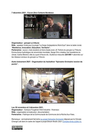 7 décembre 2021 : Forum Zéro Carbone Bordeaux
Organisateur : groupe La tribune
Rôle : speaker invité pour le projet “La forge d’adaptations Nord-Sud” dans la table ronde
“Résilience, Innovation, Education, Territoire”.
Partenaires : aucun, mais soutiens et liens tissés avec JC Tortora du groupe La Tribune,
Emma Aziza hydrologue de renommée mondiale, Serge Orru créateur de l’académie du
climat, Carlos Moreno ville du quart d’heure etc. Audience mesurée 220 000 + abonnés sur
les réseaux sociaux du groupe La Tribune.
Autre événement 2021 : Organisation du hackathon “Sylvestre Orchestre version de
poche”.
Les 30 novembre et 2 décembre 2021.
Organisateur : Campus Fougères-Vitré Industrie - financeur.
Rôle : organisation et éxécution, documentation
Partenaires : Fabrique de la Communauté de Commune de la Roche Aux Fées.
Remarque : cet événement fait écho au projet Sylvestre Orchestre déposé par le Climate
Change Lab dans le cadre de l’appel à projet Breizh Biodiv 2021.Compte-rendu public ici.
 